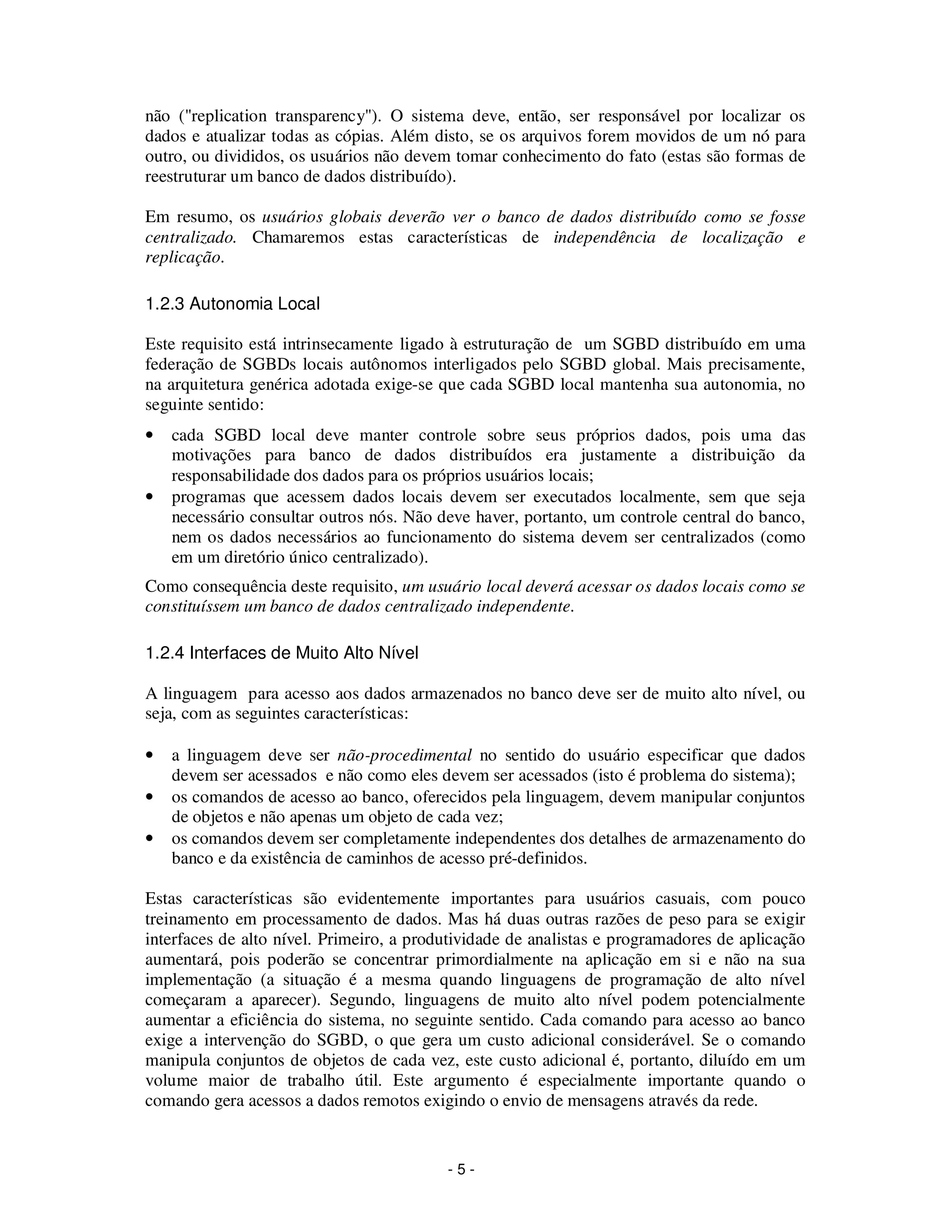- 5 -
não ("replication transparency"). O sistema deve, então, ser responsável por localizar os
dados e atualizar todas as cópias. Além disto, se os arquivos forem movidos de um nó para
outro, ou divididos, os usuários não devem tomar conhecimento do fato (estas são formas de
reestruturar um banco de dados distribuído).
Em resumo, os usuários globais deverão ver o banco de dados distribuído como se fosse
centralizado. Chamaremos estas características de independência de localização e
replicação.
1.2.3 Autonomia Local
Este requisito está intrinsecamente ligado à estruturação de um SGBD distribuído em uma
federação de SGBDs locais autônomos interligados pelo SGBD global. Mais precisamente,
na arquitetura genérica adotada exige-se que cada SGBD local mantenha sua autonomia, no
seguinte sentido:
• cada SGBD local deve manter controle sobre seus próprios dados, pois uma das
motivações para banco de dados distribuídos era justamente a distribuição da
responsabilidade dos dados para os próprios usuários locais;
• programas que acessem dados locais devem ser executados localmente, sem que seja
necessário consultar outros nós. Não deve haver, portanto, um controle central do banco,
nem os dados necessários ao funcionamento do sistema devem ser centralizados (como
em um diretório único centralizado).
Como consequência deste requisito, um usuário local deverá acessar os dados locais como se
constituíssem um banco de dados centralizado independente.
1.2.4 Interfaces de Muito Alto Nível
A linguagem para acesso aos dados armazenados no banco deve ser de muito alto nível, ou
seja, com as seguintes características:
• a linguagem deve ser não-procedimental no sentido do usuário especificar que dados
devem ser acessados e não como eles devem ser acessados (isto é problema do sistema);
• os comandos de acesso ao banco, oferecidos pela linguagem, devem manipular conjuntos
de objetos e não apenas um objeto de cada vez;
• os comandos devem ser completamente independentes dos detalhes de armazenamento do
banco e da existência de caminhos de acesso pré-definidos.
Estas características são evidentemente importantes para usuários casuais, com pouco
treinamento em processamento de dados. Mas há duas outras razões de peso para se exigir
interfaces de alto nível. Primeiro, a produtividade de analistas e programadores de aplicação
aumentará, pois poderão se concentrar primordialmente na aplicação em si e não na sua
implementação (a situação é a mesma quando linguagens de programação de alto nível
começaram a aparecer). Segundo, linguagens de muito alto nível podem potencialmente
aumentar a eficiência do sistema, no seguinte sentido. Cada comando para acesso ao banco
exige a intervenção do SGBD, o que gera um custo adicional considerável. Se o comando
manipula conjuntos de objetos de cada vez, este custo adicional é, portanto, diluído em um
volume maior de trabalho útil. Este argumento é especialmente importante quando o
comando gera acessos a dados remotos exigindo o envio de mensagens através da rede.
 
