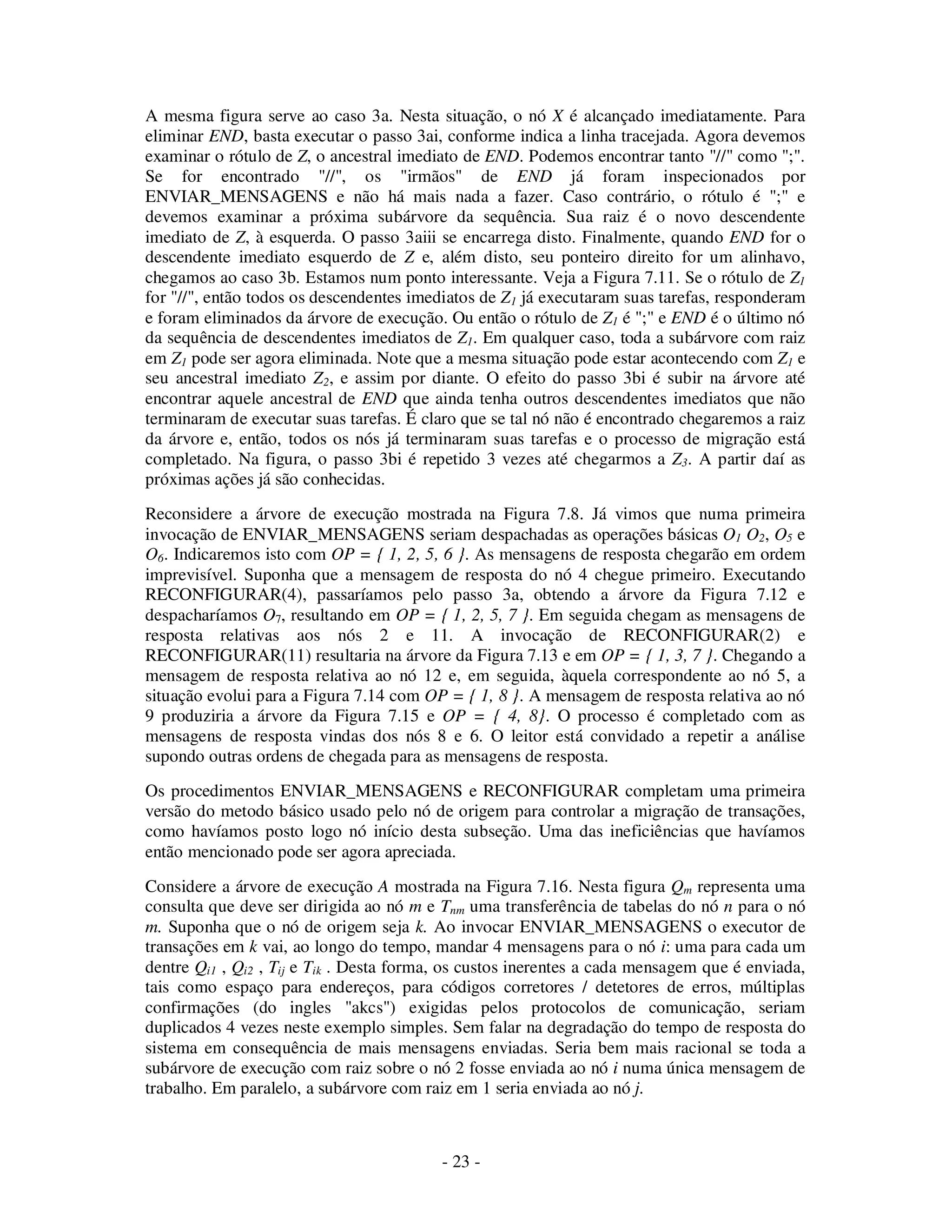 - 23 -
A mesma figura serve ao caso 3a. Nesta situação, o nó X é alcançado imediatamente. Para
eliminar END, basta executar o passo 3ai, conforme indica a linha tracejada. Agora devemos
examinar o rótulo de Z, o ancestral imediato de END. Podemos encontrar tanto "//" como ";".
Se for encontrado "//", os "irmãos" de END já foram inspecionados por
ENVIAR_MENSAGENS e não há mais nada a fazer. Caso contrário, o rótulo é ";" e
devemos examinar a próxima subárvore da sequência. Sua raiz é o novo descendente
imediato de Z, à esquerda. O passo 3aiii se encarrega disto. Finalmente, quando END for o
descendente imediato esquerdo de Z e, além disto, seu ponteiro direito for um alinhavo,
chegamos ao caso 3b. Estamos num ponto interessante. Veja a Figura 7.11. Se o rótulo de Z1
for "//", então todos os descendentes imediatos de Z1 já executaram suas tarefas, responderam
e foram eliminados da árvore de execução. Ou então o rótulo de Z1 é ";" e END é o último nó
da sequência de descendentes imediatos de Z1. Em qualquer caso, toda a subárvore com raiz
em Z1 pode ser agora eliminada. Note que a mesma situação pode estar acontecendo com Z1 e
seu ancestral imediato Z2, e assim por diante. O efeito do passo 3bi é subir na árvore até
encontrar aquele ancestral de END que ainda tenha outros descendentes imediatos que não
terminaram de executar suas tarefas. É claro que se tal nó não é encontrado chegaremos a raiz
da árvore e, então, todos os nós já terminaram suas tarefas e o processo de migração está
completado. Na figura, o passo 3bi é repetido 3 vezes até chegarmos a Z3. A partir daí as
próximas ações já são conhecidas.
Reconsidere a árvore de execução mostrada na Figura 7.8. Já vimos que numa primeira
invocação de ENVIAR_MENSAGENS seriam despachadas as operações básicas O1 O2, O5 e
O6. Indicaremos isto com OP = { 1, 2, 5, 6 }. As mensagens de resposta chegarão em ordem
imprevisível. Suponha que a mensagem de resposta do nó 4 chegue primeiro. Executando
RECONFIGURAR(4), passaríamos pelo passo 3a, obtendo a árvore da Figura 7.12 e
despacharíamos O7, resultando em OP = { 1, 2, 5, 7 }. Em seguida chegam as mensagens de
resposta relativas aos nós 2 e 11. A invocação de RECONFIGURAR(2) e
RECONFIGURAR(11) resultaria na árvore da Figura 7.13 e em OP = { 1, 3, 7 }. Chegando a
mensagem de resposta relativa ao nó 12 e, em seguida, àquela correspondente ao nó 5, a
situação evolui para a Figura 7.14 com OP = { 1, 8 }. A mensagem de resposta relativa ao nó
9 produziria a árvore da Figura 7.15 e OP = { 4, 8}. O processo é completado com as
mensagens de resposta vindas dos nós 8 e 6. O leitor está convidado a repetir a análise
supondo outras ordens de chegada para as mensagens de resposta.
Os procedimentos ENVIAR_MENSAGENS e RECONFIGURAR completam uma primeira
versão do metodo básico usado pelo nó de origem para controlar a migração de transações,
como havíamos posto logo nó início desta subseção. Uma das ineficiências que havíamos
então mencionado pode ser agora apreciada.
Considere a árvore de execução A mostrada na Figura 7.16. Nesta figura Qm representa uma
consulta que deve ser dirigida ao nó m e Tnm uma transferência de tabelas do nó n para o nó
m. Suponha que o nó de origem seja k. Ao invocar ENVIAR_MENSAGENS o executor de
transações em k vai, ao longo do tempo, mandar 4 mensagens para o nó i: uma para cada um
dentre Qi1 , Qi2 , Tij e Tik . Desta forma, os custos inerentes a cada mensagem que é enviada,
tais como espaço para endereços, para códigos corretores / detetores de erros, múltiplas
confirmações (do ingles "akcs") exigidas pelos protocolos de comunicação, seriam
duplicados 4 vezes neste exemplo simples. Sem falar na degradação do tempo de resposta do
sistema em consequência de mais mensagens enviadas. Seria bem mais racional se toda a
subárvore de execução com raiz sobre o nó 2 fosse enviada ao nó i numa única mensagem de
trabalho. Em paralelo, a subárvore com raiz em 1 seria enviada ao nó j.
 