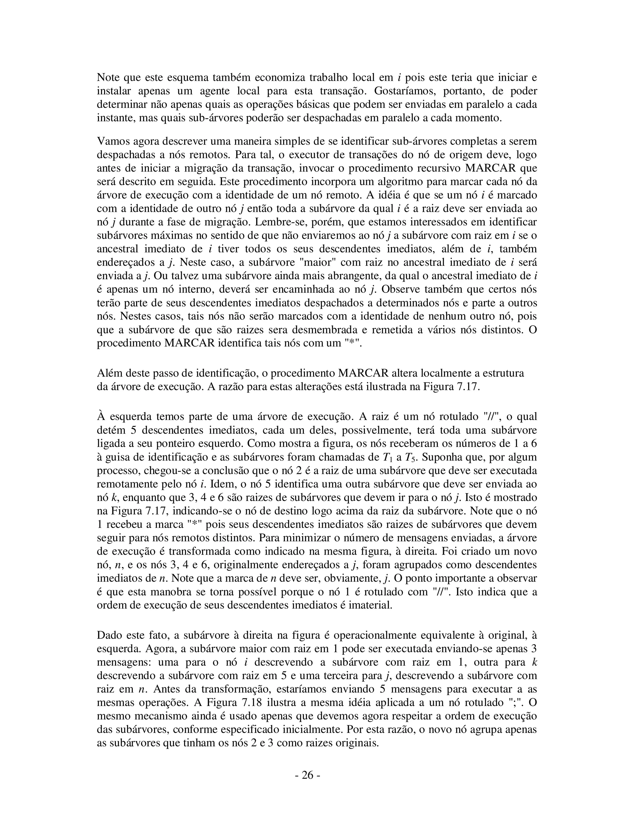 - 26 -
Note que este esquema também economiza trabalho local em i pois este teria que iniciar e
instalar apenas um agente local para esta transação. Gostaríamos, portanto, de poder
determinar não apenas quais as operações básicas que podem ser enviadas em paralelo a cada
instante, mas quais sub-árvores poderão ser despachadas em paralelo a cada momento.
Vamos agora descrever uma maneira simples de se identificar sub-árvores completas a serem
despachadas a nós remotos. Para tal, o executor de transações do nó de origem deve, logo
antes de iniciar a migração da transação, invocar o procedimento recursivo MARCAR que
será descrito em seguida. Este procedimento incorpora um algoritmo para marcar cada nó da
árvore de execução com a identidade de um nó remoto. A idéia é que se um nó i é marcado
com a identidade de outro nó j então toda a subárvore da qual i é a raiz deve ser enviada ao
nó j durante a fase de migração. Lembre-se, porém, que estamos interessados em identificar
subárvores máximas no sentido de que não enviaremos ao nó j a subárvore com raiz em i se o
ancestral imediato de i tiver todos os seus descendentes imediatos, além de i, também
endereçados a j. Neste caso, a subárvore "maior" com raiz no ancestral imediato de i será
enviada a j. Ou talvez uma subárvore ainda mais abrangente, da qual o ancestral imediato de i
é apenas um nó interno, deverá ser encaminhada ao nó j. Observe também que certos nós
terão parte de seus descendentes imediatos despachados a determinados nós e parte a outros
nós. Nestes casos, tais nós não serão marcados com a identidade de nenhum outro nó, pois
que a subárvore de que são raizes sera desmembrada e remetida a vários nós distintos. O
procedimento MARCAR identifica tais nós com um "*".
Além deste passo de identificação, o procedimento MARCAR altera localmente a estrutura
da árvore de execução. A razão para estas alterações está ilustrada na Figura 7.17.
À esquerda temos parte de uma árvore de execução. A raiz é um nó rotulado "//", o qual
detém 5 descendentes imediatos, cada um deles, possivelmente, terá toda uma subárvore
ligada a seu ponteiro esquerdo. Como mostra a figura, os nós receberam os números de 1 a 6
à guisa de identificação e as subárvores foram chamadas de T1 a T5. Suponha que, por algum
processo, chegou-se a conclusão que o nó 2 é a raiz de uma subárvore que deve ser executada
remotamente pelo nó i. Idem, o nó 5 identifica uma outra subárvore que deve ser enviada ao
nó k, enquanto que 3, 4 e 6 são raizes de subárvores que devem ir para o nó j. Isto é mostrado
na Figura 7.17, indicando-se o nó de destino logo acima da raiz da subárvore. Note que o nó
1 recebeu a marca "*" pois seus descendentes imediatos são raizes de subárvores que devem
seguir para nós remotos distintos. Para minimizar o número de mensagens enviadas, a árvore
de execução é transformada como indicado na mesma figura, à direita. Foi criado um novo
nó, n, e os nós 3, 4 e 6, originalmente endereçados a j, foram agrupados como descendentes
imediatos de n. Note que a marca de n deve ser, obviamente, j. O ponto importante a observar
é que esta manobra se torna possível porque o nó 1 é rotulado com "//". Isto indica que a
ordem de execução de seus descendentes imediatos é imaterial.
Dado este fato, a subárvore à direita na figura é operacionalmente equivalente à original, à
esquerda. Agora, a subárvore maior com raiz em 1 pode ser executada enviando-se apenas 3
mensagens: uma para o nó i descrevendo a subárvore com raiz em 1, outra para k
descrevendo a subárvore com raiz em 5 e uma terceira para j, descrevendo a subárvore com
raiz em n. Antes da transformação, estaríamos enviando 5 mensagens para executar a as
mesmas operações. A Figura 7.18 ilustra a mesma idéia aplicada a um nó rotulado ";". O
mesmo mecanismo ainda é usado apenas que devemos agora respeitar a ordem de execução
das subárvores, conforme especificado inicialmente. Por esta razão, o novo nó agrupa apenas
as subárvores que tinham os nós 2 e 3 como raizes originais.
 