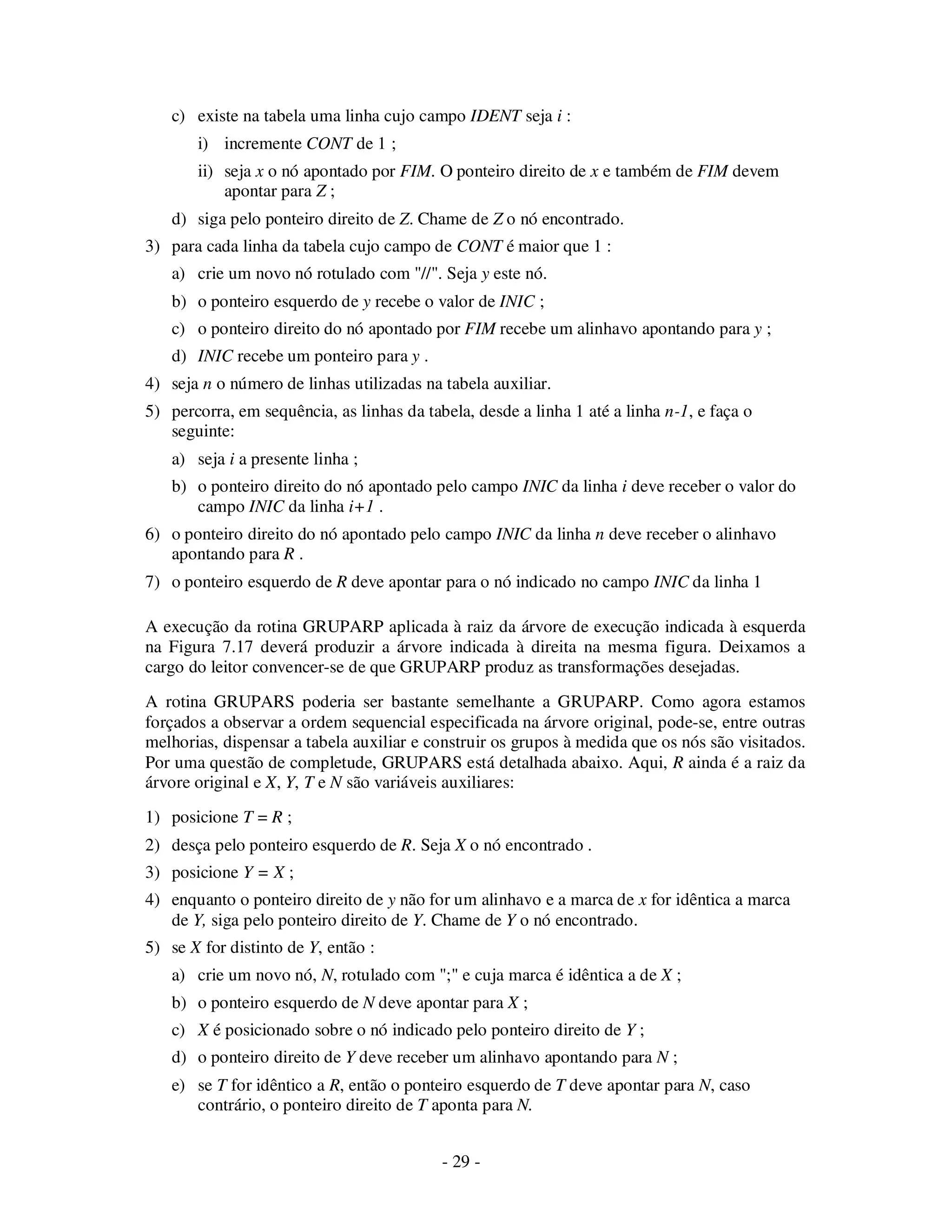 - 29 -
c) existe na tabela uma linha cujo campo IDENT seja i :
i) incremente CONT de 1 ;
ii) seja x o nó apontado por FIM. O ponteiro direito de x e também de FIM devem
apontar para Z ;
d) siga pelo ponteiro direito de Z. Chame de Z o nó encontrado.
3) para cada linha da tabela cujo campo de CONT é maior que 1 :
a) crie um novo nó rotulado com "//". Seja y este nó.
b) o ponteiro esquerdo de y recebe o valor de INIC ;
c) o ponteiro direito do nó apontado por FIM recebe um alinhavo apontando para y ;
d) INIC recebe um ponteiro para y .
4) seja n o número de linhas utilizadas na tabela auxiliar.
5) percorra, em sequência, as linhas da tabela, desde a linha 1 até a linha n-1, e faça o
seguinte:
a) seja i a presente linha ;
b) o ponteiro direito do nó apontado pelo campo INIC da linha i deve receber o valor do
campo INIC da linha i+1 .
6) o ponteiro direito do nó apontado pelo campo INIC da linha n deve receber o alinhavo
apontando para R .
7) o ponteiro esquerdo de R deve apontar para o nó indicado no campo INIC da linha 1
A execução da rotina GRUPARP aplicada à raiz da árvore de execução indicada à esquerda
na Figura 7.17 deverá produzir a árvore indicada à direita na mesma figura. Deixamos a
cargo do leitor convencer-se de que GRUPARP produz as transformações desejadas.
A rotina GRUPARS poderia ser bastante semelhante a GRUPARP. Como agora estamos
forçados a observar a ordem sequencial especificada na árvore original, pode-se, entre outras
melhorias, dispensar a tabela auxiliar e construir os grupos à medida que os nós são visitados.
Por uma questão de completude, GRUPARS está detalhada abaixo. Aqui, R ainda é a raiz da
árvore original e X, Y, T e N são variáveis auxiliares:
1) posicione T = R ;
2) desça pelo ponteiro esquerdo de R. Seja X o nó encontrado .
3) posicione Y = X ;
4) enquanto o ponteiro direito de y não for um alinhavo e a marca de x for idêntica a marca
de Y, siga pelo ponteiro direito de Y. Chame de Y o nó encontrado.
5) se X for distinto de Y, então :
a) crie um novo nó, N, rotulado com ";" e cuja marca é idêntica a de X ;
b) o ponteiro esquerdo de N deve apontar para X ;
c) X é posicionado sobre o nó indicado pelo ponteiro direito de Y ;
d) o ponteiro direito de Y deve receber um alinhavo apontando para N ;
e) se T for idêntico a R, então o ponteiro esquerdo de T deve apontar para N, caso
contrário, o ponteiro direito de T aponta para N.
 