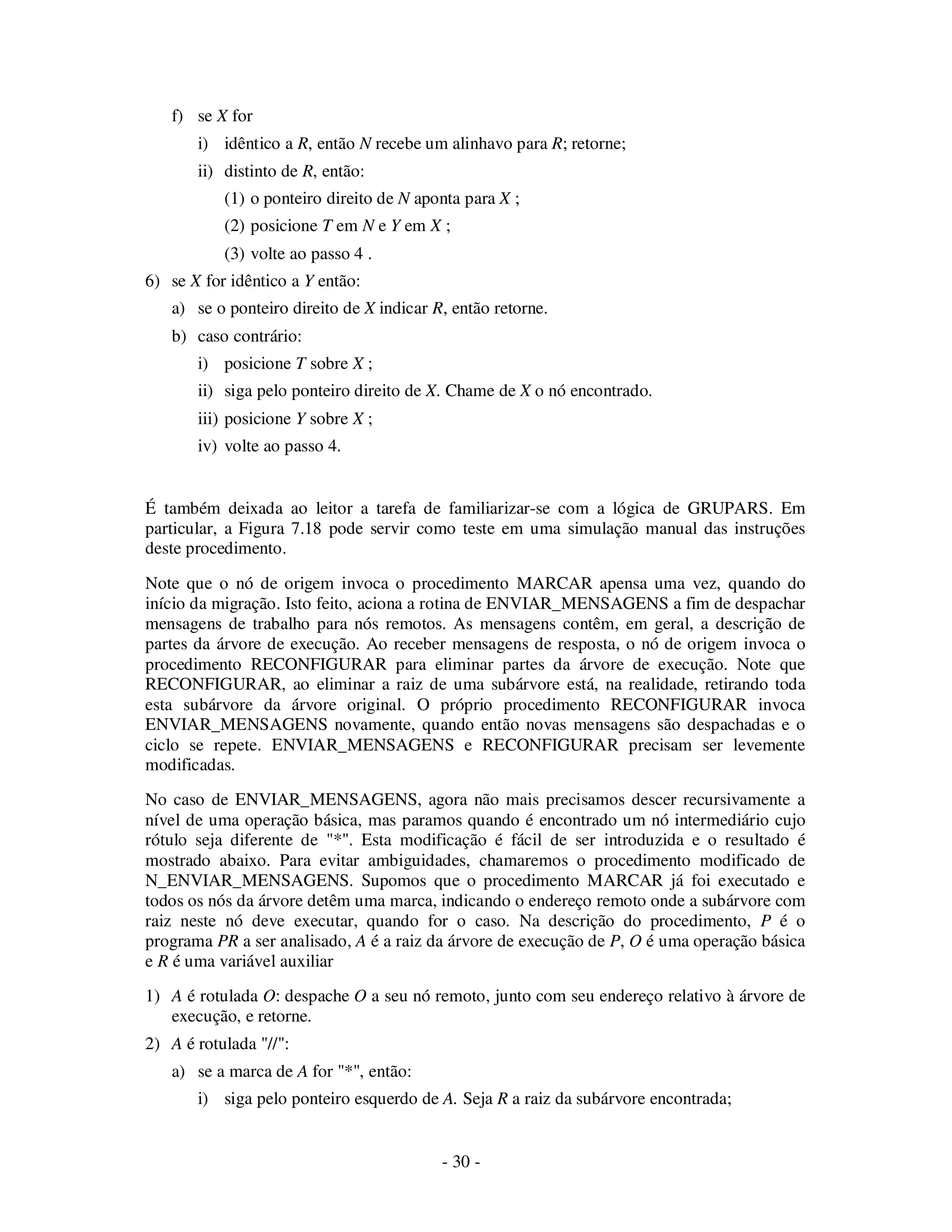 - 30 -
f) se X for
i) idêntico a R, então N recebe um alinhavo para R; retorne;
ii) distinto de R, então:
(1) o ponteiro direito de N aponta para X ;
(2) posicione T em N e Y em X ;
(3) volte ao passo 4 .
6) se X for idêntico a Y então:
a) se o ponteiro direito de X indicar R, então retorne.
b) caso contrário:
i) posicione T sobre X ;
ii) siga pelo ponteiro direito de X. Chame de X o nó encontrado.
iii) posicione Y sobre X ;
iv) volte ao passo 4.
É também deixada ao leitor a tarefa de familiarizar-se com a lógica de GRUPARS. Em
particular, a Figura 7.18 pode servir como teste em uma simulação manual das instruções
deste procedimento.
Note que o nó de origem invoca o procedimento MARCAR apensa uma vez, quando do
início da migração. Isto feito, aciona a rotina de ENVIAR_MENSAGENS a fim de despachar
mensagens de trabalho para nós remotos. As mensagens contêm, em geral, a descrição de
partes da árvore de execução. Ao receber mensagens de resposta, o nó de origem invoca o
procedimento RECONFIGURAR para eliminar partes da árvore de execução. Note que
RECONFIGURAR, ao eliminar a raiz de uma subárvore está, na realidade, retirando toda
esta subárvore da árvore original. O próprio procedimento RECONFIGURAR invoca
ENVIAR_MENSAGENS novamente, quando então novas mensagens são despachadas e o
ciclo se repete. ENVIAR_MENSAGENS e RECONFIGURAR precisam ser levemente
modificadas.
No caso de ENVIAR_MENSAGENS, agora não mais precisamos descer recursivamente a
nível de uma operação básica, mas paramos quando é encontrado um nó intermediário cujo
rótulo seja diferente de "*". Esta modificação é fácil de ser introduzida e o resultado é
mostrado abaixo. Para evitar ambiguidades, chamaremos o procedimento modificado de
N_ENVIAR_MENSAGENS. Supomos que o procedimento MARCAR já foi executado e
todos os nós da árvore detêm uma marca, indicando o endereço remoto onde a subárvore com
raiz neste nó deve executar, quando for o caso. Na descrição do procedimento, P é o
programa PR a ser analisado, A é a raiz da árvore de execução de P, O é uma operação básica
e R é uma variável auxiliar
1) A é rotulada O: despache O a seu nó remoto, junto com seu endereço relativo à árvore de
execução, e retorne.
2) A é rotulada "//":
a) se a marca de A for "*", então:
i) siga pelo ponteiro esquerdo de A. Seja R a raiz da subárvore encontrada;
 