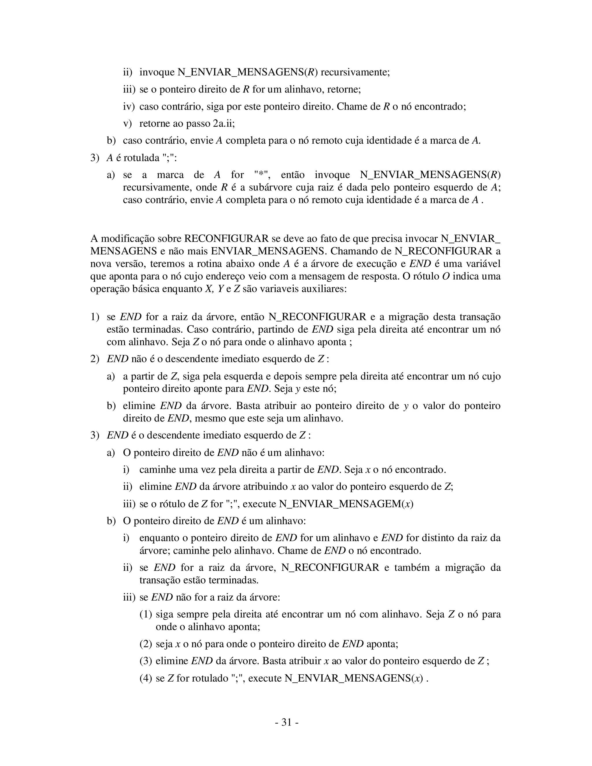 - 31 -
ii) invoque N_ENVIAR_MENSAGENS(R) recursivamente;
iii) se o ponteiro direito de R for um alinhavo, retorne;
iv) caso contrário, siga por este ponteiro direito. Chame de R o nó encontrado;
v) retorne ao passo 2a.ii;
b) caso contrário, envie A completa para o nó remoto cuja identidade é a marca de A.
3) A é rotulada ";":
a) se a marca de A for "*", então invoque N_ENVIAR_MENSAGENS(R)
recursivamente, onde R é a subárvore cuja raiz é dada pelo ponteiro esquerdo de A;
caso contrário, envie A completa para o nó remoto cuja identidade é a marca de A .
A modificação sobre RECONFIGURAR se deve ao fato de que precisa invocar N_ENVIAR_
MENSAGENS e não mais ENVIAR_MENSAGENS. Chamando de N_RECONFIGURAR a
nova versão, teremos a rotina abaixo onde A é a árvore de execução e END é uma variável
que aponta para o nó cujo endereço veio com a mensagem de resposta. O rótulo O indica uma
operação básica enquanto X, Y e Z são variaveis auxiliares:
1) se END for a raiz da árvore, então N_RECONFIGURAR e a migração desta transação
estão terminadas. Caso contrário, partindo de END siga pela direita até encontrar um nó
com alinhavo. Seja Z o nó para onde o alinhavo aponta ;
2) END não é o descendente imediato esquerdo de Z :
a) a partir de Z, siga pela esquerda e depois sempre pela direita até encontrar um nó cujo
ponteiro direito aponte para END. Seja y este nó;
b) elimine END da árvore. Basta atribuir ao ponteiro direito de y o valor do ponteiro
direito de END, mesmo que este seja um alinhavo.
3) END é o descendente imediato esquerdo de Z :
a) O ponteiro direito de END não é um alinhavo:
i) caminhe uma vez pela direita a partir de END. Seja x o nó encontrado.
ii) elimine END da árvore atribuindo x ao valor do ponteiro esquerdo de Z;
iii) se o rótulo de Z for ";", execute N_ENVIAR_MENSAGEM(x)
b) O ponteiro direito de END é um alinhavo:
i) enquanto o ponteiro direito de END for um alinhavo e END for distinto da raiz da
árvore; caminhe pelo alinhavo. Chame de END o nó encontrado.
ii) se END for a raiz da árvore, N_RECONFIGURAR e também a migração da
transação estão terminadas.
iii) se END não for a raiz da árvore:
(1) siga sempre pela direita até encontrar um nó com alinhavo. Seja Z o nó para
onde o alinhavo aponta;
(2) seja x o nó para onde o ponteiro direito de END aponta;
(3) elimine END da árvore. Basta atribuir x ao valor do ponteiro esquerdo de Z ;
(4) se Z for rotulado ";", execute N_ENVIAR_MENSAGENS(x) .
 