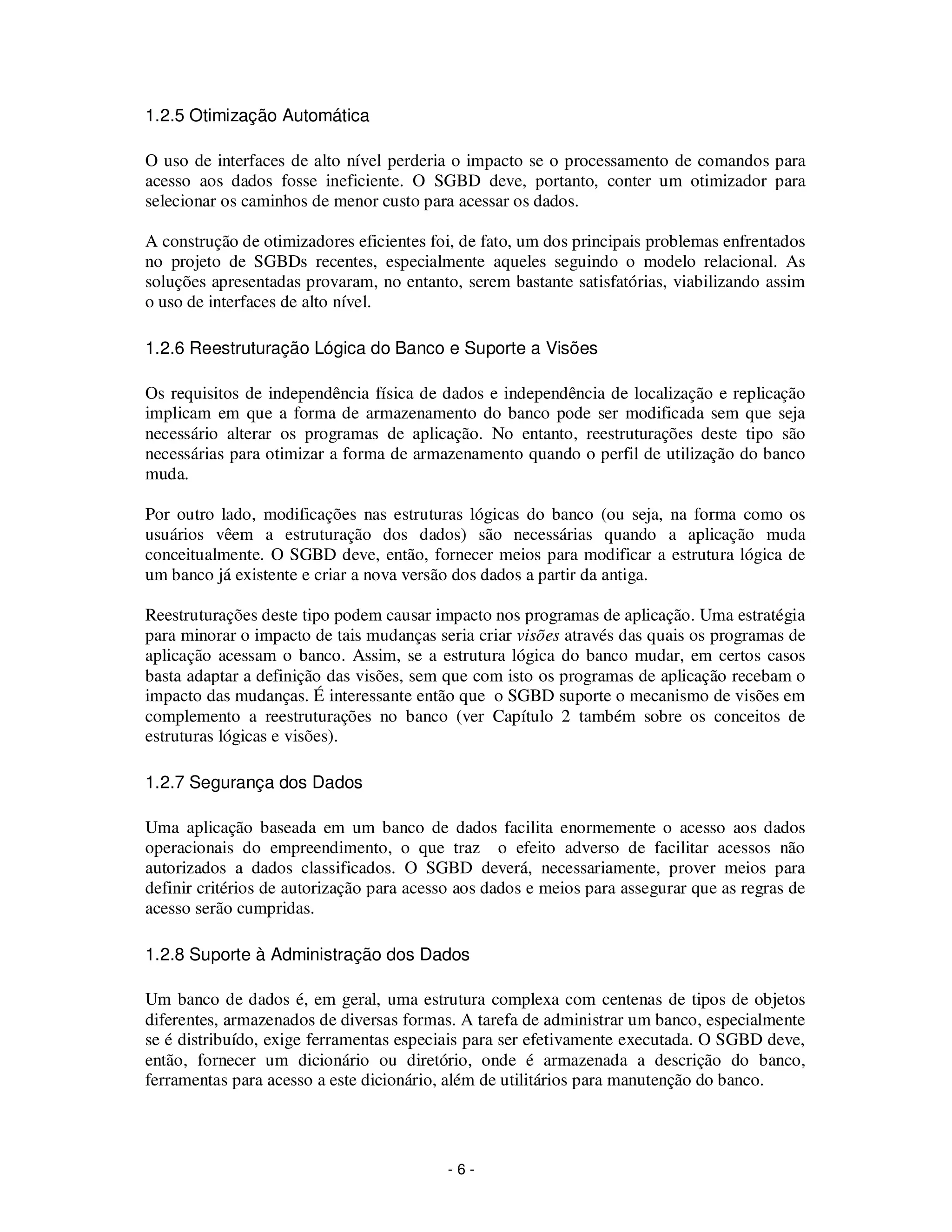 - 6 -
1.2.5 Otimização Automática
O uso de interfaces de alto nível perderia o impacto se o processamento de comandos para
acesso aos dados fosse ineficiente. O SGBD deve, portanto, conter um otimizador para
selecionar os caminhos de menor custo para acessar os dados.
A construção de otimizadores eficientes foi, de fato, um dos principais problemas enfrentados
no projeto de SGBDs recentes, especialmente aqueles seguindo o modelo relacional. As
soluções apresentadas provaram, no entanto, serem bastante satisfatórias, viabilizando assim
o uso de interfaces de alto nível.
1.2.6 Reestruturação Lógica do Banco e Suporte a Visões
Os requisitos de independência física de dados e independência de localização e replicação
implicam em que a forma de armazenamento do banco pode ser modificada sem que seja
necessário alterar os programas de aplicação. No entanto, reestruturações deste tipo são
necessárias para otimizar a forma de armazenamento quando o perfil de utilização do banco
muda.
Por outro lado, modificações nas estruturas lógicas do banco (ou seja, na forma como os
usuários vêem a estruturação dos dados) são necessárias quando a aplicação muda
conceitualmente. O SGBD deve, então, fornecer meios para modificar a estrutura lógica de
um banco já existente e criar a nova versão dos dados a partir da antiga.
Reestruturações deste tipo podem causar impacto nos programas de aplicação. Uma estratégia
para minorar o impacto de tais mudanças seria criar visões através das quais os programas de
aplicação acessam o banco. Assim, se a estrutura lógica do banco mudar, em certos casos
basta adaptar a definição das visões, sem que com isto os programas de aplicação recebam o
impacto das mudanças. É interessante então que o SGBD suporte o mecanismo de visões em
complemento a reestruturações no banco (ver Capítulo 2 também sobre os conceitos de
estruturas lógicas e visões).
1.2.7 Segurança dos Dados
Uma aplicação baseada em um banco de dados facilita enormemente o acesso aos dados
operacionais do empreendimento, o que traz o efeito adverso de facilitar acessos não
autorizados a dados classificados. O SGBD deverá, necessariamente, prover meios para
definir critérios de autorização para acesso aos dados e meios para assegurar que as regras de
acesso serão cumpridas.
1.2.8 Suporte à Administração dos Dados
Um banco de dados é, em geral, uma estrutura complexa com centenas de tipos de objetos
diferentes, armazenados de diversas formas. A tarefa de administrar um banco, especialmente
se é distribuído, exige ferramentas especiais para ser efetivamente executada. O SGBD deve,
então, fornecer um dicionário ou diretório, onde é armazenada a descrição do banco,
ferramentas para acesso a este dicionário, além de utilitários para manutenção do banco.
 