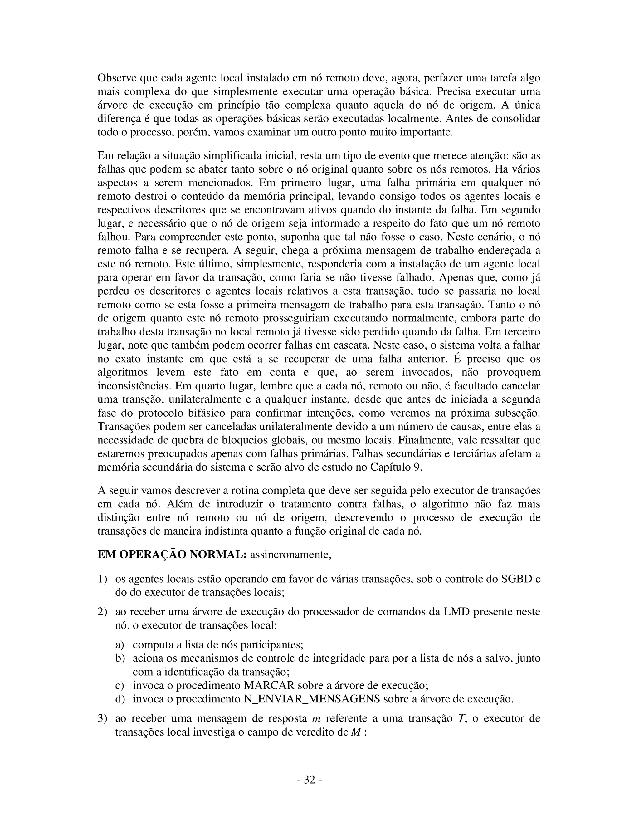 - 32 -
Observe que cada agente local instalado em nó remoto deve, agora, perfazer uma tarefa algo
mais complexa do que simplesmente executar uma operação básica. Precisa executar uma
árvore de execução em princípio tão complexa quanto aquela do nó de origem. A única
diferença é que todas as operações básicas serão executadas localmente. Antes de consolidar
todo o processo, porém, vamos examinar um outro ponto muito importante.
Em relação a situação simplificada inicial, resta um tipo de evento que merece atenção: são as
falhas que podem se abater tanto sobre o nó original quanto sobre os nós remotos. Ha vários
aspectos a serem mencionados. Em primeiro lugar, uma falha primária em qualquer nó
remoto destroi o conteúdo da memória principal, levando consigo todos os agentes locais e
respectivos descritores que se encontravam ativos quando do instante da falha. Em segundo
lugar, e necessário que o nó de origem seja informado a respeito do fato que um nó remoto
falhou. Para compreender este ponto, suponha que tal não fosse o caso. Neste cenário, o nó
remoto falha e se recupera. A seguir, chega a próxima mensagem de trabalho endereçada a
este nó remoto. Este último, simplesmente, responderia com a instalação de um agente local
para operar em favor da transação, como faria se não tivesse falhado. Apenas que, como já
perdeu os descritores e agentes locais relativos a esta transação, tudo se passaria no local
remoto como se esta fosse a primeira mensagem de trabalho para esta transação. Tanto o nó
de origem quanto este nó remoto prosseguiriam executando normalmente, embora parte do
trabalho desta transação no local remoto já tivesse sido perdido quando da falha. Em terceiro
lugar, note que também podem ocorrer falhas em cascata. Neste caso, o sistema volta a falhar
no exato instante em que está a se recuperar de uma falha anterior. É preciso que os
algoritmos levem este fato em conta e que, ao serem invocados, não provoquem
inconsistências. Em quarto lugar, lembre que a cada nó, remoto ou não, é facultado cancelar
uma transção, unilateralmente e a qualquer instante, desde que antes de iniciada a segunda
fase do protocolo bifásico para confirmar intenções, como veremos na próxima subseção.
Transações podem ser canceladas unilateralmente devido a um número de causas, entre elas a
necessidade de quebra de bloqueios globais, ou mesmo locais. Finalmente, vale ressaltar que
estaremos preocupados apenas com falhas primárias. Falhas secundárias e terciárias afetam a
memória secundária do sistema e serão alvo de estudo no Capítulo 9.
A seguir vamos descrever a rotina completa que deve ser seguida pelo executor de transações
em cada nó. Além de introduzir o tratamento contra falhas, o algoritmo não faz mais
distinção entre nó remoto ou nó de origem, descrevendo o processo de execução de
transações de maneira indistinta quanto a função original de cada nó.
EM OPERAÇÃO NORMAL: assincronamente,
1) os agentes locais estão operando em favor de várias transações, sob o controle do SGBD e
do do executor de transações locais;
2) ao receber uma árvore de execução do processador de comandos da LMD presente neste
nó, o executor de transações local:
a) computa a lista de nós participantes;
b) aciona os mecanismos de controle de integridade para por a lista de nós a salvo, junto
com a identificação da transação;
c) invoca o procedimento MARCAR sobre a árvore de execução;
d) invoca o procedimento N_ENVIAR_MENSAGENS sobre a árvore de execução.
3) ao receber uma mensagem de resposta m referente a uma transação T, o executor de
transações local investiga o campo de veredito de M :
 
