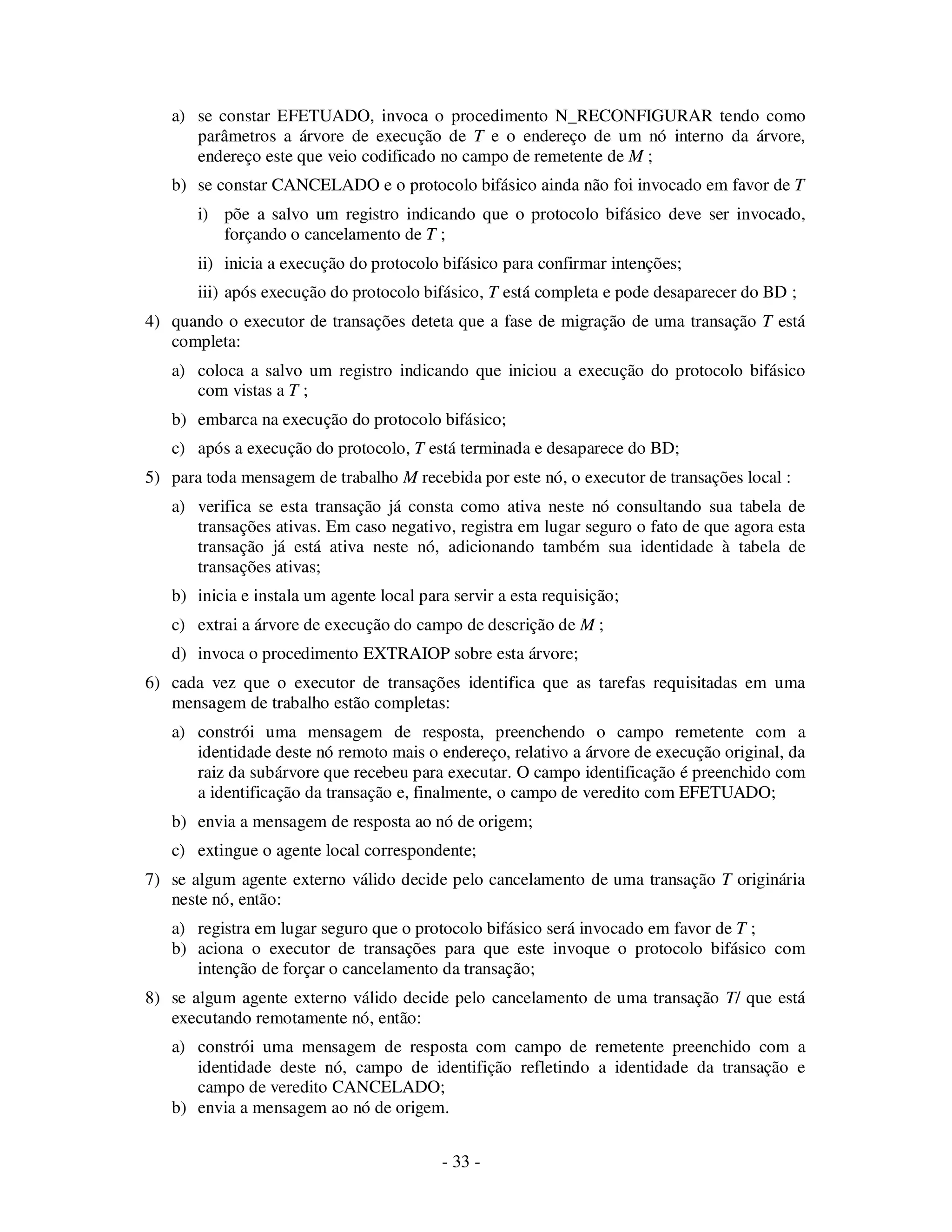 - 33 -
a) se constar EFETUADO, invoca o procedimento N_RECONFIGURAR tendo como
parâmetros a árvore de execução de T e o endereço de um nó interno da árvore,
endereço este que veio codificado no campo de remetente de M ;
b) se constar CANCELADO e o protocolo bifásico ainda não foi invocado em favor de T
i) põe a salvo um registro indicando que o protocolo bifásico deve ser invocado,
forçando o cancelamento de T ;
ii) inicia a execução do protocolo bifásico para confirmar intenções;
iii) após execução do protocolo bifásico, T está completa e pode desaparecer do BD ;
4) quando o executor de transações deteta que a fase de migração de uma transação T está
completa:
a) coloca a salvo um registro indicando que iniciou a execução do protocolo bifásico
com vistas a T ;
b) embarca na execução do protocolo bifásico;
c) após a execução do protocolo, T está terminada e desaparece do BD;
5) para toda mensagem de trabalho M recebida por este nó, o executor de transações local :
a) verifica se esta transação já consta como ativa neste nó consultando sua tabela de
transações ativas. Em caso negativo, registra em lugar seguro o fato de que agora esta
transação já está ativa neste nó, adicionando também sua identidade à tabela de
transações ativas;
b) inicia e instala um agente local para servir a esta requisição;
c) extrai a árvore de execução do campo de descrição de M ;
d) invoca o procedimento EXTRAIOP sobre esta árvore;
6) cada vez que o executor de transações identifica que as tarefas requisitadas em uma
mensagem de trabalho estão completas:
a) constrói uma mensagem de resposta, preenchendo o campo remetente com a
identidade deste nó remoto mais o endereço, relativo a árvore de execução original, da
raiz da subárvore que recebeu para executar. O campo identificação é preenchido com
a identificação da transação e, finalmente, o campo de veredito com EFETUADO;
b) envia a mensagem de resposta ao nó de origem;
c) extingue o agente local correspondente;
7) se algum agente externo válido decide pelo cancelamento de uma transação T originária
neste nó, então:
a) registra em lugar seguro que o protocolo bifásico será invocado em favor de T ;
b) aciona o executor de transações para que este invoque o protocolo bifásico com
intenção de forçar o cancelamento da transação;
8) se algum agente externo válido decide pelo cancelamento de uma transação T/ que está
executando remotamente nó, então:
a) constrói uma mensagem de resposta com campo de remetente preenchido com a
identidade deste nó, campo de identifição refletindo a identidade da transação e
campo de veredito CANCELADO;
b) envia a mensagem ao nó de origem.
 