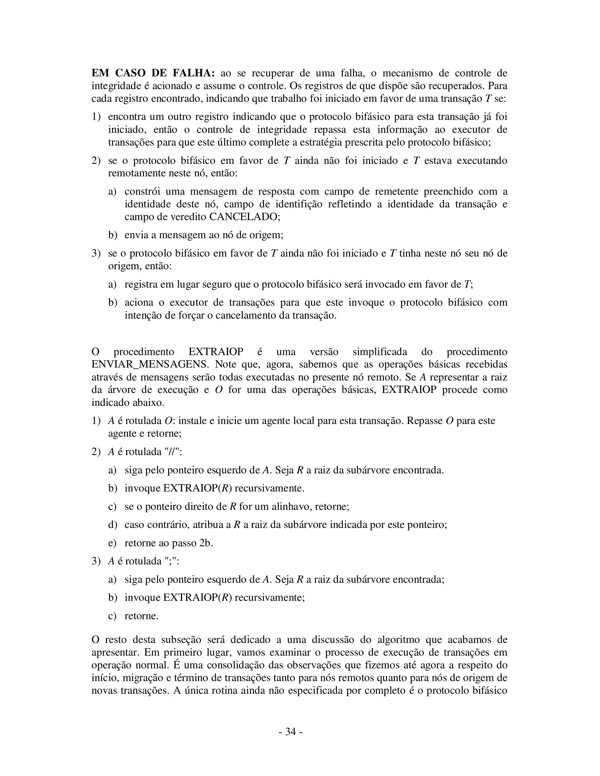 - 34 -
EM CASO DE FALHA: ao se recuperar de uma falha, o mecanismo de controle de
integridade é acionado e assume o controle. Os registros de que dispõe são recuperados. Para
cada registro encontrado, indicando que trabalho foi iniciado em favor de uma transação T se:
1) encontra um outro registro indicando que o protocolo bifásico para esta transação já foi
iniciado, então o controle de integridade repassa esta informação ao executor de
transações para que este último complete a estratégia prescrita pelo protocolo bifásico;
2) se o protocolo bifásico em favor de T ainda não foi iniciado e T estava executando
remotamente neste nó, então:
a) constrói uma mensagem de resposta com campo de remetente preenchido com a
identidade deste nó, campo de identifição refletindo a identidade da transação e
campo de veredito CANCELADO;
b) envia a mensagem ao nó de origem;
3) se o protocolo bifásico em favor de T ainda não foi iniciado e T tinha neste nó seu nó de
origem, então:
a) registra em lugar seguro que o protocolo bifásico será invocado em favor de T;
b) aciona o executor de transações para que este invoque o protocolo bifásico com
intenção de forçar o cancelamento da transação.
O procedimento EXTRAIOP é uma versão simplificada do procedimento
ENVIAR_MENSAGENS. Note que, agora, sabemos que as operações básicas recebidas
através de mensagens serão todas executadas no presente nó remoto. Se A representar a raiz
da árvore de execução e O for uma das operações básicas, EXTRAIOP procede como
indicado abaixo.
1) A é rotulada O: instale e inicie um agente local para esta transação. Repasse O para este
agente e retorne;
2) A é rotulada "//":
a) siga pelo ponteiro esquerdo de A. Seja R a raiz da subárvore encontrada.
b) invoque EXTRAIOP(R) recursivamente.
c) se o ponteiro direito de R for um alinhavo, retorne;
d) caso contrário, atribua a R a raiz da subárvore indicada por este ponteiro;
e) retorne ao passo 2b.
3) A é rotulada ";":
a) siga pelo ponteiro esquerdo de A. Seja R a raiz da subárvore encontrada;
b) invoque EXTRAIOP(R) recursivamente;
c) retorne.
O resto desta subseção será dedicado a uma discussão do algoritmo que acabamos de
apresentar. Em primeiro lugar, vamos examinar o processo de execução de transações em
operação normal. É uma consolidação das observações que fizemos até agora a respeito do
início, migração e término de transações tanto para nós remotos quanto para nós de origem de
novas transações. A única rotina ainda não especificada por completo é o protocolo bifásico
 
