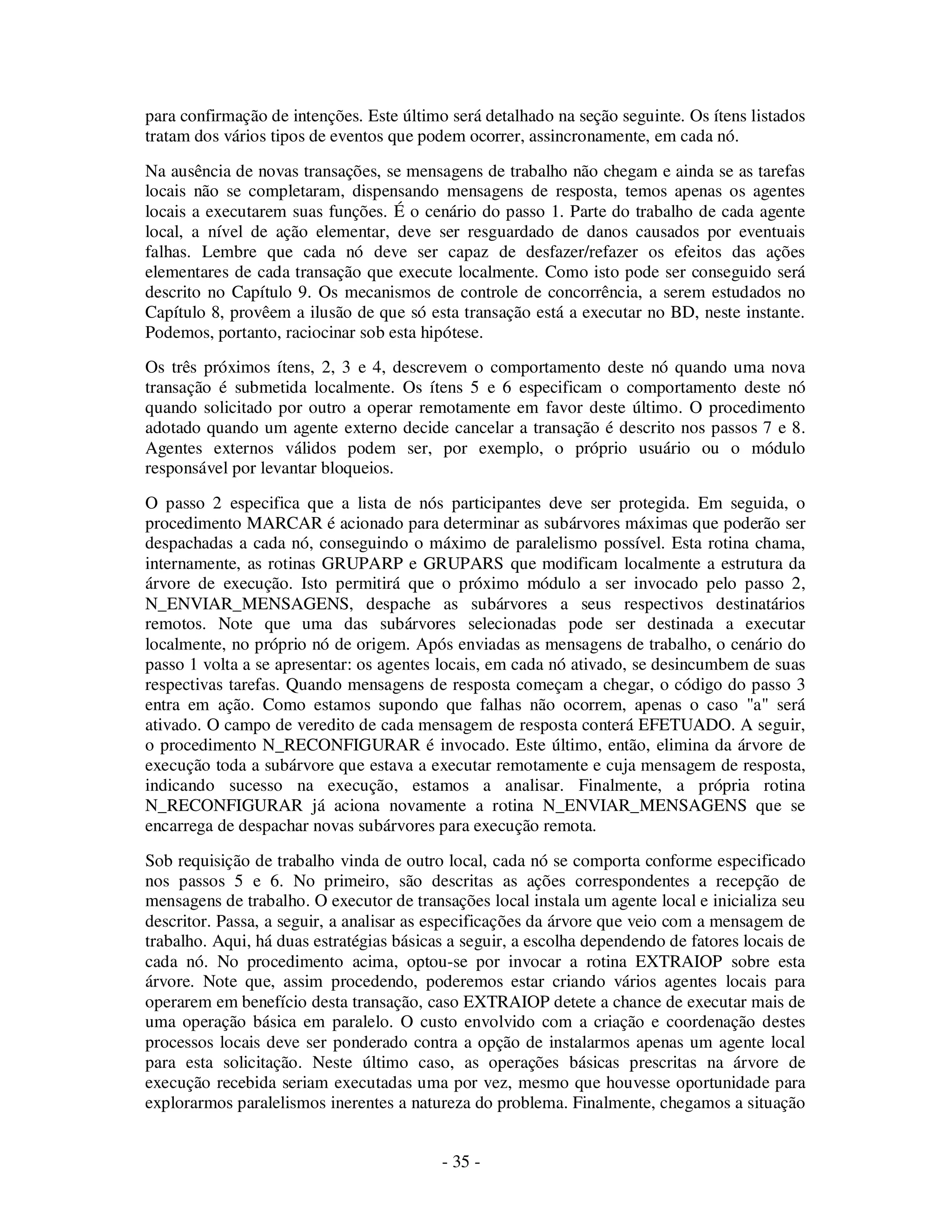 - 35 -
para confirmação de intenções. Este último será detalhado na seção seguinte. Os ítens listados
tratam dos vários tipos de eventos que podem ocorrer, assincronamente, em cada nó.
Na ausência de novas transações, se mensagens de trabalho não chegam e ainda se as tarefas
locais não se completaram, dispensando mensagens de resposta, temos apenas os agentes
locais a executarem suas funções. É o cenário do passo 1. Parte do trabalho de cada agente
local, a nível de ação elementar, deve ser resguardado de danos causados por eventuais
falhas. Lembre que cada nó deve ser capaz de desfazer/refazer os efeitos das ações
elementares de cada transação que execute localmente. Como isto pode ser conseguido será
descrito no Capítulo 9. Os mecanismos de controle de concorrência, a serem estudados no
Capítulo 8, provêem a ilusão de que só esta transação está a executar no BD, neste instante.
Podemos, portanto, raciocinar sob esta hipótese.
Os três próximos ítens, 2, 3 e 4, descrevem o comportamento deste nó quando uma nova
transação é submetida localmente. Os ítens 5 e 6 especificam o comportamento deste nó
quando solicitado por outro a operar remotamente em favor deste último. O procedimento
adotado quando um agente externo decide cancelar a transação é descrito nos passos 7 e 8.
Agentes externos válidos podem ser, por exemplo, o próprio usuário ou o módulo
responsável por levantar bloqueios.
O passo 2 especifica que a lista de nós participantes deve ser protegida. Em seguida, o
procedimento MARCAR é acionado para determinar as subárvores máximas que poderão ser
despachadas a cada nó, conseguindo o máximo de paralelismo possível. Esta rotina chama,
internamente, as rotinas GRUPARP e GRUPARS que modificam localmente a estrutura da
árvore de execução. Isto permitirá que o próximo módulo a ser invocado pelo passo 2,
N_ENVIAR_MENSAGENS, despache as subárvores a seus respectivos destinatários
remotos. Note que uma das subárvores selecionadas pode ser destinada a executar
localmente, no próprio nó de origem. Após enviadas as mensagens de trabalho, o cenário do
passo 1 volta a se apresentar: os agentes locais, em cada nó ativado, se desincumbem de suas
respectivas tarefas. Quando mensagens de resposta começam a chegar, o código do passo 3
entra em ação. Como estamos supondo que falhas não ocorrem, apenas o caso "a" será
ativado. O campo de veredito de cada mensagem de resposta conterá EFETUADO. A seguir,
o procedimento N_RECONFIGURAR é invocado. Este último, então, elimina da árvore de
execução toda a subárvore que estava a executar remotamente e cuja mensagem de resposta,
indicando sucesso na execução, estamos a analisar. Finalmente, a própria rotina
N_RECONFIGURAR já aciona novamente a rotina N_ENVIAR_MENSAGENS que se
encarrega de despachar novas subárvores para execução remota.
Sob requisição de trabalho vinda de outro local, cada nó se comporta conforme especificado
nos passos 5 e 6. No primeiro, são descritas as ações correspondentes a recepção de
mensagens de trabalho. O executor de transações local instala um agente local e inicializa seu
descritor. Passa, a seguir, a analisar as especificações da árvore que veio com a mensagem de
trabalho. Aqui, há duas estratégias básicas a seguir, a escolha dependendo de fatores locais de
cada nó. No procedimento acima, optou-se por invocar a rotina EXTRAIOP sobre esta
árvore. Note que, assim procedendo, poderemos estar criando vários agentes locais para
operarem em benefício desta transação, caso EXTRAIOP detete a chance de executar mais de
uma operação básica em paralelo. O custo envolvido com a criação e coordenação destes
processos locais deve ser ponderado contra a opção de instalarmos apenas um agente local
para esta solicitação. Neste último caso, as operações básicas prescritas na árvore de
execução recebida seriam executadas uma por vez, mesmo que houvesse oportunidade para
explorarmos paralelismos inerentes a natureza do problema. Finalmente, chegamos a situação
 