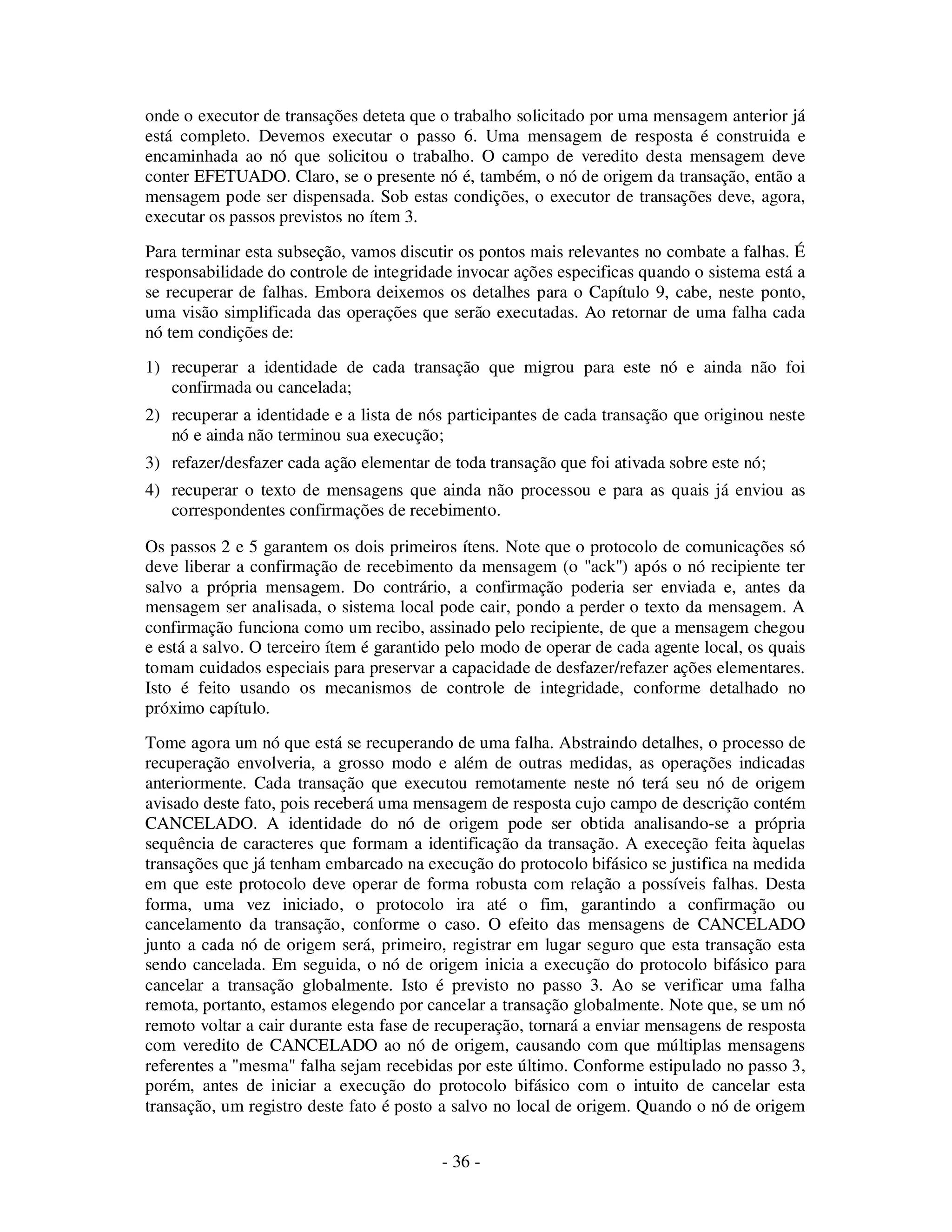 - 36 -
onde o executor de transações deteta que o trabalho solicitado por uma mensagem anterior já
está completo. Devemos executar o passo 6. Uma mensagem de resposta é construida e
encaminhada ao nó que solicitou o trabalho. O campo de veredito desta mensagem deve
conter EFETUADO. Claro, se o presente nó é, também, o nó de origem da transação, então a
mensagem pode ser dispensada. Sob estas condições, o executor de transações deve, agora,
executar os passos previstos no ítem 3.
Para terminar esta subseção, vamos discutir os pontos mais relevantes no combate a falhas. É
responsabilidade do controle de integridade invocar ações especificas quando o sistema está a
se recuperar de falhas. Embora deixemos os detalhes para o Capítulo 9, cabe, neste ponto,
uma visão simplificada das operações que serão executadas. Ao retornar de uma falha cada
nó tem condições de:
1) recuperar a identidade de cada transação que migrou para este nó e ainda não foi
confirmada ou cancelada;
2) recuperar a identidade e a lista de nós participantes de cada transação que originou neste
nó e ainda não terminou sua execução;
3) refazer/desfazer cada ação elementar de toda transação que foi ativada sobre este nó;
4) recuperar o texto de mensagens que ainda não processou e para as quais já enviou as
correspondentes confirmações de recebimento.
Os passos 2 e 5 garantem os dois primeiros ítens. Note que o protocolo de comunicações só
deve liberar a confirmação de recebimento da mensagem (o "ack") após o nó recipiente ter
salvo a própria mensagem. Do contrário, a confirmação poderia ser enviada e, antes da
mensagem ser analisada, o sistema local pode cair, pondo a perder o texto da mensagem. A
confirmação funciona como um recibo, assinado pelo recipiente, de que a mensagem chegou
e está a salvo. O terceiro ítem é garantido pelo modo de operar de cada agente local, os quais
tomam cuidados especiais para preservar a capacidade de desfazer/refazer ações elementares.
Isto é feito usando os mecanismos de controle de integridade, conforme detalhado no
próximo capítulo.
Tome agora um nó que está se recuperando de uma falha. Abstraindo detalhes, o processo de
recuperação envolveria, a grosso modo e além de outras medidas, as operações indicadas
anteriormente. Cada transação que executou remotamente neste nó terá seu nó de origem
avisado deste fato, pois receberá uma mensagem de resposta cujo campo de descrição contém
CANCELADO. A identidade do nó de origem pode ser obtida analisando-se a própria
sequência de caracteres que formam a identificação da transação. A execeção feita àquelas
transações que já tenham embarcado na execução do protocolo bifásico se justifica na medida
em que este protocolo deve operar de forma robusta com relação a possíveis falhas. Desta
forma, uma vez iniciado, o protocolo ira até o fim, garantindo a confirmação ou
cancelamento da transação, conforme o caso. O efeito das mensagens de CANCELADO
junto a cada nó de origem será, primeiro, registrar em lugar seguro que esta transação esta
sendo cancelada. Em seguida, o nó de origem inicia a execução do protocolo bifásico para
cancelar a transação globalmente. Isto é previsto no passo 3. Ao se verificar uma falha
remota, portanto, estamos elegendo por cancelar a transação globalmente. Note que, se um nó
remoto voltar a cair durante esta fase de recuperação, tornará a enviar mensagens de resposta
com veredito de CANCELADO ao nó de origem, causando com que múltiplas mensagens
referentes a "mesma" falha sejam recebidas por este último. Conforme estipulado no passo 3,
porém, antes de iniciar a execução do protocolo bifásico com o intuito de cancelar esta
transação, um registro deste fato é posto a salvo no local de origem. Quando o nó de origem
 