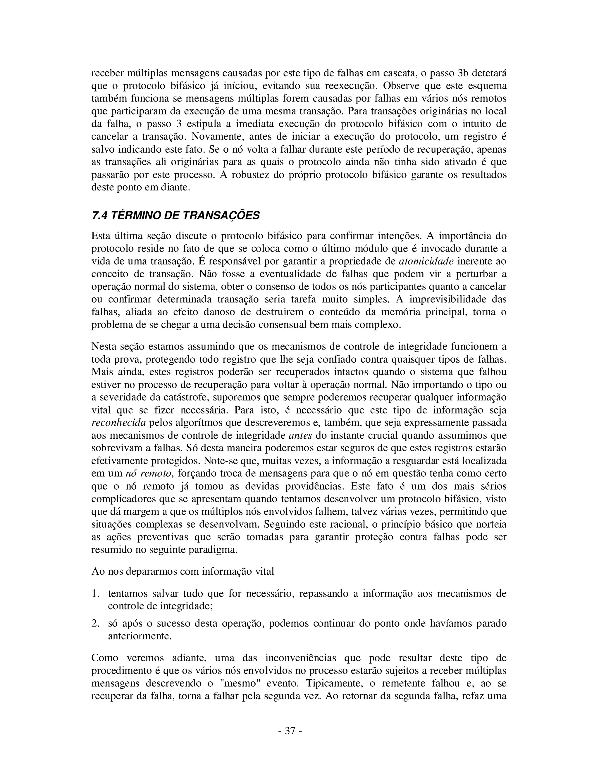 - 37 -
receber múltiplas mensagens causadas por este tipo de falhas em cascata, o passo 3b detetará
que o protocolo bifásico já iníciou, evitando sua reexecução. Observe que este esquema
também funciona se mensagens múltiplas forem causadas por falhas em vários nós remotos
que participaram da execução de uma mesma transação. Para transações originárias no local
da falha, o passo 3 estipula a imediata execução do protocolo bifásico com o intuito de
cancelar a transação. Novamente, antes de iniciar a execução do protocolo, um registro é
salvo indicando este fato. Se o nó volta a falhar durante este período de recuperação, apenas
as transações ali originárias para as quais o protocolo ainda não tinha sido ativado é que
passarão por este processo. A robustez do próprio protocolo bifásico garante os resultados
deste ponto em diante.
7.4 TÉRMINO DE TRANSAÇÕES
Esta última seção discute o protocolo bifásico para confirmar intenções. A importância do
protocolo reside no fato de que se coloca como o último módulo que é invocado durante a
vida de uma transação. É responsável por garantir a propriedade de atomicidade inerente ao
conceito de transação. Não fosse a eventualidade de falhas que podem vir a perturbar a
operação normal do sistema, obter o consenso de todos os nós participantes quanto a cancelar
ou confirmar determinada transação seria tarefa muito simples. A imprevisibilidade das
falhas, aliada ao efeito danoso de destruirem o conteúdo da memória principal, torna o
problema de se chegar a uma decisão consensual bem mais complexo.
Nesta seção estamos assumindo que os mecanismos de controle de integridade funcionem a
toda prova, protegendo todo registro que lhe seja confiado contra quaisquer tipos de falhas.
Mais ainda, estes registros poderão ser recuperados intactos quando o sistema que falhou
estiver no processo de recuperação para voltar à operação normal. Não importando o tipo ou
a severidade da catástrofe, suporemos que sempre poderemos recuperar qualquer informação
vital que se fizer necessária. Para isto, é necessário que este tipo de informação seja
reconhecida pelos algorítmos que descreveremos e, também, que seja expressamente passada
aos mecanismos de controle de integridade antes do instante crucial quando assumimos que
sobrevivam a falhas. Só desta maneira poderemos estar seguros de que estes registros estarão
efetivamente protegidos. Note-se que, muitas vezes, a informação a resguardar está localizada
em um nó remoto, forçando troca de mensagens para que o nó em questão tenha como certo
que o nó remoto já tomou as devidas providências. Este fato é um dos mais sérios
complicadores que se apresentam quando tentamos desenvolver um protocolo bifásico, visto
que dá margem a que os múltiplos nós envolvidos falhem, talvez várias vezes, permitindo que
situações complexas se desenvolvam. Seguindo este racional, o princípio básico que norteia
as ações preventivas que serão tomadas para garantir proteção contra falhas pode ser
resumido no seguinte paradigma.
Ao nos depararmos com informação vital
1. tentamos salvar tudo que for necessário, repassando a informação aos mecanismos de
controle de integridade;
2. só após o sucesso desta operação, podemos continuar do ponto onde havíamos parado
anteriormente.
Como veremos adiante, uma das inconveniências que pode resultar deste tipo de
procedimento é que os vários nós envolvidos no processo estarão sujeitos a receber múltiplas
mensagens descrevendo o "mesmo" evento. Tipicamente, o remetente falhou e, ao se
recuperar da falha, torna a falhar pela segunda vez. Ao retornar da segunda falha, refaz uma
 