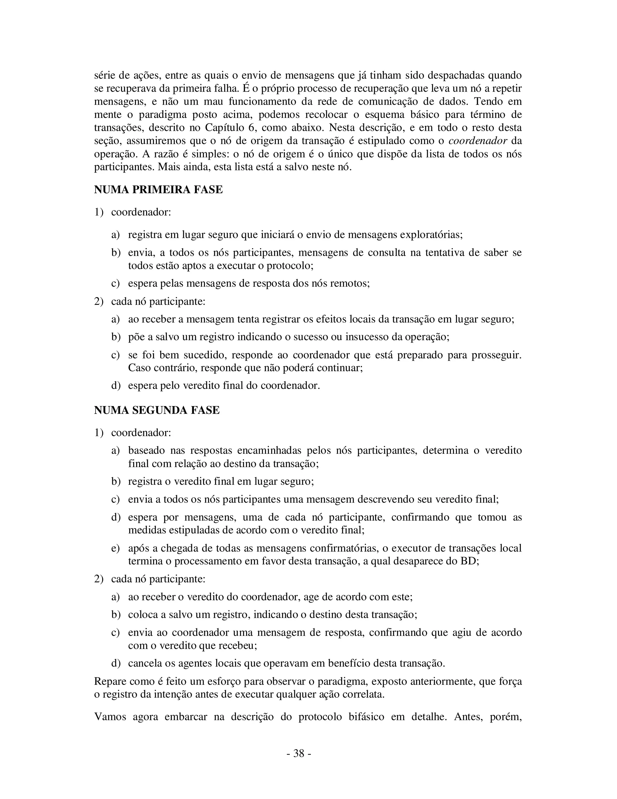 - 38 -
série de ações, entre as quais o envio de mensagens que já tinham sido despachadas quando
se recuperava da primeira falha. É o próprio processo de recuperação que leva um nó a repetir
mensagens, e não um mau funcionamento da rede de comunicação de dados. Tendo em
mente o paradigma posto acima, podemos recolocar o esquema básico para término de
transações, descrito no Capítulo 6, como abaixo. Nesta descrição, e em todo o resto desta
seção, assumiremos que o nó de origem da transação é estipulado como o coordenador da
operação. A razão é simples: o nó de origem é o único que dispõe da lista de todos os nós
participantes. Mais ainda, esta lista está a salvo neste nó.
NUMA PRIMEIRA FASE
1) coordenador:
a) registra em lugar seguro que iniciará o envio de mensagens exploratórias;
b) envia, a todos os nós participantes, mensagens de consulta na tentativa de saber se
todos estão aptos a executar o protocolo;
c) espera pelas mensagens de resposta dos nós remotos;
2) cada nó participante:
a) ao receber a mensagem tenta registrar os efeitos locais da transação em lugar seguro;
b) põe a salvo um registro indicando o sucesso ou insucesso da operação;
c) se foi bem sucedido, responde ao coordenador que está preparado para prosseguir.
Caso contrário, responde que não poderá continuar;
d) espera pelo veredito final do coordenador.
NUMA SEGUNDA FASE
1) coordenador:
a) baseado nas respostas encaminhadas pelos nós participantes, determina o veredito
final com relação ao destino da transação;
b) registra o veredito final em lugar seguro;
c) envia a todos os nós participantes uma mensagem descrevendo seu veredito final;
d) espera por mensagens, uma de cada nó participante, confirmando que tomou as
medidas estipuladas de acordo com o veredito final;
e) após a chegada de todas as mensagens confirmatórias, o executor de transações local
termina o processamento em favor desta transação, a qual desaparece do BD;
2) cada nó participante:
a) ao receber o veredito do coordenador, age de acordo com este;
b) coloca a salvo um registro, indicando o destino desta transação;
c) envia ao coordenador uma mensagem de resposta, confirmando que agiu de acordo
com o veredito que recebeu;
d) cancela os agentes locais que operavam em benefício desta transação.
Repare como é feito um esforço para observar o paradigma, exposto anteriormente, que força
o registro da intenção antes de executar qualquer ação correlata.
Vamos agora embarcar na descrição do protocolo bifásico em detalhe. Antes, porém,
 