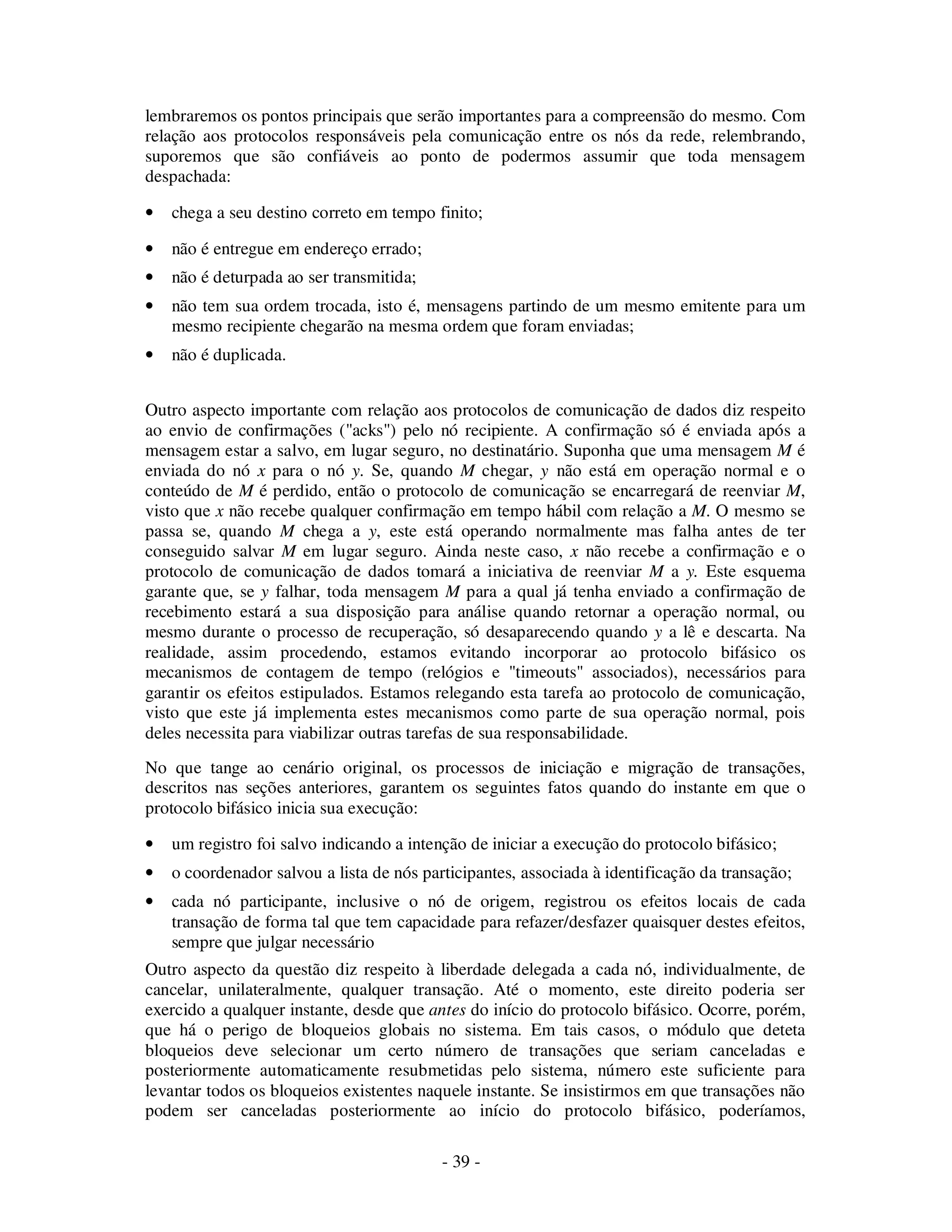 - 39 -
lembraremos os pontos principais que serão importantes para a compreensão do mesmo. Com
relação aos protocolos responsáveis pela comunicação entre os nós da rede, relembrando,
suporemos que são confiáveis ao ponto de podermos assumir que toda mensagem
despachada:
• chega a seu destino correto em tempo finito;
• não é entregue em endereço errado;
• não é deturpada ao ser transmitida;
• não tem sua ordem trocada, isto é, mensagens partindo de um mesmo emitente para um
mesmo recipiente chegarão na mesma ordem que foram enviadas;
• não é duplicada.
Outro aspecto importante com relação aos protocolos de comunicação de dados diz respeito
ao envio de confirmações ("acks") pelo nó recipiente. A confirmação só é enviada após a
mensagem estar a salvo, em lugar seguro, no destinatário. Suponha que uma mensagem M é
enviada do nó x para o nó y. Se, quando M chegar, y não está em operação normal e o
conteúdo de M é perdido, então o protocolo de comunicação se encarregará de reenviar M,
visto que x não recebe qualquer confirmação em tempo hábil com relação a M. O mesmo se
passa se, quando M chega a y, este está operando normalmente mas falha antes de ter
conseguido salvar M em lugar seguro. Ainda neste caso, x não recebe a confirmação e o
protocolo de comunicação de dados tomará a iniciativa de reenviar M a y. Este esquema
garante que, se y falhar, toda mensagem M para a qual já tenha enviado a confirmação de
recebimento estará a sua disposição para análise quando retornar a operação normal, ou
mesmo durante o processo de recuperação, só desaparecendo quando y a lê e descarta. Na
realidade, assim procedendo, estamos evitando incorporar ao protocolo bifásico os
mecanismos de contagem de tempo (relógios e "timeouts" associados), necessários para
garantir os efeitos estipulados. Estamos relegando esta tarefa ao protocolo de comunicação,
visto que este já implementa estes mecanismos como parte de sua operação normal, pois
deles necessita para viabilizar outras tarefas de sua responsabilidade.
No que tange ao cenário original, os processos de iniciação e migração de transações,
descritos nas seções anteriores, garantem os seguintes fatos quando do instante em que o
protocolo bifásico inicia sua execução:
• um registro foi salvo indicando a intenção de iniciar a execução do protocolo bifásico;
• o coordenador salvou a lista de nós participantes, associada à identificação da transação;
• cada nó participante, inclusive o nó de origem, registrou os efeitos locais de cada
transação de forma tal que tem capacidade para refazer/desfazer quaisquer destes efeitos,
sempre que julgar necessário
Outro aspecto da questão diz respeito à liberdade delegada a cada nó, individualmente, de
cancelar, unilateralmente, qualquer transação. Até o momento, este direito poderia ser
exercido a qualquer instante, desde que antes do início do protocolo bifásico. Ocorre, porém,
que há o perigo de bloqueios globais no sistema. Em tais casos, o módulo que deteta
bloqueios deve selecionar um certo número de transações que seriam canceladas e
posteriormente automaticamente resubmetidas pelo sistema, número este suficiente para
levantar todos os bloqueios existentes naquele instante. Se insistirmos em que transações não
podem ser canceladas posteriormente ao início do protocolo bifásico, poderíamos,
 