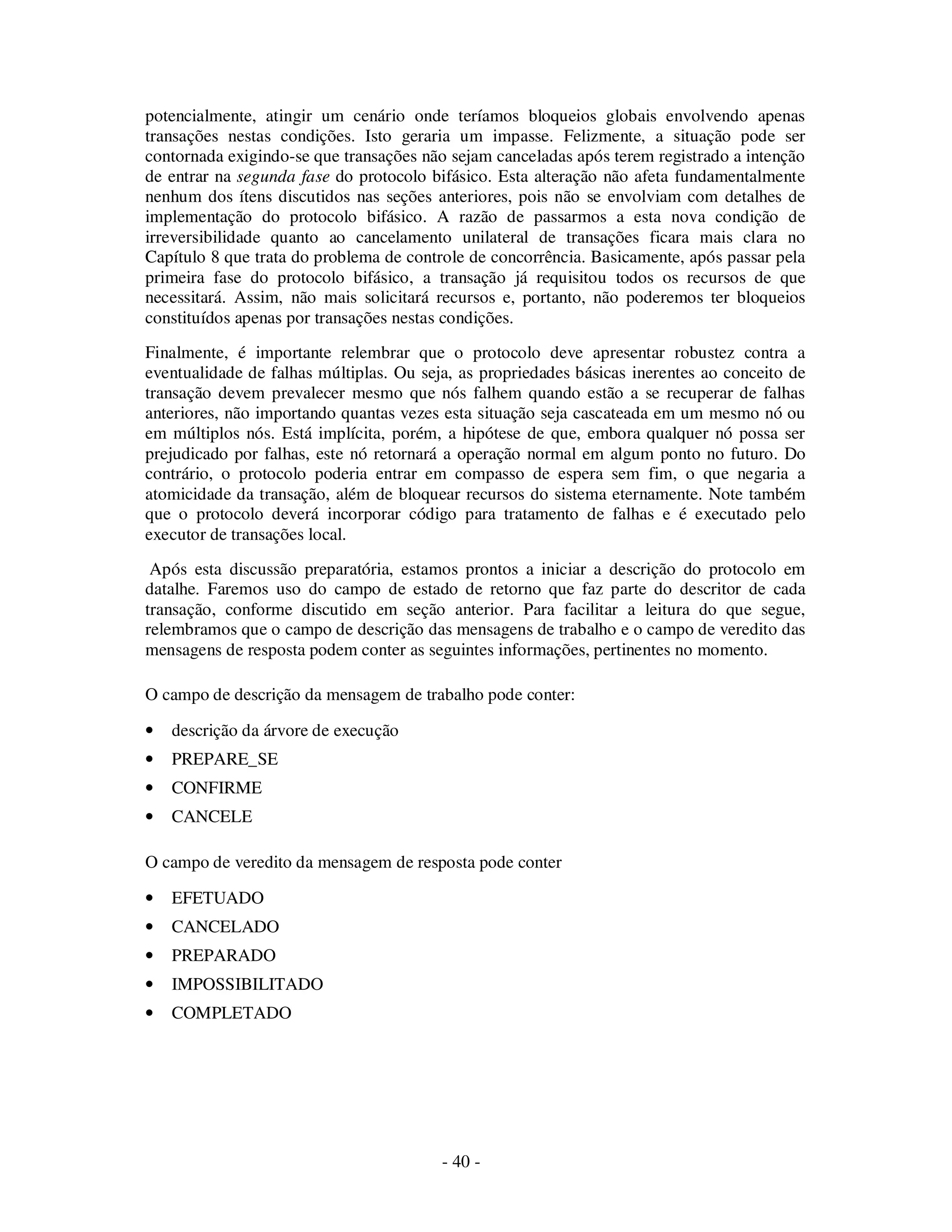 - 40 -
potencialmente, atingir um cenário onde teríamos bloqueios globais envolvendo apenas
transações nestas condições. Isto geraria um impasse. Felizmente, a situação pode ser
contornada exigindo-se que transações não sejam canceladas após terem registrado a intenção
de entrar na segunda fase do protocolo bifásico. Esta alteração não afeta fundamentalmente
nenhum dos ítens discutidos nas seções anteriores, pois não se envolviam com detalhes de
implementação do protocolo bifásico. A razão de passarmos a esta nova condição de
irreversibilidade quanto ao cancelamento unilateral de transações ficara mais clara no
Capítulo 8 que trata do problema de controle de concorrência. Basicamente, após passar pela
primeira fase do protocolo bifásico, a transação já requisitou todos os recursos de que
necessitará. Assim, não mais solicitará recursos e, portanto, não poderemos ter bloqueios
constituídos apenas por transações nestas condições.
Finalmente, é importante relembrar que o protocolo deve apresentar robustez contra a
eventualidade de falhas múltiplas. Ou seja, as propriedades básicas inerentes ao conceito de
transação devem prevalecer mesmo que nós falhem quando estão a se recuperar de falhas
anteriores, não importando quantas vezes esta situação seja cascateada em um mesmo nó ou
em múltiplos nós. Está implícita, porém, a hipótese de que, embora qualquer nó possa ser
prejudicado por falhas, este nó retornará a operação normal em algum ponto no futuro. Do
contrário, o protocolo poderia entrar em compasso de espera sem fim, o que negaria a
atomicidade da transação, além de bloquear recursos do sistema eternamente. Note também
que o protocolo deverá incorporar código para tratamento de falhas e é executado pelo
executor de transações local.
Após esta discussão preparatória, estamos prontos a iniciar a descrição do protocolo em
datalhe. Faremos uso do campo de estado de retorno que faz parte do descritor de cada
transação, conforme discutido em seção anterior. Para facilitar a leitura do que segue,
relembramos que o campo de descrição das mensagens de trabalho e o campo de veredito das
mensagens de resposta podem conter as seguintes informações, pertinentes no momento.
O campo de descrição da mensagem de trabalho pode conter:
• descrição da árvore de execução
• PREPARE_SE
• CONFIRME
• CANCELE
O campo de veredito da mensagem de resposta pode conter
• EFETUADO
• CANCELADO
• PREPARADO
• IMPOSSIBILITADO
• COMPLETADO
 