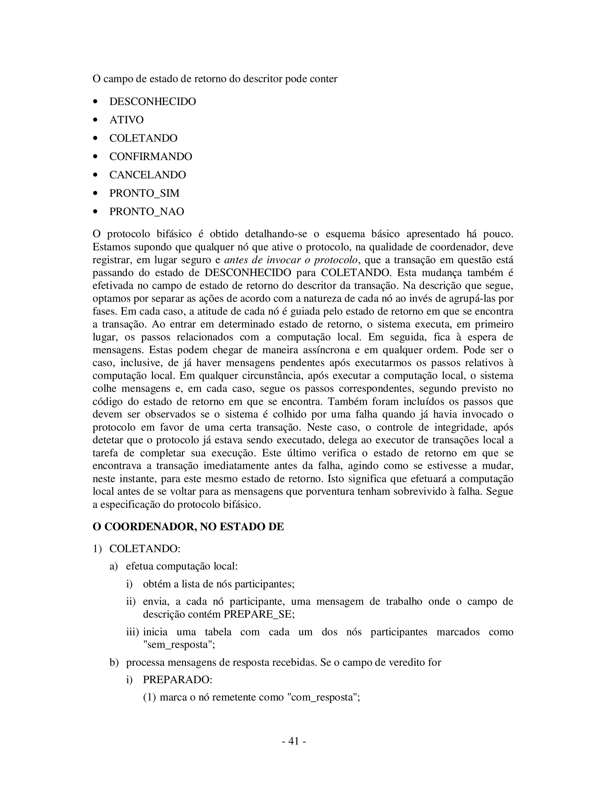 - 41 -
O campo de estado de retorno do descritor pode conter
• DESCONHECIDO
• ATIVO
• COLETANDO
• CONFIRMANDO
• CANCELANDO
• PRONTO_SIM
• PRONTO_NAO
O protocolo bifásico é obtido detalhando-se o esquema básico apresentado há pouco.
Estamos supondo que qualquer nó que ative o protocolo, na qualidade de coordenador, deve
registrar, em lugar seguro e antes de invocar o protocolo, que a transação em questão está
passando do estado de DESCONHECIDO para COLETANDO. Esta mudança também é
efetivada no campo de estado de retorno do descritor da transação. Na descrição que segue,
optamos por separar as ações de acordo com a natureza de cada nó ao invés de agrupá-las por
fases. Em cada caso, a atitude de cada nó é guiada pelo estado de retorno em que se encontra
a transação. Ao entrar em determinado estado de retorno, o sistema executa, em primeiro
lugar, os passos relacionados com a computação local. Em seguida, fica à espera de
mensagens. Estas podem chegar de maneira assíncrona e em qualquer ordem. Pode ser o
caso, inclusive, de já haver mensagens pendentes após executarmos os passos relativos à
computação local. Em qualquer circunstância, após executar a computação local, o sistema
colhe mensagens e, em cada caso, segue os passos correspondentes, segundo previsto no
código do estado de retorno em que se encontra. Também foram incluídos os passos que
devem ser observados se o sistema é colhido por uma falha quando já havia invocado o
protocolo em favor de uma certa transação. Neste caso, o controle de integridade, após
detetar que o protocolo já estava sendo executado, delega ao executor de transações local a
tarefa de completar sua execução. Este último verifica o estado de retorno em que se
encontrava a transação imediatamente antes da falha, agindo como se estivesse a mudar,
neste instante, para este mesmo estado de retorno. Isto significa que efetuará a computação
local antes de se voltar para as mensagens que porventura tenham sobrevivido à falha. Segue
a especificação do protocolo bifásico.
O COORDENADOR, NO ESTADO DE
1) COLETANDO:
a) efetua computação local:
i) obtém a lista de nós participantes;
ii) envia, a cada nó participante, uma mensagem de trabalho onde o campo de
descrição contém PREPARE_SE;
iii) inicia uma tabela com cada um dos nós participantes marcados como
"sem_resposta";
b) processa mensagens de resposta recebidas. Se o campo de veredito for
i) PREPARADO:
(1) marca o nó remetente como "com_resposta";
 