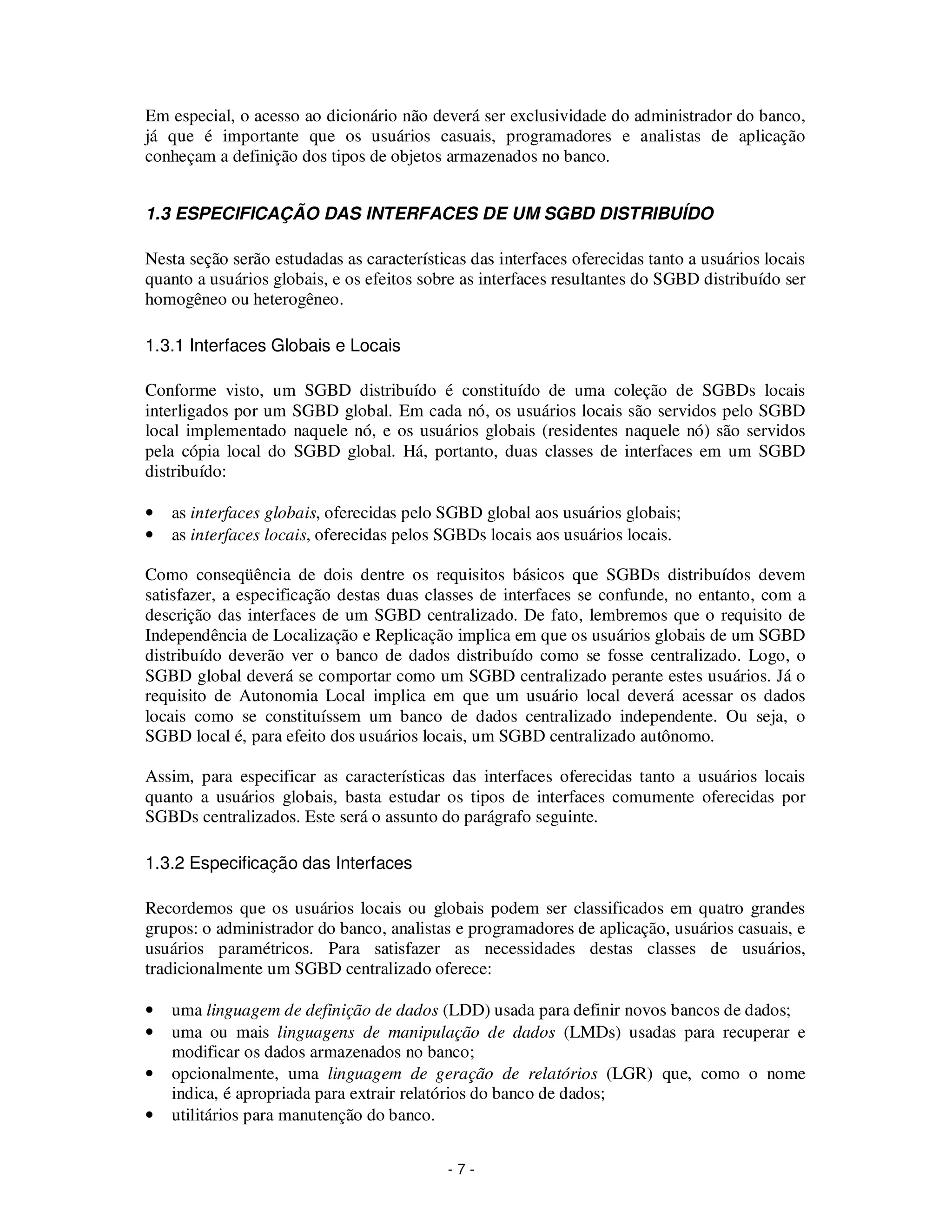 - 7 -
Em especial, o acesso ao dicionário não deverá ser exclusividade do administrador do banco,
já que é importante que os usuários casuais, programadores e analistas de aplicação
conheçam a definição dos tipos de objetos armazenados no banco.
1.3 ESPECIFICAÇÃO DAS INTERFACES DE UM SGBD DISTRIBUÍDO
Nesta seção serão estudadas as características das interfaces oferecidas tanto a usuários locais
quanto a usuários globais, e os efeitos sobre as interfaces resultantes do SGBD distribuído ser
homogêneo ou heterogêneo.
1.3.1 Interfaces Globais e Locais
Conforme visto, um SGBD distribuído é constituído de uma coleção de SGBDs locais
interligados por um SGBD global. Em cada nó, os usuários locais são servidos pelo SGBD
local implementado naquele nó, e os usuários globais (residentes naquele nó) são servidos
pela cópia local do SGBD global. Há, portanto, duas classes de interfaces em um SGBD
distribuído:
• as interfaces globais, oferecidas pelo SGBD global aos usuários globais;
• as interfaces locais, oferecidas pelos SGBDs locais aos usuários locais.
Como conseqüência de dois dentre os requisitos básicos que SGBDs distribuídos devem
satisfazer, a especificação destas duas classes de interfaces se confunde, no entanto, com a
descrição das interfaces de um SGBD centralizado. De fato, lembremos que o requisito de
Independência de Localização e Replicação implica em que os usuários globais de um SGBD
distribuído deverão ver o banco de dados distribuído como se fosse centralizado. Logo, o
SGBD global deverá se comportar como um SGBD centralizado perante estes usuários. Já o
requisito de Autonomia Local implica em que um usuário local deverá acessar os dados
locais como se constituíssem um banco de dados centralizado independente. Ou seja, o
SGBD local é, para efeito dos usuários locais, um SGBD centralizado autônomo.
Assim, para especificar as características das interfaces oferecidas tanto a usuários locais
quanto a usuários globais, basta estudar os tipos de interfaces comumente oferecidas por
SGBDs centralizados. Este será o assunto do parágrafo seguinte.
1.3.2 Especificação das Interfaces
Recordemos que os usuários locais ou globais podem ser classificados em quatro grandes
grupos: o administrador do banco, analistas e programadores de aplicação, usuários casuais, e
usuários paramétricos. Para satisfazer as necessidades destas classes de usuários,
tradicionalmente um SGBD centralizado oferece:
• uma linguagem de definição de dados (LDD) usada para definir novos bancos de dados;
• uma ou mais linguagens de manipulação de dados (LMDs) usadas para recuperar e
modificar os dados armazenados no banco;
• opcionalmente, uma linguagem de geração de relatórios (LGR) que, como o nome
indica, é apropriada para extrair relatórios do banco de dados;
• utilitários para manutenção do banco.
 