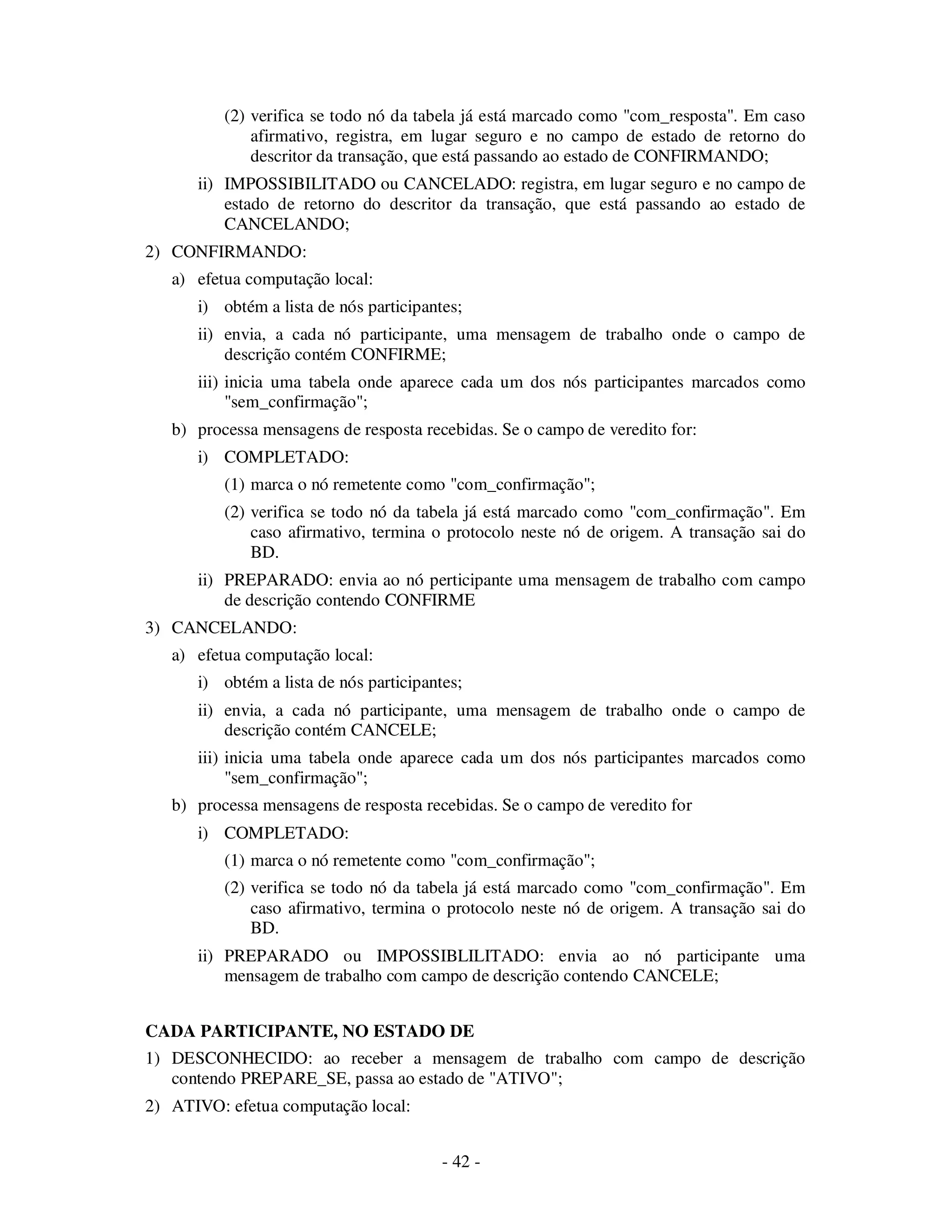 - 42 -
(2) verifica se todo nó da tabela já está marcado como "com_resposta". Em caso
afirmativo, registra, em lugar seguro e no campo de estado de retorno do
descritor da transação, que está passando ao estado de CONFIRMANDO;
ii) IMPOSSIBILITADO ou CANCELADO: registra, em lugar seguro e no campo de
estado de retorno do descritor da transação, que está passando ao estado de
CANCELANDO;
2) CONFIRMANDO:
a) efetua computação local:
i) obtém a lista de nós participantes;
ii) envia, a cada nó participante, uma mensagem de trabalho onde o campo de
descrição contém CONFIRME;
iii) inicia uma tabela onde aparece cada um dos nós participantes marcados como
"sem_confirmação";
b) processa mensagens de resposta recebidas. Se o campo de veredito for:
i) COMPLETADO:
(1) marca o nó remetente como "com_confirmação";
(2) verifica se todo nó da tabela já está marcado como "com_confirmação". Em
caso afirmativo, termina o protocolo neste nó de origem. A transação sai do
BD.
ii) PREPARADO: envia ao nó perticipante uma mensagem de trabalho com campo
de descrição contendo CONFIRME
3) CANCELANDO:
a) efetua computação local:
i) obtém a lista de nós participantes;
ii) envia, a cada nó participante, uma mensagem de trabalho onde o campo de
descrição contém CANCELE;
iii) inicia uma tabela onde aparece cada um dos nós participantes marcados como
"sem_confirmação";
b) processa mensagens de resposta recebidas. Se o campo de veredito for
i) COMPLETADO:
(1) marca o nó remetente como "com_confirmação";
(2) verifica se todo nó da tabela já está marcado como "com_confirmação". Em
caso afirmativo, termina o protocolo neste nó de origem. A transação sai do
BD.
ii) PREPARADO ou IMPOSSIBLILITADO: envia ao nó participante uma
mensagem de trabalho com campo de descrição contendo CANCELE;
CADA PARTICIPANTE, NO ESTADO DE
1) DESCONHECIDO: ao receber a mensagem de trabalho com campo de descrição
contendo PREPARE_SE, passa ao estado de "ATIVO";
2) ATIVO: efetua computação local:
 