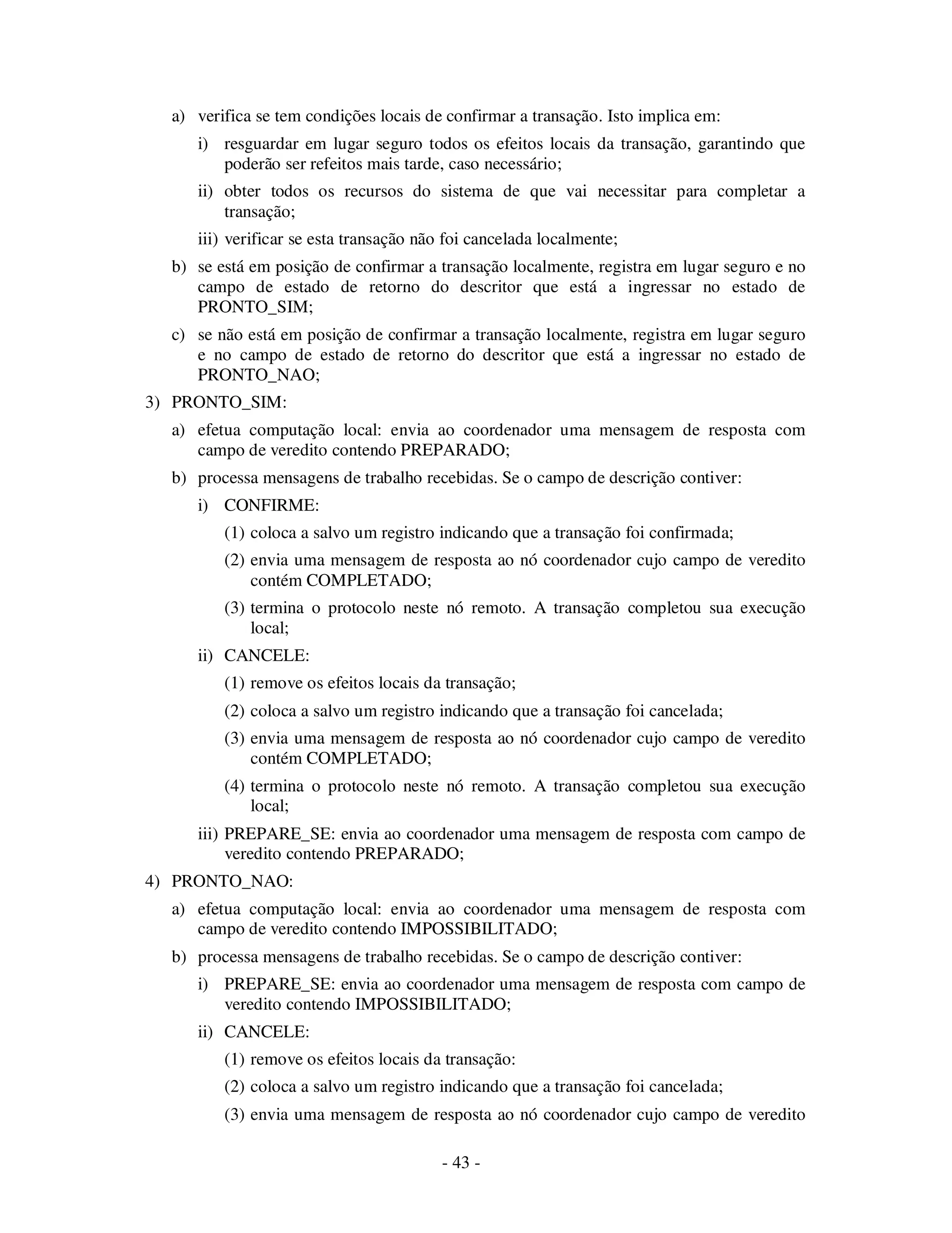 - 43 -
a) verifica se tem condições locais de confirmar a transação. Isto implica em:
i) resguardar em lugar seguro todos os efeitos locais da transação, garantindo que
poderão ser refeitos mais tarde, caso necessário;
ii) obter todos os recursos do sistema de que vai necessitar para completar a
transação;
iii) verificar se esta transação não foi cancelada localmente;
b) se está em posição de confirmar a transação localmente, registra em lugar seguro e no
campo de estado de retorno do descritor que está a ingressar no estado de
PRONTO_SIM;
c) se não está em posição de confirmar a transação localmente, registra em lugar seguro
e no campo de estado de retorno do descritor que está a ingressar no estado de
PRONTO_NAO;
3) PRONTO_SIM:
a) efetua computação local: envia ao coordenador uma mensagem de resposta com
campo de veredito contendo PREPARADO;
b) processa mensagens de trabalho recebidas. Se o campo de descrição contiver:
i) CONFIRME:
(1) coloca a salvo um registro indicando que a transação foi confirmada;
(2) envia uma mensagem de resposta ao nó coordenador cujo campo de veredito
contém COMPLETADO;
(3) termina o protocolo neste nó remoto. A transação completou sua execução
local;
ii) CANCELE:
(1) remove os efeitos locais da transação;
(2) coloca a salvo um registro indicando que a transação foi cancelada;
(3) envia uma mensagem de resposta ao nó coordenador cujo campo de veredito
contém COMPLETADO;
(4) termina o protocolo neste nó remoto. A transação completou sua execução
local;
iii) PREPARE_SE: envia ao coordenador uma mensagem de resposta com campo de
veredito contendo PREPARADO;
4) PRONTO_NAO:
a) efetua computação local: envia ao coordenador uma mensagem de resposta com
campo de veredito contendo IMPOSSIBILITADO;
b) processa mensagens de trabalho recebidas. Se o campo de descrição contiver:
i) PREPARE_SE: envia ao coordenador uma mensagem de resposta com campo de
veredito contendo IMPOSSIBILITADO;
ii) CANCELE:
(1) remove os efeitos locais da transação:
(2) coloca a salvo um registro indicando que a transação foi cancelada;
(3) envia uma mensagem de resposta ao nó coordenador cujo campo de veredito
 