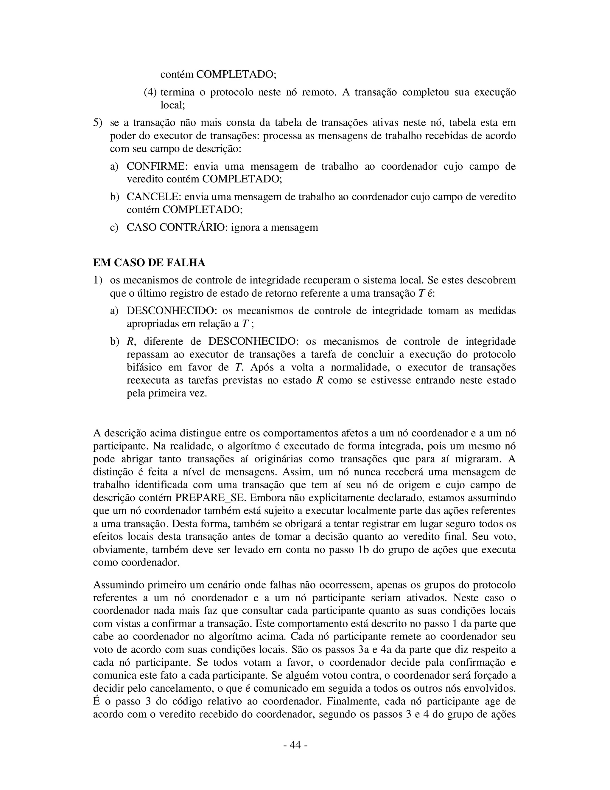 - 44 -
contém COMPLETADO;
(4) termina o protocolo neste nó remoto. A transação completou sua execução
local;
5) se a transação não mais consta da tabela de transações ativas neste nó, tabela esta em
poder do executor de transações: processa as mensagens de trabalho recebidas de acordo
com seu campo de descrição:
a) CONFIRME: envia uma mensagem de trabalho ao coordenador cujo campo de
veredito contém COMPLETADO;
b) CANCELE: envia uma mensagem de trabalho ao coordenador cujo campo de veredito
contém COMPLETADO;
c) CASO CONTRÁRIO: ignora a mensagem
EM CASO DE FALHA
1) os mecanismos de controle de integridade recuperam o sistema local. Se estes descobrem
que o último registro de estado de retorno referente a uma transação T é:
a) DESCONHECIDO: os mecanismos de controle de integridade tomam as medidas
apropriadas em relação a T ;
b) R, diferente de DESCONHECIDO: os mecanismos de controle de integridade
repassam ao executor de transações a tarefa de concluir a execução do protocolo
bifásico em favor de T. Após a volta a normalidade, o executor de transações
reexecuta as tarefas previstas no estado R como se estivesse entrando neste estado
pela primeira vez.
A descrição acima distingue entre os comportamentos afetos a um nó coordenador e a um nó
participante. Na realidade, o algorítmo é executado de forma integrada, pois um mesmo nó
pode abrigar tanto transações aí originárias como transações que para aí migraram. A
distinção é feita a nível de mensagens. Assim, um nó nunca receberá uma mensagem de
trabalho identificada com uma transação que tem aí seu nó de origem e cujo campo de
descrição contém PREPARE_SE. Embora não explicitamente declarado, estamos assumindo
que um nó coordenador também está sujeito a executar localmente parte das ações referentes
a uma transação. Desta forma, também se obrigará a tentar registrar em lugar seguro todos os
efeitos locais desta transação antes de tomar a decisão quanto ao veredito final. Seu voto,
obviamente, também deve ser levado em conta no passo 1b do grupo de ações que executa
como coordenador.
Assumindo primeiro um cenário onde falhas não ocorressem, apenas os grupos do protocolo
referentes a um nó coordenador e a um nó participante seriam ativados. Neste caso o
coordenador nada mais faz que consultar cada participante quanto as suas condições locais
com vistas a confirmar a transação. Este comportamento está descrito no passo 1 da parte que
cabe ao coordenador no algorítmo acima. Cada nó participante remete ao coordenador seu
voto de acordo com suas condições locais. São os passos 3a e 4a da parte que diz respeito a
cada nó participante. Se todos votam a favor, o coordenador decide pala confirmação e
comunica este fato a cada participante. Se alguém votou contra, o coordenador será forçado a
decidir pelo cancelamento, o que é comunicado em seguida a todos os outros nós envolvidos.
É o passo 3 do código relativo ao coordenador. Finalmente, cada nó participante age de
acordo com o veredito recebido do coordenador, segundo os passos 3 e 4 do grupo de ações
 