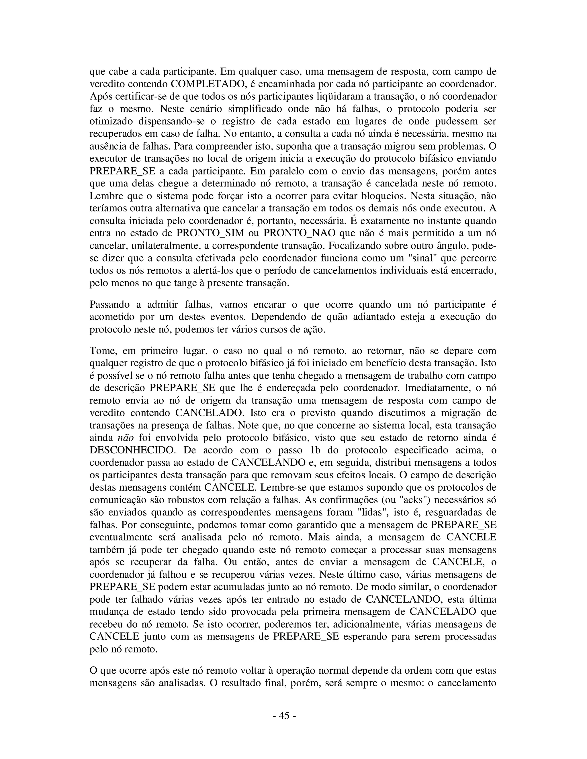 - 45 -
que cabe a cada participante. Em qualquer caso, uma mensagem de resposta, com campo de
veredito contendo COMPLETADO, é encaminhada por cada nó participante ao coordenador.
Após certificar-se de que todos os nós participantes liqüidaram a transação, o nó coordenador
faz o mesmo. Neste cenário simplificado onde não há falhas, o protocolo poderia ser
otimizado dispensando-se o registro de cada estado em lugares de onde pudessem ser
recuperados em caso de falha. No entanto, a consulta a cada nó ainda é necessária, mesmo na
ausência de falhas. Para compreender isto, suponha que a transação migrou sem problemas. O
executor de transações no local de origem inicia a execução do protocolo bifásico enviando
PREPARE_SE a cada participante. Em paralelo com o envio das mensagens, porém antes
que uma delas chegue a determinado nó remoto, a transação é cancelada neste nó remoto.
Lembre que o sistema pode forçar isto a ocorrer para evitar bloqueios. Nesta situação, não
teríamos outra alternativa que cancelar a transação em todos os demais nós onde executou. A
consulta iniciada pelo coordenador é, portanto, necessária. É exatamente no instante quando
entra no estado de PRONTO_SIM ou PRONTO_NAO que não é mais permitido a um nó
cancelar, unilateralmente, a correspondente transação. Focalizando sobre outro ângulo, pode-
se dizer que a consulta efetivada pelo coordenador funciona como um "sinal" que percorre
todos os nós remotos a alertá-los que o período de cancelamentos individuais está encerrado,
pelo menos no que tange à presente transação.
Passando a admitir falhas, vamos encarar o que ocorre quando um nó participante é
acometido por um destes eventos. Dependendo de quão adiantado esteja a execução do
protocolo neste nó, podemos ter vários cursos de ação.
Tome, em primeiro lugar, o caso no qual o nó remoto, ao retornar, não se depare com
qualquer registro de que o protocolo bifásico já foi iniciado em benefício desta transação. Isto
é possível se o nó remoto falha antes que tenha chegado a mensagem de trabalho com campo
de descrição PREPARE_SE que lhe é endereçada pelo coordenador. Imediatamente, o nó
remoto envia ao nó de origem da transação uma mensagem de resposta com campo de
veredito contendo CANCELADO. Isto era o previsto quando discutimos a migração de
transações na presença de falhas. Note que, no que concerne ao sistema local, esta transação
ainda não foi envolvida pelo protocolo bifásico, visto que seu estado de retorno ainda é
DESCONHECIDO. De acordo com o passo 1b do protocolo especificado acima, o
coordenador passa ao estado de CANCELANDO e, em seguida, distribui mensagens a todos
os participantes desta transação para que removam seus efeitos locais. O campo de descrição
destas mensagens contém CANCELE. Lembre-se que estamos supondo que os protocolos de
comunicação são robustos com relação a falhas. As confirmações (ou "acks") necessários só
são enviados quando as correspondentes mensagens foram "lidas", isto é, resguardadas de
falhas. Por conseguinte, podemos tomar como garantido que a mensagem de PREPARE_SE
eventualmente será analisada pelo nó remoto. Mais ainda, a mensagem de CANCELE
também já pode ter chegado quando este nó remoto começar a processar suas mensagens
após se recuperar da falha. Ou então, antes de enviar a mensagem de CANCELE, o
coordenador já falhou e se recuperou várias vezes. Neste último caso, várias mensagens de
PREPARE_SE podem estar acumuladas junto ao nó remoto. De modo similar, o coordenador
pode ter falhado várias vezes após ter entrado no estado de CANCELANDO, esta última
mudança de estado tendo sido provocada pela primeira mensagem de CANCELADO que
recebeu do nó remoto. Se isto ocorrer, poderemos ter, adicionalmente, várias mensagens de
CANCELE junto com as mensagens de PREPARE_SE esperando para serem processadas
pelo nó remoto.
O que ocorre após este nó remoto voltar à operação normal depende da ordem com que estas
mensagens são analisadas. O resultado final, porém, será sempre o mesmo: o cancelamento
 