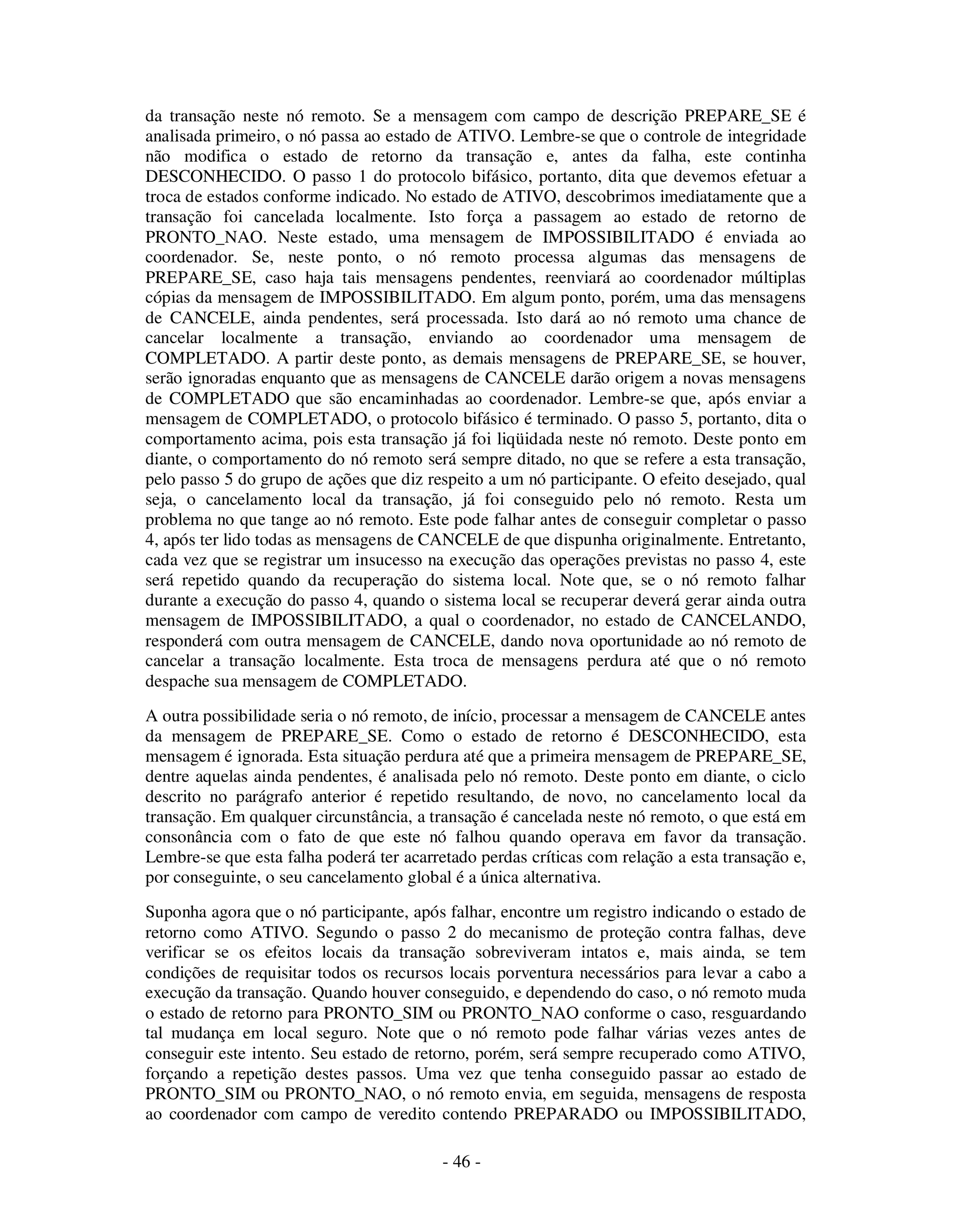 - 46 -
da transação neste nó remoto. Se a mensagem com campo de descrição PREPARE_SE é
analisada primeiro, o nó passa ao estado de ATIVO. Lembre-se que o controle de integridade
não modifica o estado de retorno da transação e, antes da falha, este continha
DESCONHECIDO. O passo 1 do protocolo bifásico, portanto, dita que devemos efetuar a
troca de estados conforme indicado. No estado de ATIVO, descobrimos imediatamente que a
transação foi cancelada localmente. Isto força a passagem ao estado de retorno de
PRONTO_NAO. Neste estado, uma mensagem de IMPOSSIBILITADO é enviada ao
coordenador. Se, neste ponto, o nó remoto processa algumas das mensagens de
PREPARE_SE, caso haja tais mensagens pendentes, reenviará ao coordenador múltiplas
cópias da mensagem de IMPOSSIBILITADO. Em algum ponto, porém, uma das mensagens
de CANCELE, ainda pendentes, será processada. Isto dará ao nó remoto uma chance de
cancelar localmente a transação, enviando ao coordenador uma mensagem de
COMPLETADO. A partir deste ponto, as demais mensagens de PREPARE_SE, se houver,
serão ignoradas enquanto que as mensagens de CANCELE darão origem a novas mensagens
de COMPLETADO que são encaminhadas ao coordenador. Lembre-se que, após enviar a
mensagem de COMPLETADO, o protocolo bifásico é terminado. O passo 5, portanto, dita o
comportamento acima, pois esta transação já foi liqüidada neste nó remoto. Deste ponto em
diante, o comportamento do nó remoto será sempre ditado, no que se refere a esta transação,
pelo passo 5 do grupo de ações que diz respeito a um nó participante. O efeito desejado, qual
seja, o cancelamento local da transação, já foi conseguido pelo nó remoto. Resta um
problema no que tange ao nó remoto. Este pode falhar antes de conseguir completar o passo
4, após ter lido todas as mensagens de CANCELE de que dispunha originalmente. Entretanto,
cada vez que se registrar um insucesso na execução das operações previstas no passo 4, este
será repetido quando da recuperação do sistema local. Note que, se o nó remoto falhar
durante a execução do passo 4, quando o sistema local se recuperar deverá gerar ainda outra
mensagem de IMPOSSIBILITADO, a qual o coordenador, no estado de CANCELANDO,
responderá com outra mensagem de CANCELE, dando nova oportunidade ao nó remoto de
cancelar a transação localmente. Esta troca de mensagens perdura até que o nó remoto
despache sua mensagem de COMPLETADO.
A outra possibilidade seria o nó remoto, de início, processar a mensagem de CANCELE antes
da mensagem de PREPARE_SE. Como o estado de retorno é DESCONHECIDO, esta
mensagem é ignorada. Esta situação perdura até que a primeira mensagem de PREPARE_SE,
dentre aquelas ainda pendentes, é analisada pelo nó remoto. Deste ponto em diante, o ciclo
descrito no parágrafo anterior é repetido resultando, de novo, no cancelamento local da
transação. Em qualquer circunstância, a transação é cancelada neste nó remoto, o que está em
consonância com o fato de que este nó falhou quando operava em favor da transação.
Lembre-se que esta falha poderá ter acarretado perdas críticas com relação a esta transação e,
por conseguinte, o seu cancelamento global é a única alternativa.
Suponha agora que o nó participante, após falhar, encontre um registro indicando o estado de
retorno como ATIVO. Segundo o passo 2 do mecanismo de proteção contra falhas, deve
verificar se os efeitos locais da transação sobreviveram intatos e, mais ainda, se tem
condições de requisitar todos os recursos locais porventura necessários para levar a cabo a
execução da transação. Quando houver conseguido, e dependendo do caso, o nó remoto muda
o estado de retorno para PRONTO_SIM ou PRONTO_NAO conforme o caso, resguardando
tal mudança em local seguro. Note que o nó remoto pode falhar várias vezes antes de
conseguir este intento. Seu estado de retorno, porém, será sempre recuperado como ATIVO,
forçando a repetição destes passos. Uma vez que tenha conseguido passar ao estado de
PRONTO_SIM ou PRONTO_NAO, o nó remoto envia, em seguida, mensagens de resposta
ao coordenador com campo de veredito contendo PREPARADO ou IMPOSSIBILITADO,
 