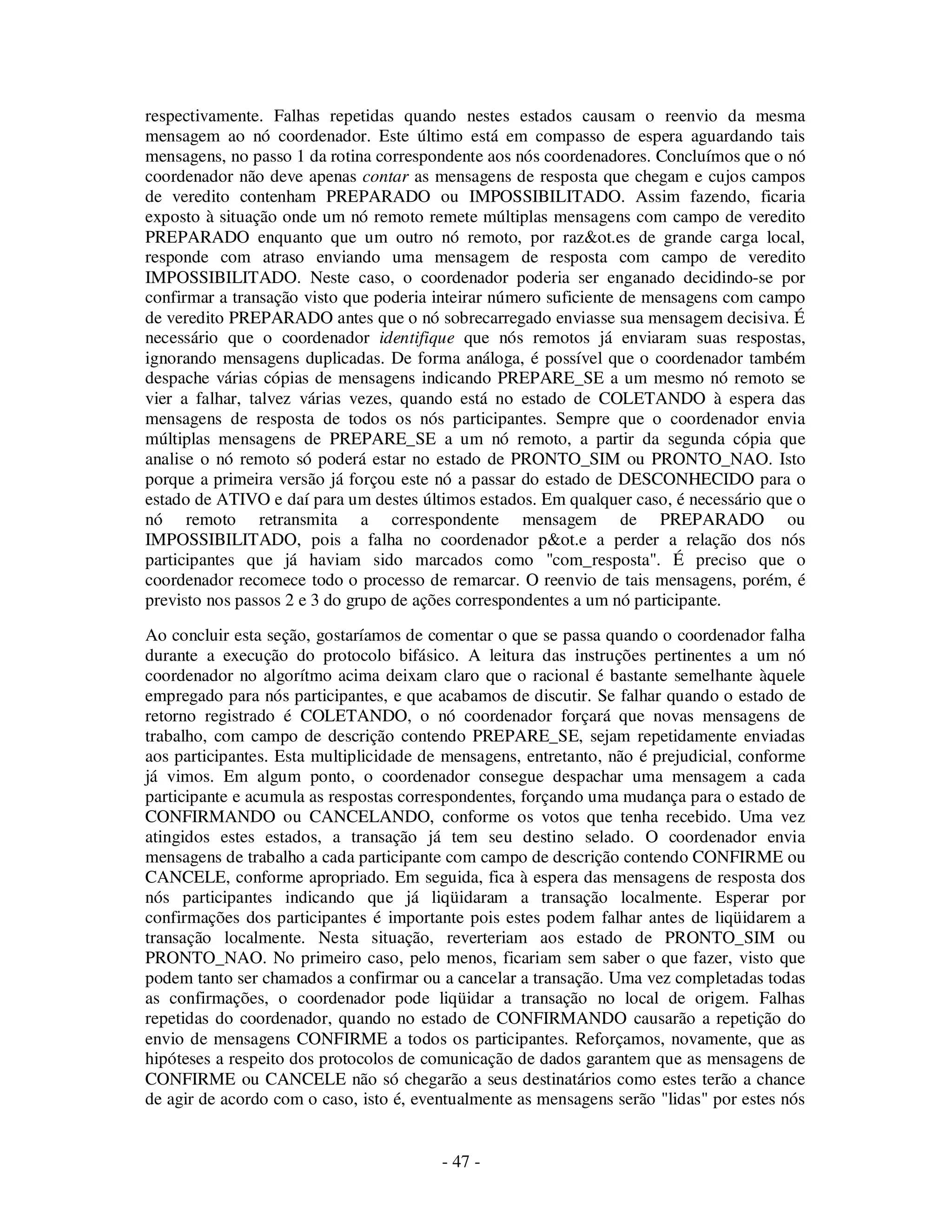 - 47 -
respectivamente. Falhas repetidas quando nestes estados causam o reenvio da mesma
mensagem ao nó coordenador. Este último está em compasso de espera aguardando tais
mensagens, no passo 1 da rotina correspondente aos nós coordenadores. Concluímos que o nó
coordenador não deve apenas contar as mensagens de resposta que chegam e cujos campos
de veredito contenham PREPARADO ou IMPOSSIBILITADO. Assim fazendo, ficaria
exposto à situação onde um nó remoto remete múltiplas mensagens com campo de veredito
PREPARADO enquanto que um outro nó remoto, por raz&ot.es de grande carga local,
responde com atraso enviando uma mensagem de resposta com campo de veredito
IMPOSSIBILITADO. Neste caso, o coordenador poderia ser enganado decidindo-se por
confirmar a transação visto que poderia inteirar número suficiente de mensagens com campo
de veredito PREPARADO antes que o nó sobrecarregado enviasse sua mensagem decisiva. É
necessário que o coordenador identifique que nós remotos já enviaram suas respostas,
ignorando mensagens duplicadas. De forma análoga, é possível que o coordenador também
despache várias cópias de mensagens indicando PREPARE_SE a um mesmo nó remoto se
vier a falhar, talvez várias vezes, quando está no estado de COLETANDO à espera das
mensagens de resposta de todos os nós participantes. Sempre que o coordenador envia
múltiplas mensagens de PREPARE_SE a um nó remoto, a partir da segunda cópia que
analise o nó remoto só poderá estar no estado de PRONTO_SIM ou PRONTO_NAO. Isto
porque a primeira versão já forçou este nó a passar do estado de DESCONHECIDO para o
estado de ATIVO e daí para um destes últimos estados. Em qualquer caso, é necessário que o
nó remoto retransmita a correspondente mensagem de PREPARADO ou
IMPOSSIBILITADO, pois a falha no coordenador p&ot.e a perder a relação dos nós
participantes que já haviam sido marcados como "com_resposta". É preciso que o
coordenador recomece todo o processo de remarcar. O reenvio de tais mensagens, porém, é
previsto nos passos 2 e 3 do grupo de ações correspondentes a um nó participante.
Ao concluir esta seção, gostaríamos de comentar o que se passa quando o coordenador falha
durante a execução do protocolo bifásico. A leitura das instruções pertinentes a um nó
coordenador no algorítmo acima deixam claro que o racional é bastante semelhante àquele
empregado para nós participantes, e que acabamos de discutir. Se falhar quando o estado de
retorno registrado é COLETANDO, o nó coordenador forçará que novas mensagens de
trabalho, com campo de descrição contendo PREPARE_SE, sejam repetidamente enviadas
aos participantes. Esta multiplicidade de mensagens, entretanto, não é prejudicial, conforme
já vimos. Em algum ponto, o coordenador consegue despachar uma mensagem a cada
participante e acumula as respostas correspondentes, forçando uma mudança para o estado de
CONFIRMANDO ou CANCELANDO, conforme os votos que tenha recebido. Uma vez
atingidos estes estados, a transação já tem seu destino selado. O coordenador envia
mensagens de trabalho a cada participante com campo de descrição contendo CONFIRME ou
CANCELE, conforme apropriado. Em seguida, fica à espera das mensagens de resposta dos
nós participantes indicando que já liqüidaram a transação localmente. Esperar por
confirmações dos participantes é importante pois estes podem falhar antes de liqüidarem a
transação localmente. Nesta situação, reverteriam aos estado de PRONTO_SIM ou
PRONTO_NAO. No primeiro caso, pelo menos, ficariam sem saber o que fazer, visto que
podem tanto ser chamados a confirmar ou a cancelar a transação. Uma vez completadas todas
as confirmações, o coordenador pode liqüidar a transação no local de origem. Falhas
repetidas do coordenador, quando no estado de CONFIRMANDO causarão a repetição do
envio de mensagens CONFIRME a todos os participantes. Reforçamos, novamente, que as
hipóteses a respeito dos protocolos de comunicação de dados garantem que as mensagens de
CONFIRME ou CANCELE não só chegarão a seus destinatários como estes terão a chance
de agir de acordo com o caso, isto é, eventualmente as mensagens serão "lidas" por estes nós
 