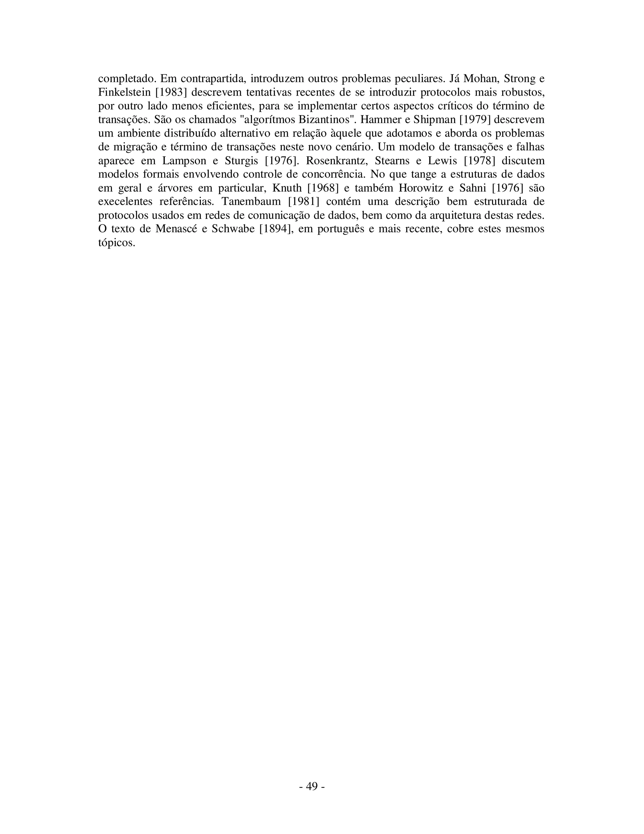 - 49 -
completado. Em contrapartida, introduzem outros problemas peculiares. Já Mohan, Strong e
Finkelstein [1983] descrevem tentativas recentes de se introduzir protocolos mais robustos,
por outro lado menos eficientes, para se implementar certos aspectos críticos do término de
transações. São os chamados "algorítmos Bizantinos". Hammer e Shipman [1979] descrevem
um ambiente distribuído alternativo em relação àquele que adotamos e aborda os problemas
de migração e término de transações neste novo cenário. Um modelo de transações e falhas
aparece em Lampson e Sturgis [1976]. Rosenkrantz, Stearns e Lewis [1978] discutem
modelos formais envolvendo controle de concorrência. No que tange a estruturas de dados
em geral e árvores em particular, Knuth [1968] e também Horowitz e Sahni [1976] são
execelentes referências. Tanembaum [1981] contém uma descrição bem estruturada de
protocolos usados em redes de comunicação de dados, bem como da arquitetura destas redes.
O texto de Menascé e Schwabe [1894], em português e mais recente, cobre estes mesmos
tópicos.
 