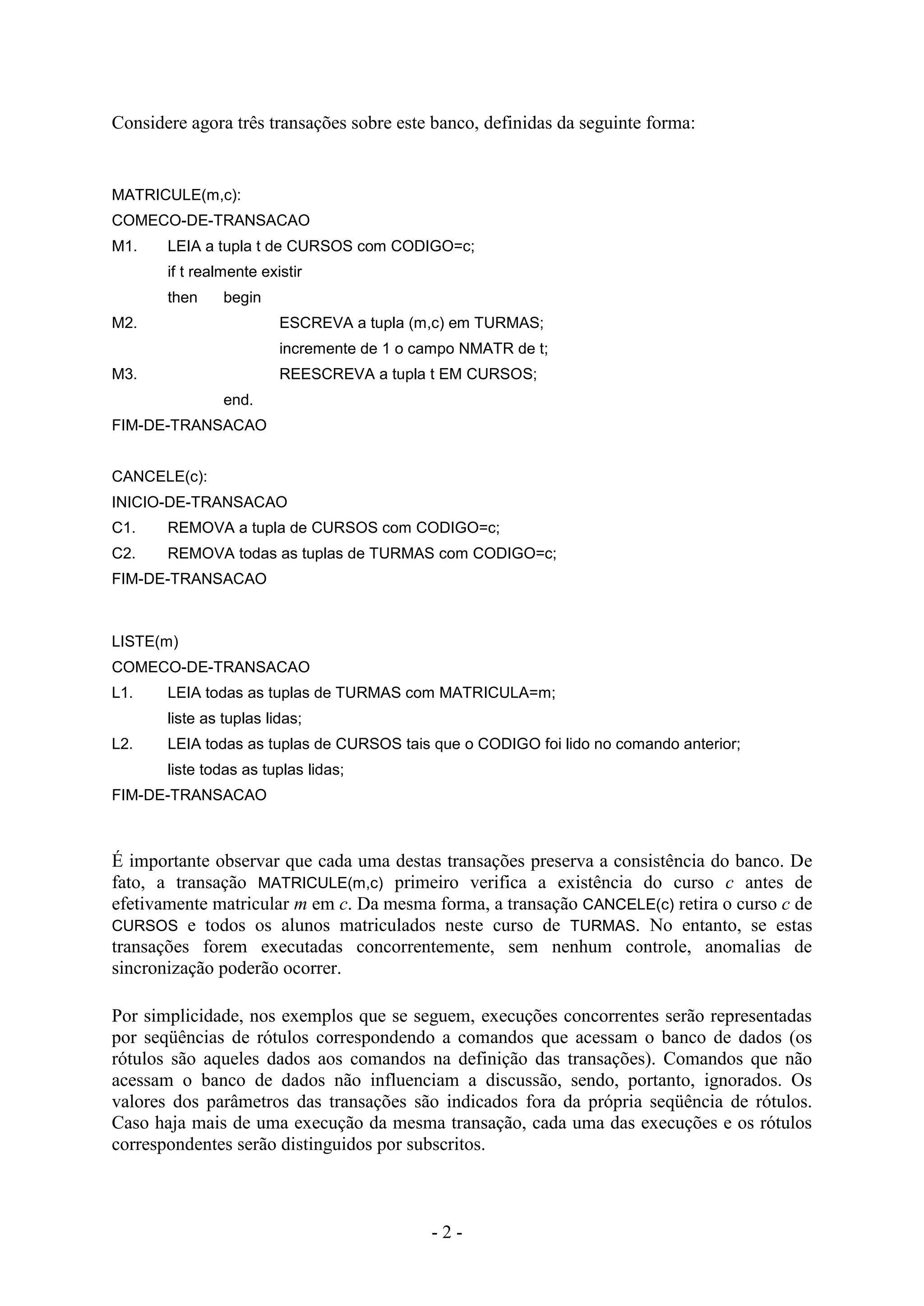 - 2 -
Considere agora três transações sobre este banco, definidas da seguinte forma:
MATRICULE(m,c):
COMECO-DE-TRANSACAO
M1. LEIA a tupla t de CURSOS com CODIGO=c;
if t realmente existir
then begin
M2. ESCREVA a tupla (m,c) em TURMAS;
incremente de 1 o campo NMATR de t;
M3. REESCREVA a tupla t EM CURSOS;
end.
FIM-DE-TRANSACAO
CANCELE(c):
INICIO-DE-TRANSACAO
C1. REMOVA a tupla de CURSOS com CODIGO=c;
C2. REMOVA todas as tuplas de TURMAS com CODIGO=c;
FIM-DE-TRANSACAO
LISTE(m)
COMECO-DE-TRANSACAO
L1. LEIA todas as tuplas de TURMAS com MATRICULA=m;
liste as tuplas lidas;
L2. LEIA todas as tuplas de CURSOS tais que o CODIGO foi lido no comando anterior;
liste todas as tuplas lidas;
FIM-DE-TRANSACAO
É importante observar que cada uma destas transações preserva a consistência do banco. De
fato, a transação MATRICULE(m,c) primeiro verifica a existência do curso c antes de
efetivamente matricular m em c. Da mesma forma, a transação CANCELE(c) retira o curso c de
CURSOS e todos os alunos matriculados neste curso de TURMAS. No entanto, se estas
transações forem executadas concorrentemente, sem nenhum controle, anomalias de
sincronização poderão ocorrer.
Por simplicidade, nos exemplos que se seguem, execuções concorrentes serão representadas
por seqüências de rótulos correspondendo a comandos que acessam o banco de dados (os
rótulos são aqueles dados aos comandos na definição das transações). Comandos que não
acessam o banco de dados não influenciam a discussão, sendo, portanto, ignorados. Os
valores dos parâmetros das transações são indicados fora da própria seqüência de rótulos.
Caso haja mais de uma execução da mesma transação, cada uma das execuções e os rótulos
correspondentes serão distinguidos por subscritos.
 