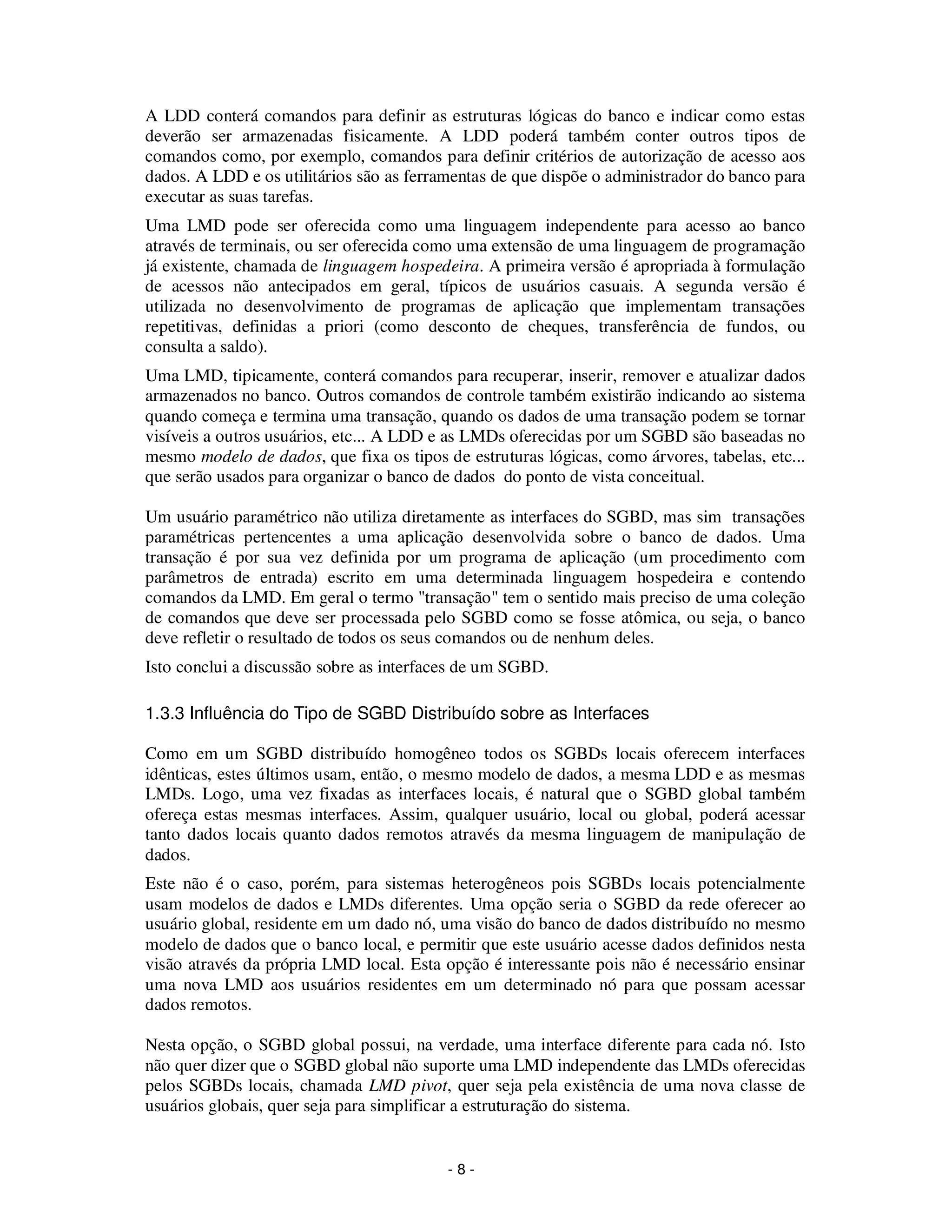 - 8 -
A LDD conterá comandos para definir as estruturas lógicas do banco e indicar como estas
deverão ser armazenadas fisicamente. A LDD poderá também conter outros tipos de
comandos como, por exemplo, comandos para definir critérios de autorização de acesso aos
dados. A LDD e os utilitários são as ferramentas de que dispõe o administrador do banco para
executar as suas tarefas.
Uma LMD pode ser oferecida como uma linguagem independente para acesso ao banco
através de terminais, ou ser oferecida como uma extensão de uma linguagem de programação
já existente, chamada de linguagem hospedeira. A primeira versão é apropriada à formulação
de acessos não antecipados em geral, típicos de usuários casuais. A segunda versão é
utilizada no desenvolvimento de programas de aplicação que implementam transações
repetitivas, definidas a priori (como desconto de cheques, transferência de fundos, ou
consulta a saldo).
Uma LMD, tipicamente, conterá comandos para recuperar, inserir, remover e atualizar dados
armazenados no banco. Outros comandos de controle também existirão indicando ao sistema
quando começa e termina uma transação, quando os dados de uma transação podem se tornar
visíveis a outros usuários, etc... A LDD e as LMDs oferecidas por um SGBD são baseadas no
mesmo modelo de dados, que fixa os tipos de estruturas lógicas, como árvores, tabelas, etc...
que serão usados para organizar o banco de dados do ponto de vista conceitual.
Um usuário paramétrico não utiliza diretamente as interfaces do SGBD, mas sim transações
paramétricas pertencentes a uma aplicação desenvolvida sobre o banco de dados. Uma
transação é por sua vez definida por um programa de aplicação (um procedimento com
parâmetros de entrada) escrito em uma determinada linguagem hospedeira e contendo
comandos da LMD. Em geral o termo "transação" tem o sentido mais preciso de uma coleção
de comandos que deve ser processada pelo SGBD como se fosse atômica, ou seja, o banco
deve refletir o resultado de todos os seus comandos ou de nenhum deles.
Isto conclui a discussão sobre as interfaces de um SGBD.
1.3.3 Influência do Tipo de SGBD Distribuído sobre as Interfaces
Como em um SGBD distribuído homogêneo todos os SGBDs locais oferecem interfaces
idênticas, estes últimos usam, então, o mesmo modelo de dados, a mesma LDD e as mesmas
LMDs. Logo, uma vez fixadas as interfaces locais, é natural que o SGBD global também
ofereça estas mesmas interfaces. Assim, qualquer usuário, local ou global, poderá acessar
tanto dados locais quanto dados remotos através da mesma linguagem de manipulação de
dados.
Este não é o caso, porém, para sistemas heterogêneos pois SGBDs locais potencialmente
usam modelos de dados e LMDs diferentes. Uma opção seria o SGBD da rede oferecer ao
usuário global, residente em um dado nó, uma visão do banco de dados distribuído no mesmo
modelo de dados que o banco local, e permitir que este usuário acesse dados definidos nesta
visão através da própria LMD local. Esta opção é interessante pois não é necessário ensinar
uma nova LMD aos usuários residentes em um determinado nó para que possam acessar
dados remotos.
Nesta opção, o SGBD global possui, na verdade, uma interface diferente para cada nó. Isto
não quer dizer que o SGBD global não suporte uma LMD independente das LMDs oferecidas
pelos SGBDs locais, chamada LMD pivot, quer seja pela existência de uma nova classe de
usuários globais, quer seja para simplificar a estruturação do sistema.
 