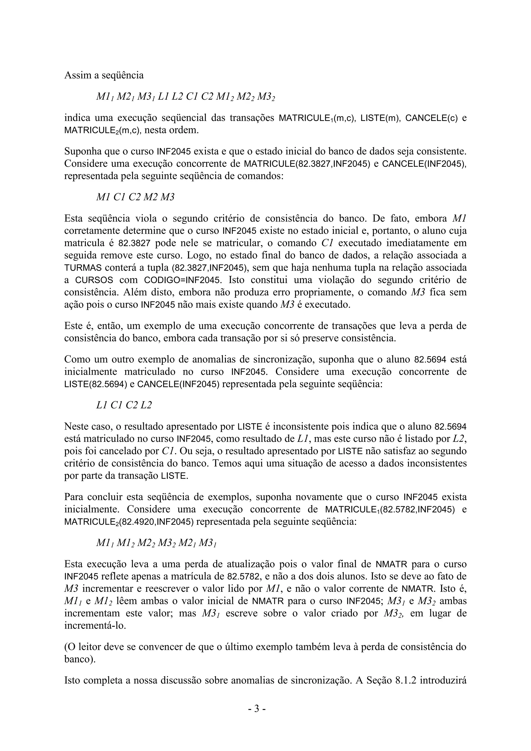 - 3 -
Assim a seqüência
M11 M21 M31 L1 L2 C1 C2 M12 M22 M32
indica uma execução seqüencial das transações MATRICULE1(m,c), LISTE(m), CANCELE(c) e
MATRICULE2(m,c), nesta ordem.
Suponha que o curso INF2045 exista e que o estado inicial do banco de dados seja consistente.
Considere uma execução concorrente de MATRICULE(82.3827,INF2045) e CANCELE(INF2045),
representada pela seguinte seqüência de comandos:
M1 C1 C2 M2 M3
Esta seqüência viola o segundo critério de consistência do banco. De fato, embora M1
corretamente determine que o curso INF2045 existe no estado inicial e, portanto, o aluno cuja
matricula é 82.3827 pode nele se matricular, o comando C1 executado imediatamente em
seguida remove este curso. Logo, no estado final do banco de dados, a relação associada a
TURMAS conterá a tupla (82.3827,INF2045), sem que haja nenhuma tupla na relação associada
a CURSOS com CODIGO=INF2045. Isto constitui uma violação do segundo critério de
consistência. Além disto, embora não produza erro propriamente, o comando M3 fica sem
ação pois o curso INF2045 não mais existe quando M3 é executado.
Este é, então, um exemplo de uma execução concorrente de transações que leva a perda de
consistência do banco, embora cada transação por si só preserve consistência.
Como um outro exemplo de anomalias de sincronização, suponha que o aluno 82.5694 está
inicialmente matriculado no curso INF2045. Considere uma execução concorrente de
LISTE(82.5694) e CANCELE(INF2045) representada pela seguinte seqüência:
L1 C1 C2 L2
Neste caso, o resultado apresentado por LISTE é inconsistente pois indica que o aluno 82.5694
está matriculado no curso INF2045, como resultado de L1, mas este curso não é listado por L2,
pois foi cancelado por C1. Ou seja, o resultado apresentado por LISTE não satisfaz ao segundo
critério de consistência do banco. Temos aqui uma situação de acesso a dados inconsistentes
por parte da transação LISTE.
Para concluir esta seqüência de exemplos, suponha novamente que o curso INF2045 exista
inicialmente. Considere uma execução concorrente de MATRICULE1(82.5782,INF2045) e
MATRICULE2(82.4920,INF2045) representada pela seguinte seqüência:
M11 M12 M22 M32 M21 M31
Esta execução leva a uma perda de atualização pois o valor final de NMATR para o curso
INF2045 reflete apenas a matrícula de 82.5782, e não a dos dois alunos. Isto se deve ao fato de
M3 incrementar e reescrever o valor lido por M1, e não o valor corrente de NMATR. Isto é,
M11 e M12 lêem ambas o valor inicial de NMATR para o curso INF2045; M31 e M32 ambas
incrementam este valor; mas M31 escreve sobre o valor criado por M32, em lugar de
incrementá-lo.
(O leitor deve se convencer de que o último exemplo também leva à perda de consistência do
banco).
Isto completa a nossa discussão sobre anomalias de sincronização. A Seção 8.1.2 introduzirá
 