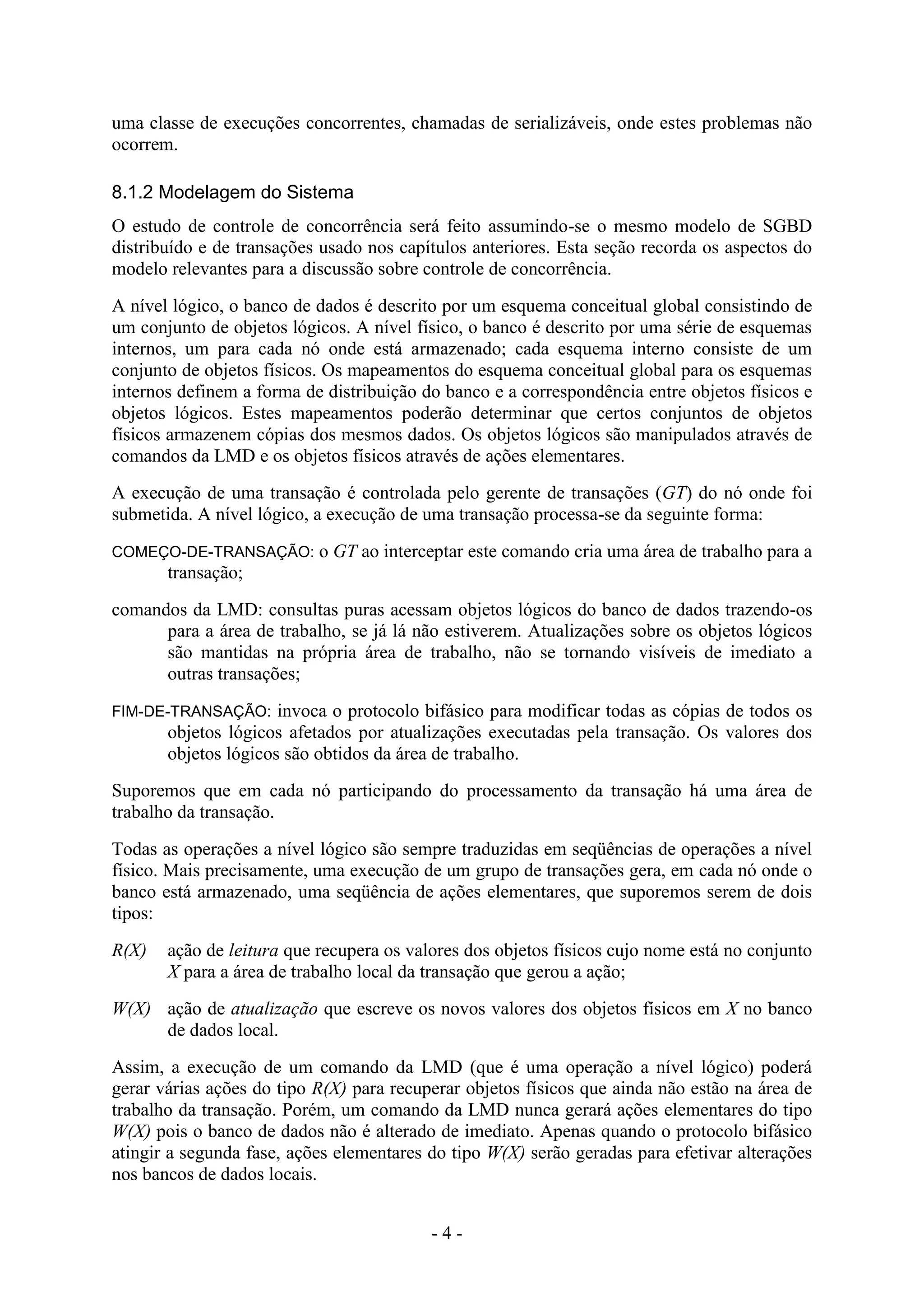 - 4 -
uma classe de execuções concorrentes, chamadas de serializáveis, onde estes problemas não
ocorrem.
8.1.2 Modelagem do Sistema
O estudo de controle de concorrência será feito assumindo-se o mesmo modelo de SGBD
distribuído e de transações usado nos capítulos anteriores. Esta seção recorda os aspectos do
modelo relevantes para a discussão sobre controle de concorrência.
A nível lógico, o banco de dados é descrito por um esquema conceitual global consistindo de
um conjunto de objetos lógicos. A nível físico, o banco é descrito por uma série de esquemas
internos, um para cada nó onde está armazenado; cada esquema interno consiste de um
conjunto de objetos físicos. Os mapeamentos do esquema conceitual global para os esquemas
internos definem a forma de distribuição do banco e a correspondência entre objetos físicos e
objetos lógicos. Estes mapeamentos poderão determinar que certos conjuntos de objetos
físicos armazenem cópias dos mesmos dados. Os objetos lógicos são manipulados através de
comandos da LMD e os objetos físicos através de ações elementares.
A execução de uma transação é controlada pelo gerente de transações (GT) do nó onde foi
submetida. A nível lógico, a execução de uma transação processa-se da seguinte forma:
COMEÇO-DE-TRANSAÇÃO: o GT ao interceptar este comando cria uma área de trabalho para a
transação;
comandos da LMD: consultas puras acessam objetos lógicos do banco de dados trazendo-os
para a área de trabalho, se já lá não estiverem. Atualizações sobre os objetos lógicos
são mantidas na própria área de trabalho, não se tornando visíveis de imediato a
outras transações;
FIM-DE-TRANSAÇÃO: invoca o protocolo bifásico para modificar todas as cópias de todos os
objetos lógicos afetados por atualizações executadas pela transação. Os valores dos
objetos lógicos são obtidos da área de trabalho.
Suporemos que em cada nó participando do processamento da transação há uma área de
trabalho da transação.
Todas as operações a nível lógico são sempre traduzidas em seqüências de operações a nível
físico. Mais precisamente, uma execução de um grupo de transações gera, em cada nó onde o
banco está armazenado, uma seqüência de ações elementares, que suporemos serem de dois
tipos:
R(X) ação de leitura que recupera os valores dos objetos físicos cujo nome está no conjunto
X para a área de trabalho local da transação que gerou a ação;
W(X) ação de atualização que escreve os novos valores dos objetos físicos em X no banco
de dados local.
Assim, a execução de um comando da LMD (que é uma operação a nível lógico) poderá
gerar várias ações do tipo R(X) para recuperar objetos físicos que ainda não estão na área de
trabalho da transação. Porém, um comando da LMD nunca gerará ações elementares do tipo
W(X) pois o banco de dados não é alterado de imediato. Apenas quando o protocolo bifásico
atingir a segunda fase, ações elementares do tipo W(X) serão geradas para efetivar alterações
nos bancos de dados locais.
 