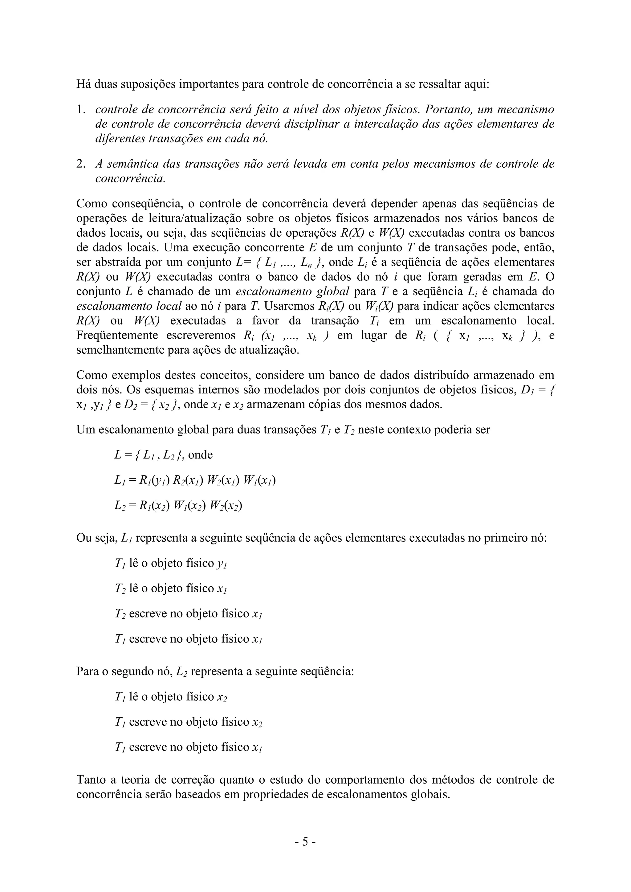 - 5 -
Há duas suposições importantes para controle de concorrência a se ressaltar aqui:
1. controle de concorrência será feito a nível dos objetos físicos. Portanto, um mecanismo
de controle de concorrência deverá disciplinar a intercalação das ações elementares de
diferentes transações em cada nó.
2. A semântica das transações não será levada em conta pelos mecanismos de controle de
concorrência.
Como conseqüência, o controle de concorrência deverá depender apenas das seqüências de
operações de leitura/atualização sobre os objetos físicos armazenados nos vários bancos de
dados locais, ou seja, das seqüências de operações R(X) e W(X) executadas contra os bancos
de dados locais. Uma execução concorrente E de um conjunto T de transações pode, então,
ser abstraída por um conjunto L= { L1 ,..., Ln }, onde Li é a seqüência de ações elementares
R(X) ou W(X) executadas contra o banco de dados do nó i que foram geradas em E. O
conjunto L é chamado de um escalonamento global para T e a seqüência Li é chamada do
escalonamento local ao nó i para T. Usaremos Ri(X) ou Wi(X) para indicar ações elementares
R(X) ou W(X) executadas a favor da transação Ti em um escalonamento local.
Freqüentemente escreveremos Ri (x1 ,..., xk ) em lugar de Ri ( { x1 ,..., xk } ), e
semelhantemente para ações de atualização.
Como exemplos destes conceitos, considere um banco de dados distribuído armazenado em
dois nós. Os esquemas internos são modelados por dois conjuntos de objetos físicos, D1 = {
x1 ,y1 } e D2 = { x2 }, onde x1 e x2 armazenam cópias dos mesmos dados.
Um escalonamento global para duas transações T1 e T2 neste contexto poderia ser
L = { L1 , L2 }, onde
L1 = R1(y1) R2(x1) W2(x1) W1(x1)
L2 = R1(x2) W1(x2) W2(x2)
Ou seja, L1 representa a seguinte seqüência de ações elementares executadas no primeiro nó:
T1 lê o objeto físico y1
T2 lê o objeto físico x1
T2 escreve no objeto físico x1
T1 escreve no objeto físico x1
Para o segundo nó, L2 representa a seguinte seqüência:
T1 lê o objeto físico x2
T1 escreve no objeto físico x2
T1 escreve no objeto físico x1
Tanto a teoria de correção quanto o estudo do comportamento dos métodos de controle de
concorrência serão baseados em propriedades de escalonamentos globais.
 