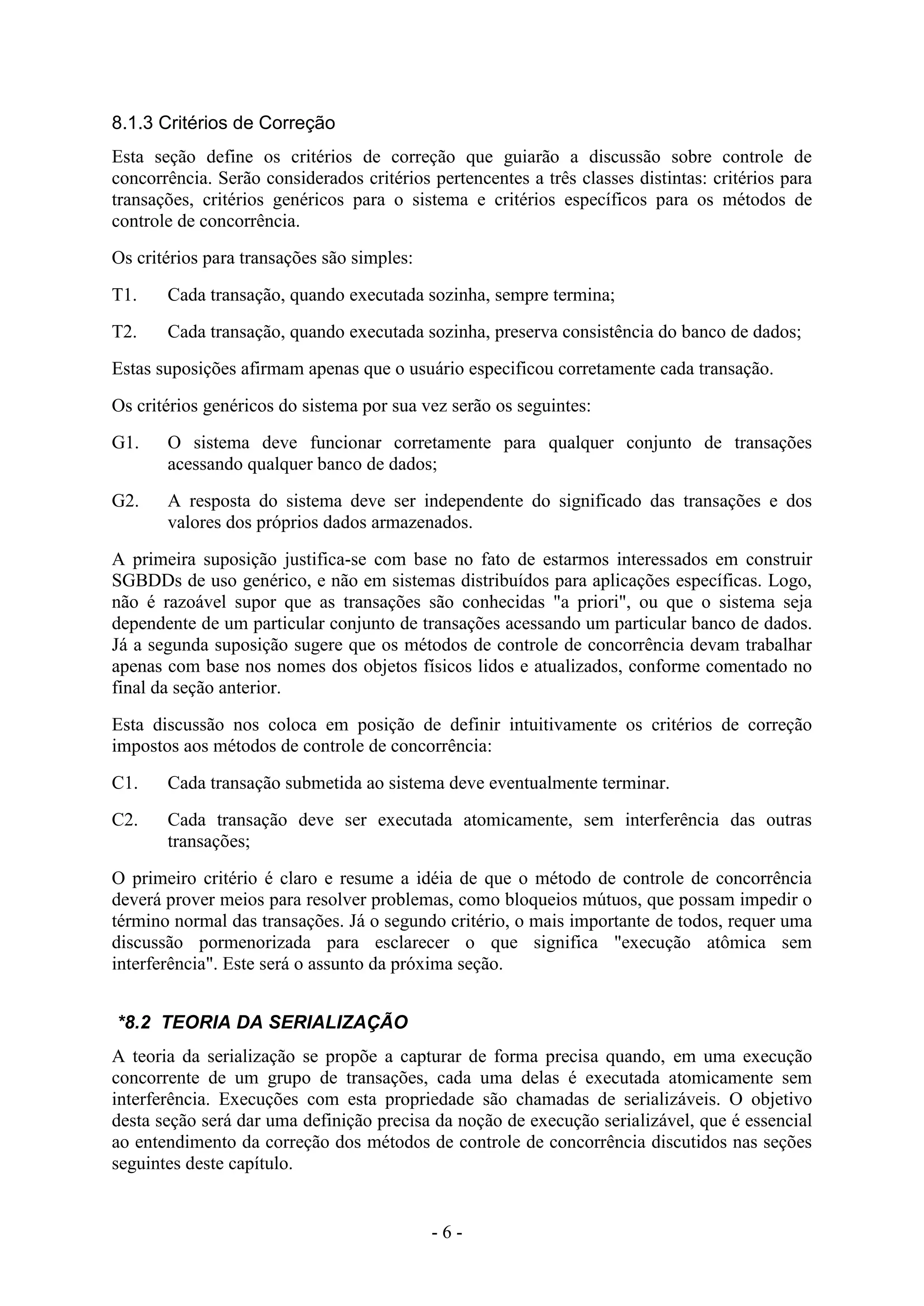 - 6 -
8.1.3 Critérios de Correção
Esta seção define os critérios de correção que guiarão a discussão sobre controle de
concorrência. Serão considerados critérios pertencentes a três classes distintas: critérios para
transações, critérios genéricos para o sistema e critérios específicos para os métodos de
controle de concorrência.
Os critérios para transações são simples:
T1. Cada transação, quando executada sozinha, sempre termina;
T2. Cada transação, quando executada sozinha, preserva consistência do banco de dados;
Estas suposições afirmam apenas que o usuário especificou corretamente cada transação.
Os critérios genéricos do sistema por sua vez serão os seguintes:
G1. O sistema deve funcionar corretamente para qualquer conjunto de transações
acessando qualquer banco de dados;
G2. A resposta do sistema deve ser independente do significado das transações e dos
valores dos próprios dados armazenados.
A primeira suposição justifica-se com base no fato de estarmos interessados em construir
SGBDDs de uso genérico, e não em sistemas distribuídos para aplicações específicas. Logo,
não é razoável supor que as transações são conhecidas "a priori", ou que o sistema seja
dependente de um particular conjunto de transações acessando um particular banco de dados.
Já a segunda suposição sugere que os métodos de controle de concorrência devam trabalhar
apenas com base nos nomes dos objetos físicos lidos e atualizados, conforme comentado no
final da seção anterior.
Esta discussão nos coloca em posição de definir intuitivamente os critérios de correção
impostos aos métodos de controle de concorrência:
C1. Cada transação submetida ao sistema deve eventualmente terminar.
C2. Cada transação deve ser executada atomicamente, sem interferência das outras
transações;
O primeiro critério é claro e resume a idéia de que o método de controle de concorrência
deverá prover meios para resolver problemas, como bloqueios mútuos, que possam impedir o
término normal das transações. Já o segundo critério, o mais importante de todos, requer uma
discussão pormenorizada para esclarecer o que significa "execução atômica sem
interferência". Este será o assunto da próxima seção.
*8.2 TEORIA DA SERIALIZAÇÃO
A teoria da serialização se propõe a capturar de forma precisa quando, em uma execução
concorrente de um grupo de transações, cada uma delas é executada atomicamente sem
interferência. Execuções com esta propriedade são chamadas de serializáveis. O objetivo
desta seção será dar uma definição precisa da noção de execução serializável, que é essencial
ao entendimento da correção dos métodos de controle de concorrência discutidos nas seções
seguintes deste capítulo.
 