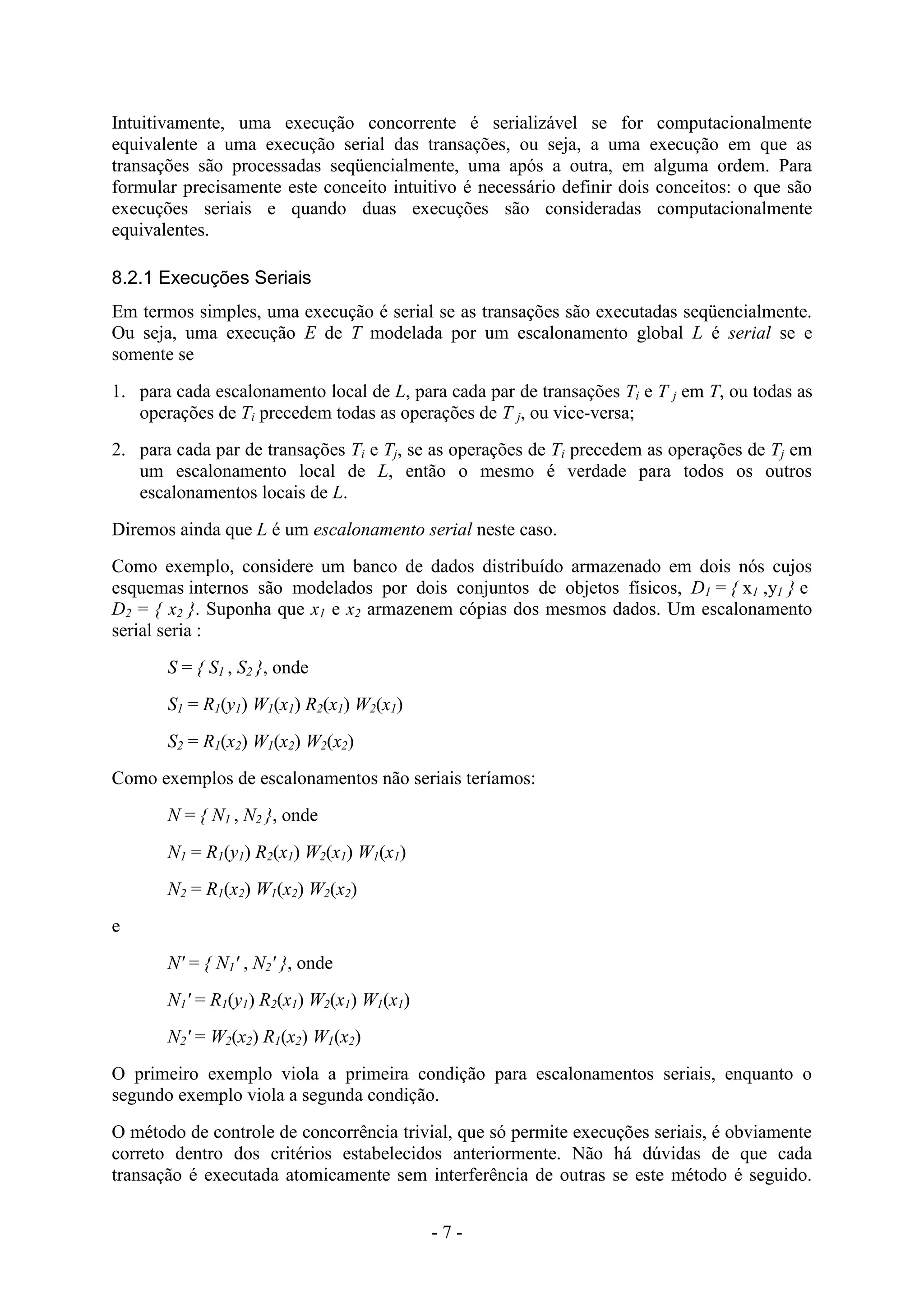 - 7 -
Intuitivamente, uma execução concorrente é serializável se for computacionalmente
equivalente a uma execução serial das transações, ou seja, a uma execução em que as
transações são processadas seqüencialmente, uma após a outra, em alguma ordem. Para
formular precisamente este conceito intuitivo é necessário definir dois conceitos: o que são
execuções seriais e quando duas execuções são consideradas computacionalmente
equivalentes.
8.2.1 Execuções Seriais
Em termos simples, uma execução é serial se as transações são executadas seqüencialmente.
Ou seja, uma execução E de T modelada por um escalonamento global L é serial se e
somente se
1. para cada escalonamento local de L, para cada par de transações Ti e T j em T, ou todas as
operações de Ti precedem todas as operações de T j, ou vice-versa;
2. para cada par de transações Ti e Tj, se as operações de Ti precedem as operações de Tj em
um escalonamento local de L, então o mesmo é verdade para todos os outros
escalonamentos locais de L.
Diremos ainda que L é um escalonamento serial neste caso.
Como exemplo, considere um banco de dados distribuído armazenado em dois nós cujos
esquemas internos são modelados por dois conjuntos de objetos físicos, D1 = { x1 ,y1 } e
D2 = { x2 }. Suponha que x1 e x2 armazenem cópias dos mesmos dados. Um escalonamento
serial seria :
S = { S1 , S2 }, onde
S1 = R1(y1) W1(x1) R2(x1) W2(x1)
S2 = R1(x2) W1(x2) W2(x2)
Como exemplos de escalonamentos não seriais teríamos:
N = { N1 , N2 }, onde
N1 = R1(y1) R2(x1) W2(x1) W1(x1)
N2 = R1(x2) W1(x2) W2(x2)
e
N' = { N1' , N2' }, onde
N1' = R1(y1) R2(x1) W2(x1) W1(x1)
N2' = W2(x2) R1(x2) W1(x2)
O primeiro exemplo viola a primeira condição para escalonamentos seriais, enquanto o
segundo exemplo viola a segunda condição.
O método de controle de concorrência trivial, que só permite execuções seriais, é obviamente
correto dentro dos critérios estabelecidos anteriormente. Não há dúvidas de que cada
transação é executada atomicamente sem interferência de outras se este método é seguido.
 