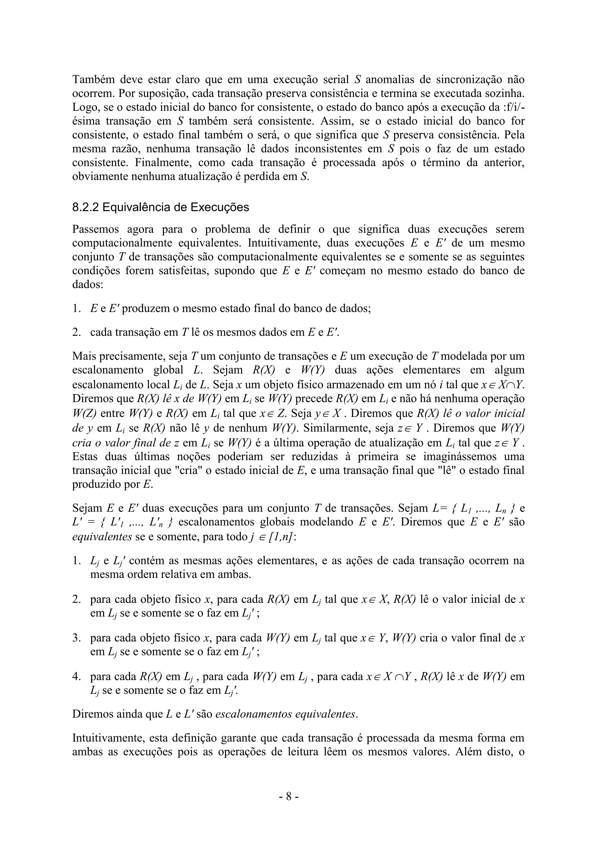 - 8 -
Também deve estar claro que em uma execução serial S anomalias de sincronização não
ocorrem. Por suposição, cada transação preserva consistência e termina se executada sozinha.
Logo, se o estado inicial do banco for consistente, o estado do banco após a execução da :f/i/-
ésima transação em S também será consistente. Assim, se o estado inicial do banco for
consistente, o estado final também o será, o que significa que S preserva consistência. Pela
mesma razão, nenhuma transação lê dados inconsistentes em S pois o faz de um estado
consistente. Finalmente, como cada transação é processada após o término da anterior,
obviamente nenhuma atualização é perdida em S.
8.2.2 Equivalência de Execuções
Passemos agora para o problema de definir o que significa duas execuções serem
computacionalmente equivalentes. Intuitivamente, duas execuções E e E' de um mesmo
conjunto T de transações são computacionalmente equivalentes se e somente se as seguintes
condições forem satisfeitas, supondo que E e E' começam no mesmo estado do banco de
dados:
1. E e E' produzem o mesmo estado final do banco de dados;
2. cada transação em T lê os mesmos dados em E e E'.
Mais precisamente, seja T um conjunto de transações e E um execução de T modelada por um
escalonamento global L. Sejam R(X) e W(Y) duas ações elementares em algum
escalonamento local Li de L. Seja x um objeto físico armazenado em um nó i tal que x XY.
Diremos que R(X) lê x de W(Y) em Li se W(Y) precede R(X) em Li e não há nenhuma operação
W(Z) entre W(Y) e R(X) em Li tal que x Z. Seja y X . Diremos que R(X) lê o valor inicial
de y em Li se R(X) não lê y de nenhum W(Y). Similarmente, seja z Y . Diremos que W(Y)
cria o valor final de z em Li se W(Y) é a última operação de atualização em Li tal que z Y .
Estas duas últimas noções poderiam ser reduzidas à primeira se imaginássemos uma
transação inicial que "cria" o estado inicial de E, e uma transação final que "lê" o estado final
produzido por E.
Sejam E e E' duas execuções para um conjunto T de transações. Sejam L= { L1 ,..., Ln } e
L' = { L'1 ,..., L'n } escalonamentos globais modelando E e E'. Diremos que E e E' são
equivalentes se e somente, para todo j  [1,n]:
1. Lj e Lj' contém as mesmas ações elementares, e as ações de cada transação ocorrem na
mesma ordem relativa em ambas.
2. para cada objeto físico x, para cada R(X) em Lj tal que x X, R(X) lê o valor inicial de x
em Lj se e somente se o faz em Lj' ;
3. para cada objeto físico x, para cada W(Y) em Lj tal que x Y, W(Y) cria o valor final de x
em Lj se e somente se o faz em Lj' ;
4. para cada R(X) em Lj , para cada W(Y) em Lj , para cada x X Y , R(X) lê x de W(Y) em
Lj se e somente se o faz em Lj'.
Diremos ainda que L e L' são escalonamentos equivalentes.
Intuitivamente, esta definição garante que cada transação é processada da mesma forma em
ambas as execuções pois as operações de leitura lêem os mesmos valores. Além disto, o
 