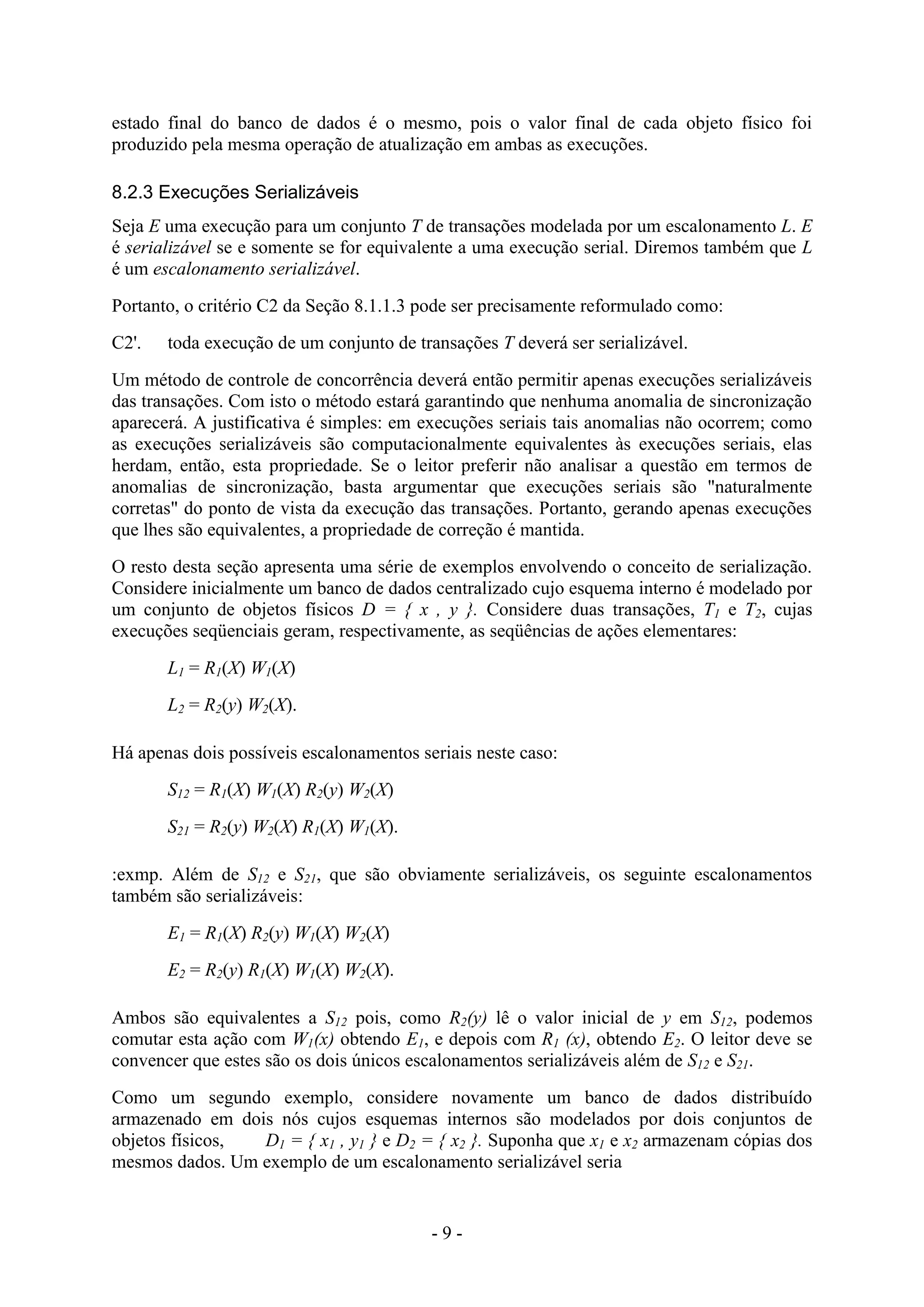 - 9 -
estado final do banco de dados é o mesmo, pois o valor final de cada objeto físico foi
produzido pela mesma operação de atualização em ambas as execuções.
8.2.3 Execuções Serializáveis
Seja E uma execução para um conjunto T de transações modelada por um escalonamento L. E
é serializável se e somente se for equivalente a uma execução serial. Diremos também que L
é um escalonamento serializável.
Portanto, o critério C2 da Seção 8.1.1.3 pode ser precisamente reformulado como:
C2'. toda execução de um conjunto de transações T deverá ser serializável.
Um método de controle de concorrência deverá então permitir apenas execuções serializáveis
das transações. Com isto o método estará garantindo que nenhuma anomalia de sincronização
aparecerá. A justificativa é simples: em execuções seriais tais anomalias não ocorrem; como
as execuções serializáveis são computacionalmente equivalentes às execuções seriais, elas
herdam, então, esta propriedade. Se o leitor preferir não analisar a questão em termos de
anomalias de sincronização, basta argumentar que execuções seriais são "naturalmente
corretas" do ponto de vista da execução das transações. Portanto, gerando apenas execuções
que lhes são equivalentes, a propriedade de correção é mantida.
O resto desta seção apresenta uma série de exemplos envolvendo o conceito de serialização.
Considere inicialmente um banco de dados centralizado cujo esquema interno é modelado por
um conjunto de objetos físicos D = { x , y }. Considere duas transações, T1 e T2, cujas
execuções seqüenciais geram, respectivamente, as seqüências de ações elementares:
L1 = R1(X) W1(X)
L2 = R2(y) W2(X).
Há apenas dois possíveis escalonamentos seriais neste caso:
S12 = R1(X) W1(X) R2(y) W2(X)
S21 = R2(y) W2(X) R1(X) W1(X).
:exmp. Além de S12 e S21, que são obviamente serializáveis, os seguinte escalonamentos
também são serializáveis:
E1 = R1(X) R2(y) W1(X) W2(X)
E2 = R2(y) R1(X) W1(X) W2(X).
Ambos são equivalentes a S12 pois, como R2(y) lê o valor inicial de y em S12, podemos
comutar esta ação com W1(x) obtendo E1, e depois com R1 (x), obtendo E2. O leitor deve se
convencer que estes são os dois únicos escalonamentos serializáveis além de S12 e S21.
Como um segundo exemplo, considere novamente um banco de dados distribuído
armazenado em dois nós cujos esquemas internos são modelados por dois conjuntos de
objetos físicos, D1 = { x1 , y1 } e D2 = { x2 }. Suponha que x1 e x2 armazenam cópias dos
mesmos dados. Um exemplo de um escalonamento serializável seria
 