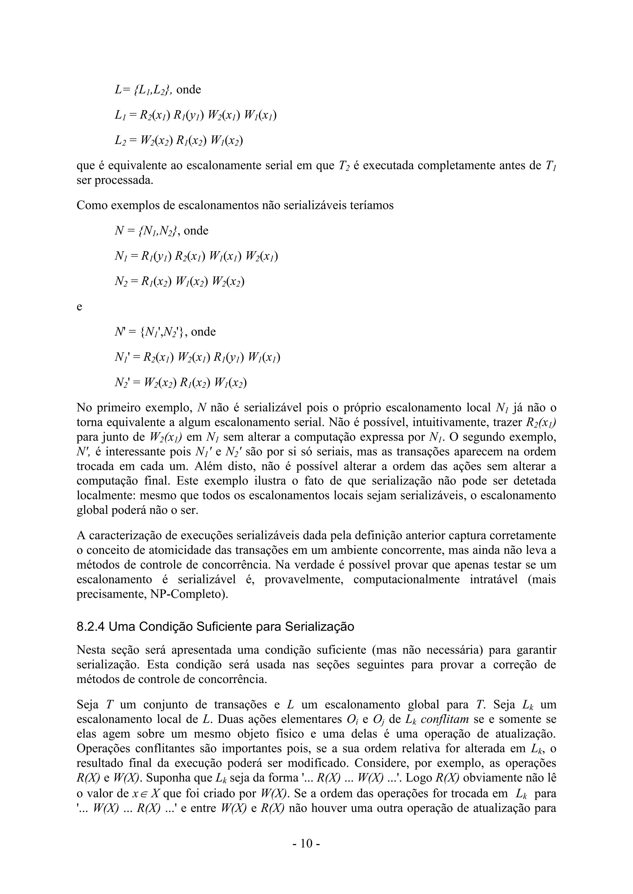 - 10 -
L= {L1,L2}, onde
L1 = R2(x1) R1(y1) W2(x1) W1(x1)
L2 = W2(x2) R1(x2) W1(x2)
que é equivalente ao escalonamente serial em que T2 é executada completamente antes de T1
ser processada.
Como exemplos de escalonamentos não serializáveis teríamos
N = {N1,N2}, onde
N1 = R1(y1) R2(x1) W1(x1) W2(x1)
N2 = R1(x2) W1(x2) W2(x2)
e
N' = {N1',N2'}, onde
N1' = R2(x1) W2(x1) R1(y1) W1(x1)
N2' = W2(x2) R1(x2) W1(x2)
No primeiro exemplo, N não é serializável pois o próprio escalonamento local N1 já não o
torna equivalente a algum escalonamento serial. Não é possível, intuitivamente, trazer R2(x1)
para junto de W2(x1) em N1 sem alterar a computação expressa por N1. O segundo exemplo,
N', é interessante pois N1' e N2' são por si só seriais, mas as transações aparecem na ordem
trocada em cada um. Além disto, não é possível alterar a ordem das ações sem alterar a
computação final. Este exemplo ilustra o fato de que serialização não pode ser detetada
localmente: mesmo que todos os escalonamentos locais sejam serializáveis, o escalonamento
global poderá não o ser.
A caracterização de execuções serializáveis dada pela definição anterior captura corretamente
o conceito de atomicidade das transações em um ambiente concorrente, mas ainda não leva a
métodos de controle de concorrência. Na verdade é possível provar que apenas testar se um
escalonamento é serializável é, provavelmente, computacionalmente intratável (mais
precisamente, NP-Completo).
8.2.4 Uma Condição Suficiente para Serialização
Nesta seção será apresentada uma condição suficiente (mas não necessária) para garantir
serialização. Esta condição será usada nas seções seguintes para provar a correção de
métodos de controle de concorrência.
Seja T um conjunto de transações e L um escalonamento global para T. Seja Lk um
escalonamento local de L. Duas ações elementares Oi e Oj de Lk conflitam se e somente se
elas agem sobre um mesmo objeto físico e uma delas é uma operação de atualização.
Operações conflitantes são importantes pois, se a sua ordem relativa for alterada em Lk, o
resultado final da execução poderá ser modificado. Considere, por exemplo, as operações
R(X) e W(X). Suponha que Lk seja da forma '... R(X) ... W(X) ...'. Logo R(X) obviamente não lê
o valor de x X que foi criado por W(X). Se a ordem das operações for trocada em Lk para
'... W(X) ... R(X) ...' e entre W(X) e R(X) não houver uma outra operação de atualização para
 