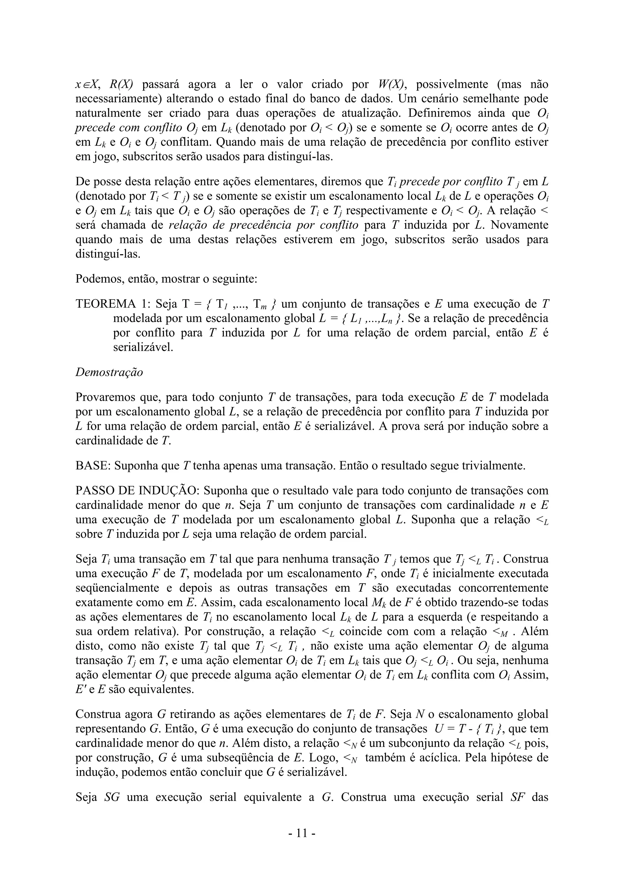 - 11 -
xX, R(X) passará agora a ler o valor criado por W(X), possivelmente (mas não
necessariamente) alterando o estado final do banco de dados. Um cenário semelhante pode
naturalmente ser criado para duas operações de atualização. Definiremos ainda que Oi
precede com conflito Oj em Lk (denotado por Oi < Oj) se e somente se Oi ocorre antes de Oj
em Lk e Oi e Oj conflitam. Quando mais de uma relação de precedência por conflito estiver
em jogo, subscritos serão usados para distinguí-las.
De posse desta relação entre ações elementares, diremos que Ti precede por conflito T j em L
(denotado por Ti < T j) se e somente se existir um escalonamento local Lk de L e operações Oi
e Oj em Lk tais que Oi e Oj são operações de Ti e Tj respectivamente e Oi < Oj. A relação <
será chamada de relação de precedência por conflito para T induzida por L. Novamente
quando mais de uma destas relações estiverem em jogo, subscritos serão usados para
distinguí-las.
Podemos, então, mostrar o seguinte:
TEOREMA 1: Seja T = { T1 ,..., Tm } um conjunto de transações e E uma execução de T
modelada por um escalonamento global L = { L1 ,...,Ln }. Se a relação de precedência
por conflito para T induzida por L for uma relação de ordem parcial, então E é
serializável.
Demostração
Provaremos que, para todo conjunto T de transações, para toda execução E de T modelada
por um escalonamento global L, se a relação de precedência por conflito para T induzida por
L for uma relação de ordem parcial, então E é serializável. A prova será por indução sobre a
cardinalidade de T.
BASE: Suponha que T tenha apenas uma transação. Então o resultado segue trivialmente.
PASSO DE INDUÇÃO: Suponha que o resultado vale para todo conjunto de transações com
cardinalidade menor do que n. Seja T um conjunto de transações com cardinalidade n e E
uma execução de T modelada por um escalonamento global L. Suponha que a relação <L
sobre T induzida por L seja uma relação de ordem parcial.
Seja Ti uma transação em T tal que para nenhuma transação T j temos que Tj <L Ti . Construa
uma execução F de T, modelada por um escalonamento F, onde Ti é inicialmente executada
seqüencialmente e depois as outras transações em T são executadas concorrentemente
exatamente como em E. Assim, cada escalonamento local Mk de F é obtido trazendo-se todas
as ações elementares de Ti no escanolamento local Lk de L para a esquerda (e respeitando a
sua ordem relativa). Por construção, a relação <L coincide com com a relação <M . Além
disto, como não existe Tj tal que Tj <L Ti , não existe uma ação elementar Oj de alguma
transação Tj em T, e uma ação elementar Oi de Ti em Lk tais que Oj <L Oi . Ou seja, nenhuma
ação elementar Oj que precede alguma ação elementar Oi de Ti em Lk conflita com Oi Assim,
E' e E são equivalentes.
Construa agora G retirando as ações elementares de Ti de F. Seja N o escalonamento global
representando G. Então, G é uma execução do conjunto de transações U = T - { Ti }, que tem
cardinalidade menor do que n. Além disto, a relação <N é um subconjunto da relação <L pois,
por construção, G é uma subseqüência de E. Logo, <N também é acíclica. Pela hipótese de
indução, podemos então concluir que G é serializável.
Seja SG uma execução serial equivalente a G. Construa uma execução serial SF das
 