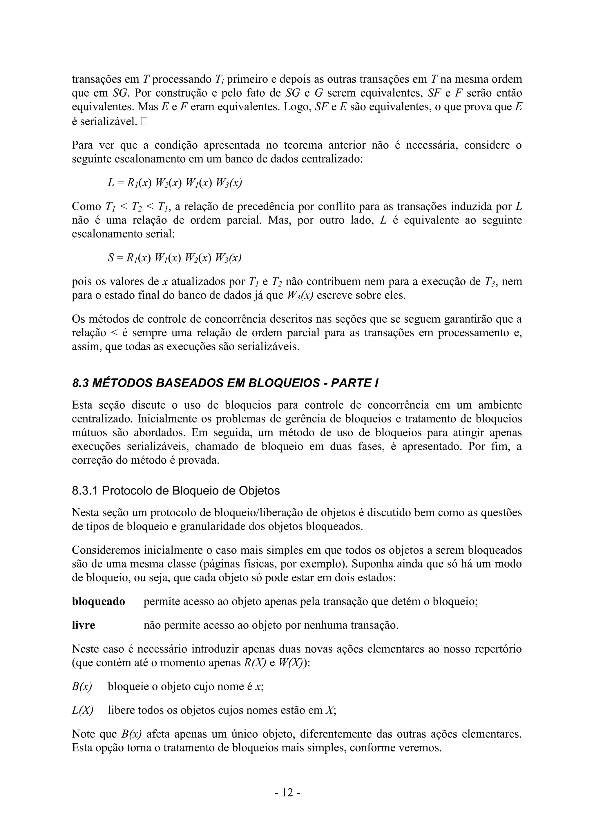 - 12 -
transações em T processando Ti primeiro e depois as outras transações em T na mesma ordem
que em SG. Por construção e pelo fato de SG e G serem equivalentes, SF e F serão então
equivalentes. Mas E e F eram equivalentes. Logo, SF e E são equivalentes, o que prova que E
é serializável. 
Para ver que a condição apresentada no teorema anterior não é necessária, considere o
seguinte escalonamento em um banco de dados centralizado:
L = R1(x) W2(x) W1(x) W3(x)
Como T1 < T2 < T1, a relação de precedência por conflito para as transações induzida por L
não é uma relação de ordem parcial. Mas, por outro lado, L é equivalente ao seguinte
escalonamento serial:
S = R1(x) W1(x) W2(x) W3(x)
pois os valores de x atualizados por T1 e T2 não contribuem nem para a execução de T3, nem
para o estado final do banco de dados já que W3(x) escreve sobre eles.
Os métodos de controle de concorrência descritos nas seções que se seguem garantirão que a
relação < é sempre uma relação de ordem parcial para as transações em processamento e,
assim, que todas as execuções são serializáveis.
8.3 MÉTODOS BASEADOS EM BLOQUEIOS - PARTE I
Esta seção discute o uso de bloqueios para controle de concorrência em um ambiente
centralizado. Inicialmente os problemas de gerência de bloqueios e tratamento de bloqueios
mútuos são abordados. Em seguida, um método de uso de bloqueios para atingir apenas
execuções serializáveis, chamado de bloqueio em duas fases, é apresentado. Por fim, a
correção do método é provada.
8.3.1 Protocolo de Bloqueio de Objetos
Nesta seção um protocolo de bloqueio/liberação de objetos é discutido bem como as questões
de tipos de bloqueio e granularidade dos objetos bloqueados.
Consideremos inicialmente o caso mais simples em que todos os objetos a serem bloqueados
são de uma mesma classe (páginas físicas, por exemplo). Suponha ainda que só há um modo
de bloqueio, ou seja, que cada objeto só pode estar em dois estados:
bloqueado permite acesso ao objeto apenas pela transação que detém o bloqueio;
livre não permite acesso ao objeto por nenhuma transação.
Neste caso é necessário introduzir apenas duas novas ações elementares ao nosso repertório
(que contém até o momento apenas R(X) e W(X)):
B(x) bloqueie o objeto cujo nome é x;
L(X) libere todos os objetos cujos nomes estão em X;
Note que B(x) afeta apenas um único objeto, diferentemente das outras ações elementares.
Esta opção torna o tratamento de bloqueios mais simples, conforme veremos.
 