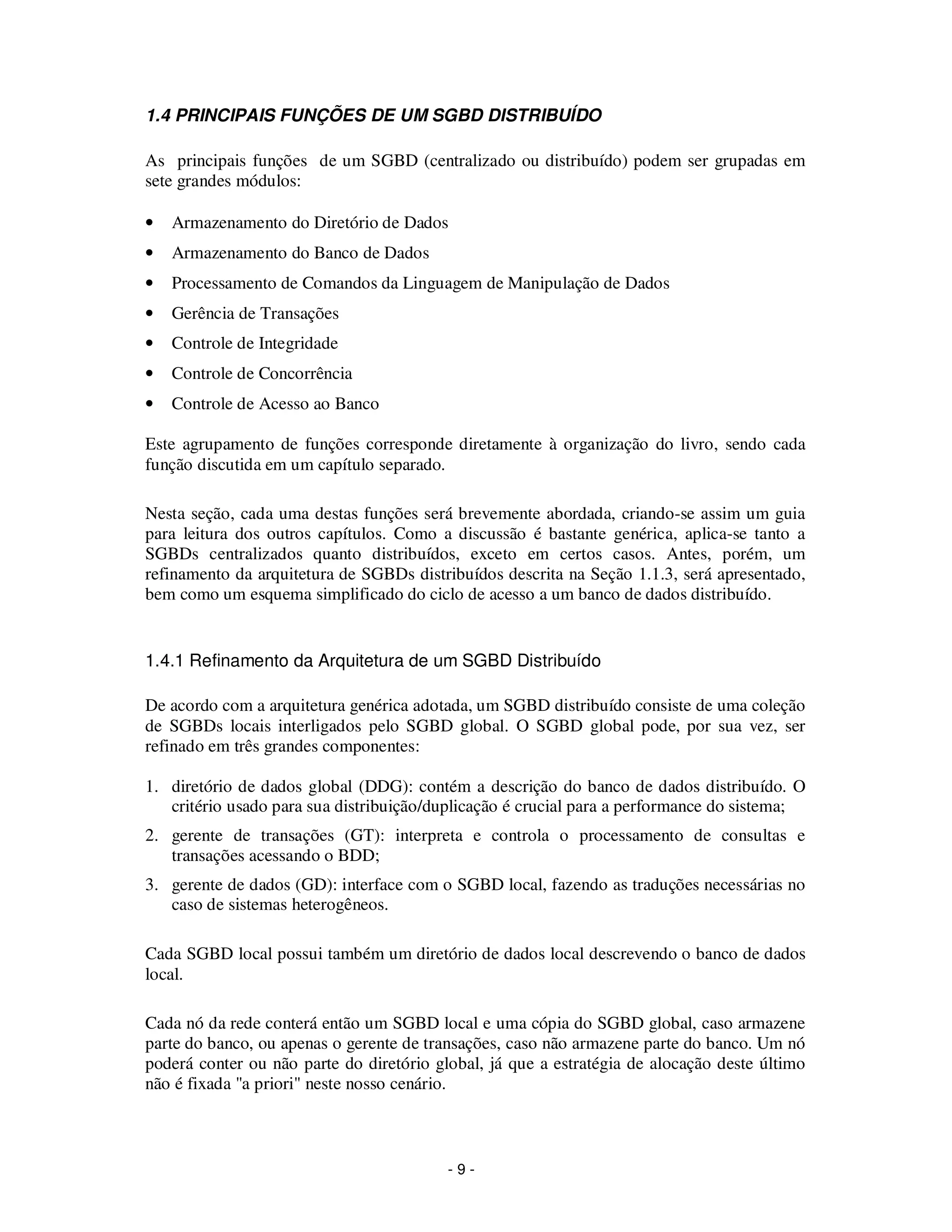 - 9 -
1.4 PRINCIPAIS FUNÇÕES DE UM SGBD DISTRIBUÍDO
As principais funções de um SGBD (centralizado ou distribuído) podem ser grupadas em
sete grandes módulos:
• Armazenamento do Diretório de Dados
• Armazenamento do Banco de Dados
• Processamento de Comandos da Linguagem de Manipulação de Dados
• Gerência de Transações
• Controle de Integridade
• Controle de Concorrência
• Controle de Acesso ao Banco
Este agrupamento de funções corresponde diretamente à organização do livro, sendo cada
função discutida em um capítulo separado.
Nesta seção, cada uma destas funções será brevemente abordada, criando-se assim um guia
para leitura dos outros capítulos. Como a discussão é bastante genérica, aplica-se tanto a
SGBDs centralizados quanto distribuídos, exceto em certos casos. Antes, porém, um
refinamento da arquitetura de SGBDs distribuídos descrita na Seção 1.1.3, será apresentado,
bem como um esquema simplificado do ciclo de acesso a um banco de dados distribuído.
1.4.1 Refinamento da Arquitetura de um SGBD Distribuído
De acordo com a arquitetura genérica adotada, um SGBD distribuído consiste de uma coleção
de SGBDs locais interligados pelo SGBD global. O SGBD global pode, por sua vez, ser
refinado em três grandes componentes:
1. diretório de dados global (DDG): contém a descrição do banco de dados distribuído. O
critério usado para sua distribuição/duplicação é crucial para a performance do sistema;
2. gerente de transações (GT): interpreta e controla o processamento de consultas e
transações acessando o BDD;
3. gerente de dados (GD): interface com o SGBD local, fazendo as traduções necessárias no
caso de sistemas heterogêneos.
Cada SGBD local possui também um diretório de dados local descrevendo o banco de dados
local.
Cada nó da rede conterá então um SGBD local e uma cópia do SGBD global, caso armazene
parte do banco, ou apenas o gerente de transações, caso não armazene parte do banco. Um nó
poderá conter ou não parte do diretório global, já que a estratégia de alocação deste último
não é fixada "a priori" neste nosso cenário.
 