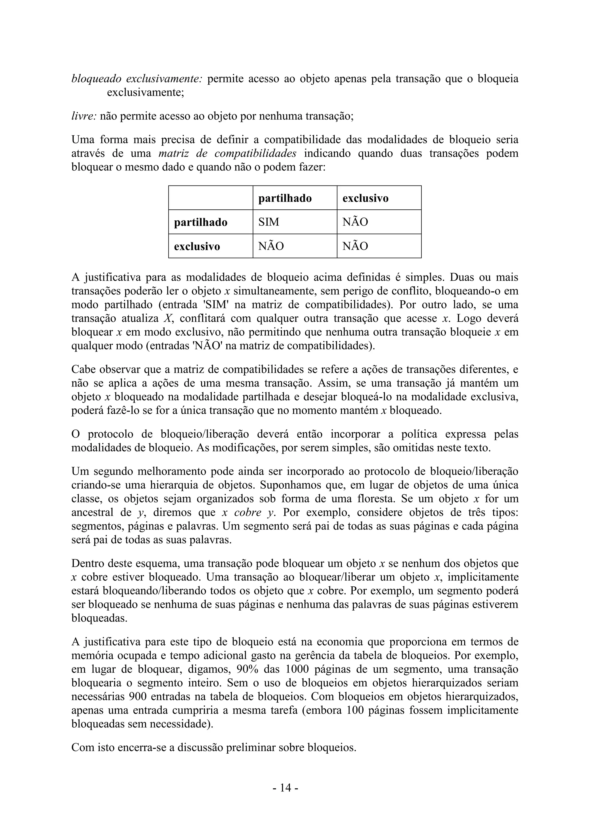 - 14 -
bloqueado exclusivamente: permite acesso ao objeto apenas pela transação que o bloqueia
exclusivamente;
livre: não permite acesso ao objeto por nenhuma transação;
Uma forma mais precisa de definir a compatibilidade das modalidades de bloqueio seria
através de uma matriz de compatibilidades indicando quando duas transações podem
bloquear o mesmo dado e quando não o podem fazer:
partilhado exclusivo
partilhado SIM NÃO
exclusivo NÃO NÃO
A justificativa para as modalidades de bloqueio acima definidas é simples. Duas ou mais
transações poderão ler o objeto x simultaneamente, sem perigo de conflito, bloqueando-o em
modo partilhado (entrada 'SIM' na matriz de compatibilidades). Por outro lado, se uma
transação atualiza X, conflitará com qualquer outra transação que acesse x. Logo deverá
bloquear x em modo exclusivo, não permitindo que nenhuma outra transação bloqueie x em
qualquer modo (entradas 'NÃO' na matriz de compatibilidades).
Cabe observar que a matriz de compatibilidades se refere a ações de transações diferentes, e
não se aplica a ações de uma mesma transação. Assim, se uma transação já mantém um
objeto x bloqueado na modalidade partilhada e desejar bloqueá-lo na modalidade exclusiva,
poderá fazê-lo se for a única transação que no momento mantém x bloqueado.
O protocolo de bloqueio/liberação deverá então incorporar a política expressa pelas
modalidades de bloqueio. As modificações, por serem simples, são omitidas neste texto.
Um segundo melhoramento pode ainda ser incorporado ao protocolo de bloqueio/liberação
criando-se uma hierarquia de objetos. Suponhamos que, em lugar de objetos de uma única
classe, os objetos sejam organizados sob forma de uma floresta. Se um objeto x for um
ancestral de y, diremos que x cobre y. Por exemplo, considere objetos de três tipos:
segmentos, páginas e palavras. Um segmento será pai de todas as suas páginas e cada página
será pai de todas as suas palavras.
Dentro deste esquema, uma transação pode bloquear um objeto x se nenhum dos objetos que
x cobre estiver bloqueado. Uma transação ao bloquear/liberar um objeto x, implicitamente
estará bloqueando/liberando todos os objeto que x cobre. Por exemplo, um segmento poderá
ser bloqueado se nenhuma de suas páginas e nenhuma das palavras de suas páginas estiverem
bloqueadas.
A justificativa para este tipo de bloqueio está na economia que proporciona em termos de
memória ocupada e tempo adicional gasto na gerência da tabela de bloqueios. Por exemplo,
em lugar de bloquear, digamos, 90% das 1000 páginas de um segmento, uma transação
bloquearia o segmento inteiro. Sem o uso de bloqueios em objetos hierarquizados seriam
necessárias 900 entradas na tabela de bloqueios. Com bloqueios em objetos hierarquizados,
apenas uma entrada cumpriria a mesma tarefa (embora 100 páginas fossem implicitamente
bloqueadas sem necessidade).
Com isto encerra-se a discussão preliminar sobre bloqueios.
 