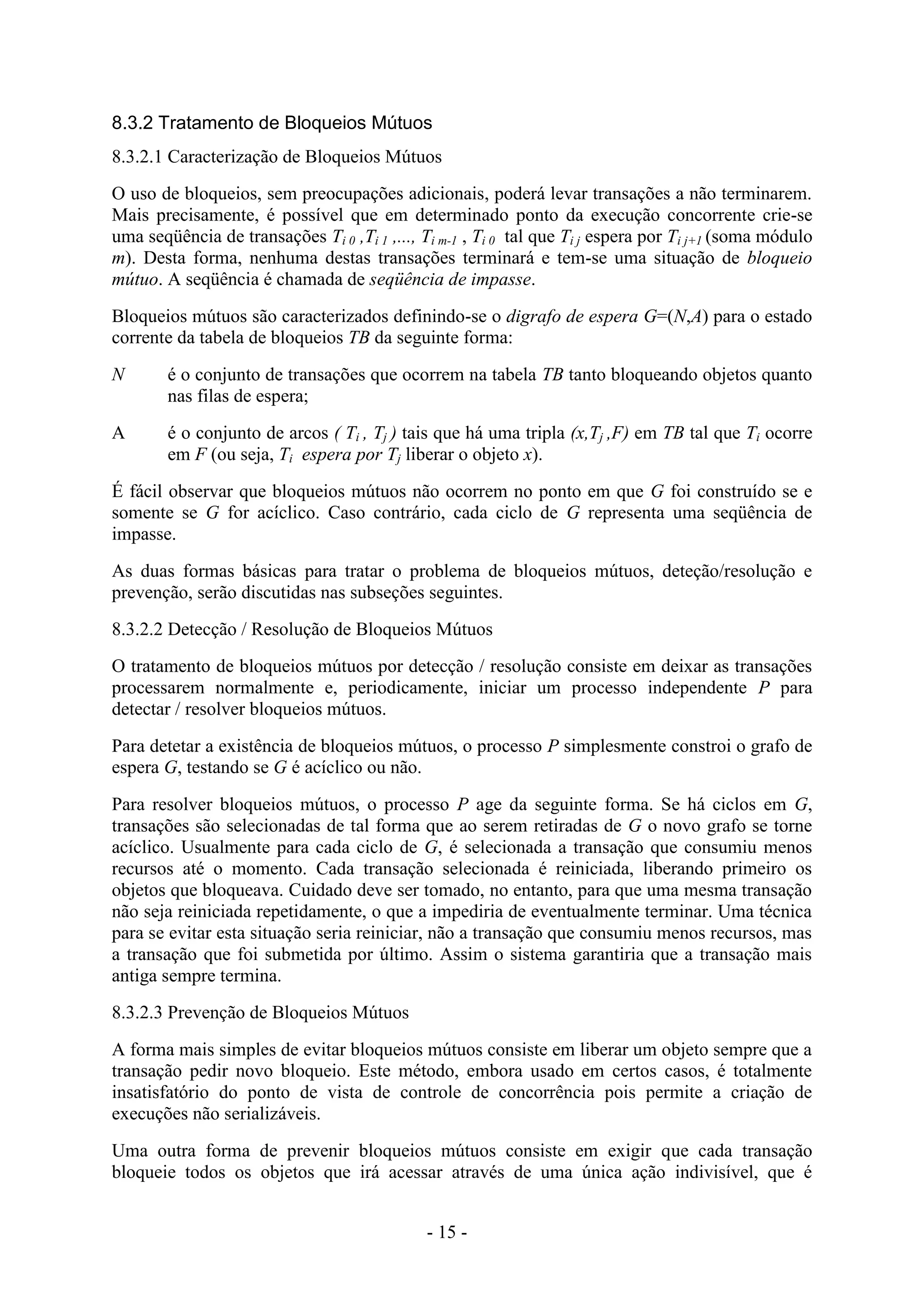 - 15 -
8.3.2 Tratamento de Bloqueios Mútuos
8.3.2.1 Caracterização de Bloqueios Mútuos
O uso de bloqueios, sem preocupações adicionais, poderá levar transações a não terminarem.
Mais precisamente, é possível que em determinado ponto da execução concorrente crie-se
uma seqüência de transações Ti 0 ,Ti 1 ,..., Ti m-1 , Ti 0 tal que Ti j espera por Ti j+1 (soma módulo
m). Desta forma, nenhuma destas transações terminará e tem-se uma situação de bloqueio
mútuo. A seqüência é chamada de seqüência de impasse.
Bloqueios mútuos são caracterizados definindo-se o digrafo de espera G=(N,A) para o estado
corrente da tabela de bloqueios TB da seguinte forma:
N é o conjunto de transações que ocorrem na tabela TB tanto bloqueando objetos quanto
nas filas de espera;
A é o conjunto de arcos ( Ti , Tj ) tais que há uma tripla (x,Tj ,F) em TB tal que Ti ocorre
em F (ou seja, Ti espera por Tj liberar o objeto x).
É fácil observar que bloqueios mútuos não ocorrem no ponto em que G foi construído se e
somente se G for acíclico. Caso contrário, cada ciclo de G representa uma seqüência de
impasse.
As duas formas básicas para tratar o problema de bloqueios mútuos, deteção/resolução e
prevenção, serão discutidas nas subseções seguintes.
8.3.2.2 Detecção / Resolução de Bloqueios Mútuos
O tratamento de bloqueios mútuos por detecção / resolução consiste em deixar as transações
processarem normalmente e, periodicamente, iniciar um processo independente P para
detectar / resolver bloqueios mútuos.
Para detetar a existência de bloqueios mútuos, o processo P simplesmente constroi o grafo de
espera G, testando se G é acíclico ou não.
Para resolver bloqueios mútuos, o processo P age da seguinte forma. Se há ciclos em G,
transações são selecionadas de tal forma que ao serem retiradas de G o novo grafo se torne
acíclico. Usualmente para cada ciclo de G, é selecionada a transação que consumiu menos
recursos até o momento. Cada transação selecionada é reiniciada, liberando primeiro os
objetos que bloqueava. Cuidado deve ser tomado, no entanto, para que uma mesma transação
não seja reiniciada repetidamente, o que a impediria de eventualmente terminar. Uma técnica
para se evitar esta situação seria reiniciar, não a transação que consumiu menos recursos, mas
a transação que foi submetida por último. Assim o sistema garantiria que a transação mais
antiga sempre termina.
8.3.2.3 Prevenção de Bloqueios Mútuos
A forma mais simples de evitar bloqueios mútuos consiste em liberar um objeto sempre que a
transação pedir novo bloqueio. Este método, embora usado em certos casos, é totalmente
insatisfatório do ponto de vista de controle de concorrência pois permite a criação de
execuções não serializáveis.
Uma outra forma de prevenir bloqueios mútuos consiste em exigir que cada transação
bloqueie todos os objetos que irá acessar através de uma única ação indivisível, que é
 