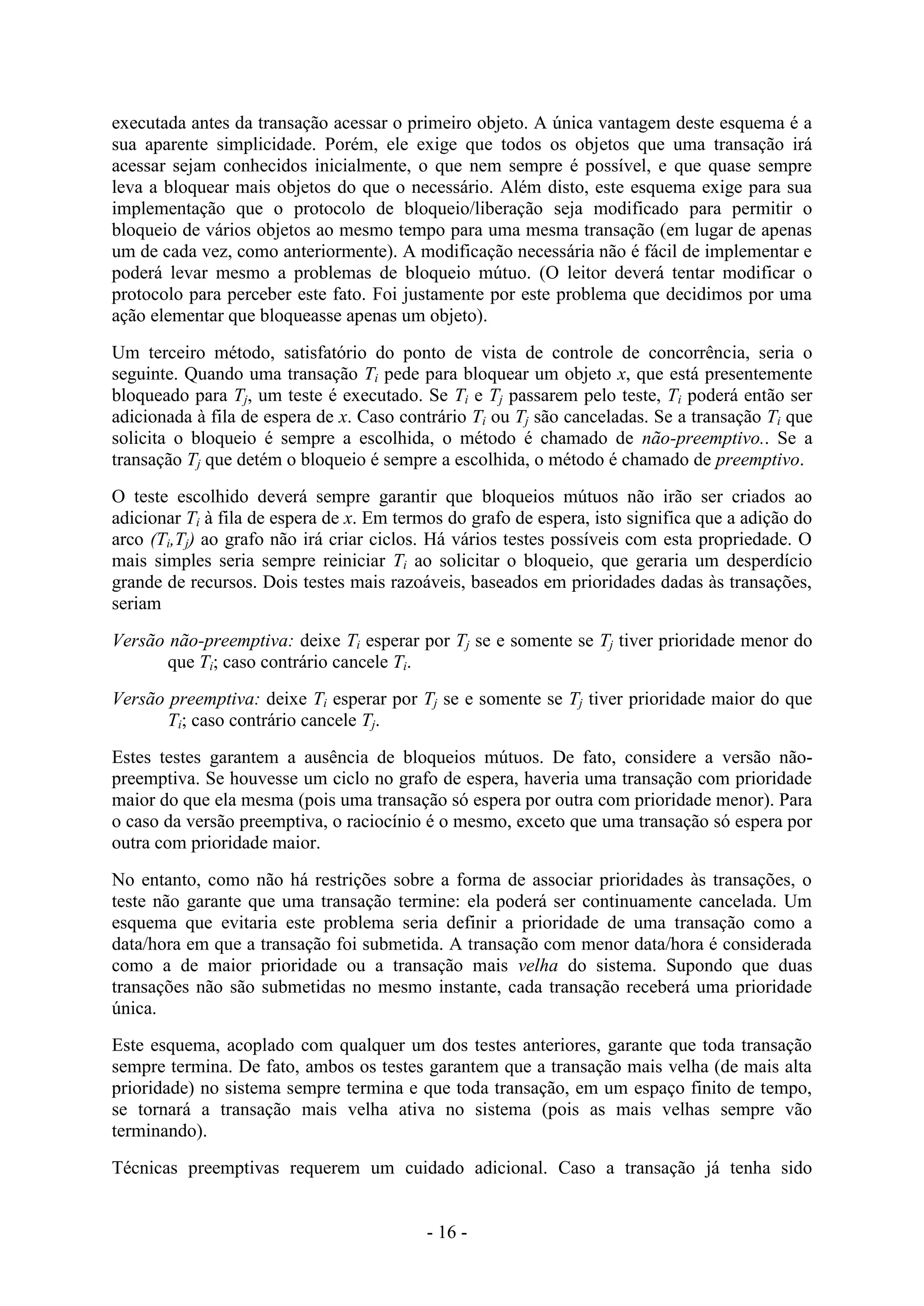 - 16 -
executada antes da transação acessar o primeiro objeto. A única vantagem deste esquema é a
sua aparente simplicidade. Porém, ele exige que todos os objetos que uma transação irá
acessar sejam conhecidos inicialmente, o que nem sempre é possível, e que quase sempre
leva a bloquear mais objetos do que o necessário. Além disto, este esquema exige para sua
implementação que o protocolo de bloqueio/liberação seja modificado para permitir o
bloqueio de vários objetos ao mesmo tempo para uma mesma transação (em lugar de apenas
um de cada vez, como anteriormente). A modificação necessária não é fácil de implementar e
poderá levar mesmo a problemas de bloqueio mútuo. (O leitor deverá tentar modificar o
protocolo para perceber este fato. Foi justamente por este problema que decidimos por uma
ação elementar que bloqueasse apenas um objeto).
Um terceiro método, satisfatório do ponto de vista de controle de concorrência, seria o
seguinte. Quando uma transação Ti pede para bloquear um objeto x, que está presentemente
bloqueado para Tj, um teste é executado. Se Ti e Tj passarem pelo teste, Ti poderá então ser
adicionada à fila de espera de x. Caso contrário Ti ou Tj são canceladas. Se a transação Ti que
solicita o bloqueio é sempre a escolhida, o método é chamado de não-preemptivo.. Se a
transação Tj que detém o bloqueio é sempre a escolhida, o método é chamado de preemptivo.
O teste escolhido deverá sempre garantir que bloqueios mútuos não irão ser criados ao
adicionar Ti à fila de espera de x. Em termos do grafo de espera, isto significa que a adição do
arco (Ti,Tj) ao grafo não irá criar ciclos. Há vários testes possíveis com esta propriedade. O
mais simples seria sempre reiniciar Ti ao solicitar o bloqueio, que geraria um desperdício
grande de recursos. Dois testes mais razoáveis, baseados em prioridades dadas às transações,
seriam
Versão não-preemptiva: deixe Ti esperar por Tj se e somente se Tj tiver prioridade menor do
que Ti; caso contrário cancele Ti.
Versão preemptiva: deixe Ti esperar por Tj se e somente se Tj tiver prioridade maior do que
Ti; caso contrário cancele Tj.
Estes testes garantem a ausência de bloqueios mútuos. De fato, considere a versão não-
preemptiva. Se houvesse um ciclo no grafo de espera, haveria uma transação com prioridade
maior do que ela mesma (pois uma transação só espera por outra com prioridade menor). Para
o caso da versão preemptiva, o raciocínio é o mesmo, exceto que uma transação só espera por
outra com prioridade maior.
No entanto, como não há restrições sobre a forma de associar prioridades às transações, o
teste não garante que uma transação termine: ela poderá ser continuamente cancelada. Um
esquema que evitaria este problema seria definir a prioridade de uma transação como a
data/hora em que a transação foi submetida. A transação com menor data/hora é considerada
como a de maior prioridade ou a transação mais velha do sistema. Supondo que duas
transações não são submetidas no mesmo instante, cada transação receberá uma prioridade
única.
Este esquema, acoplado com qualquer um dos testes anteriores, garante que toda transação
sempre termina. De fato, ambos os testes garantem que a transação mais velha (de mais alta
prioridade) no sistema sempre termina e que toda transação, em um espaço finito de tempo,
se tornará a transação mais velha ativa no sistema (pois as mais velhas sempre vão
terminando).
Técnicas preemptivas requerem um cuidado adicional. Caso a transação já tenha sido
 