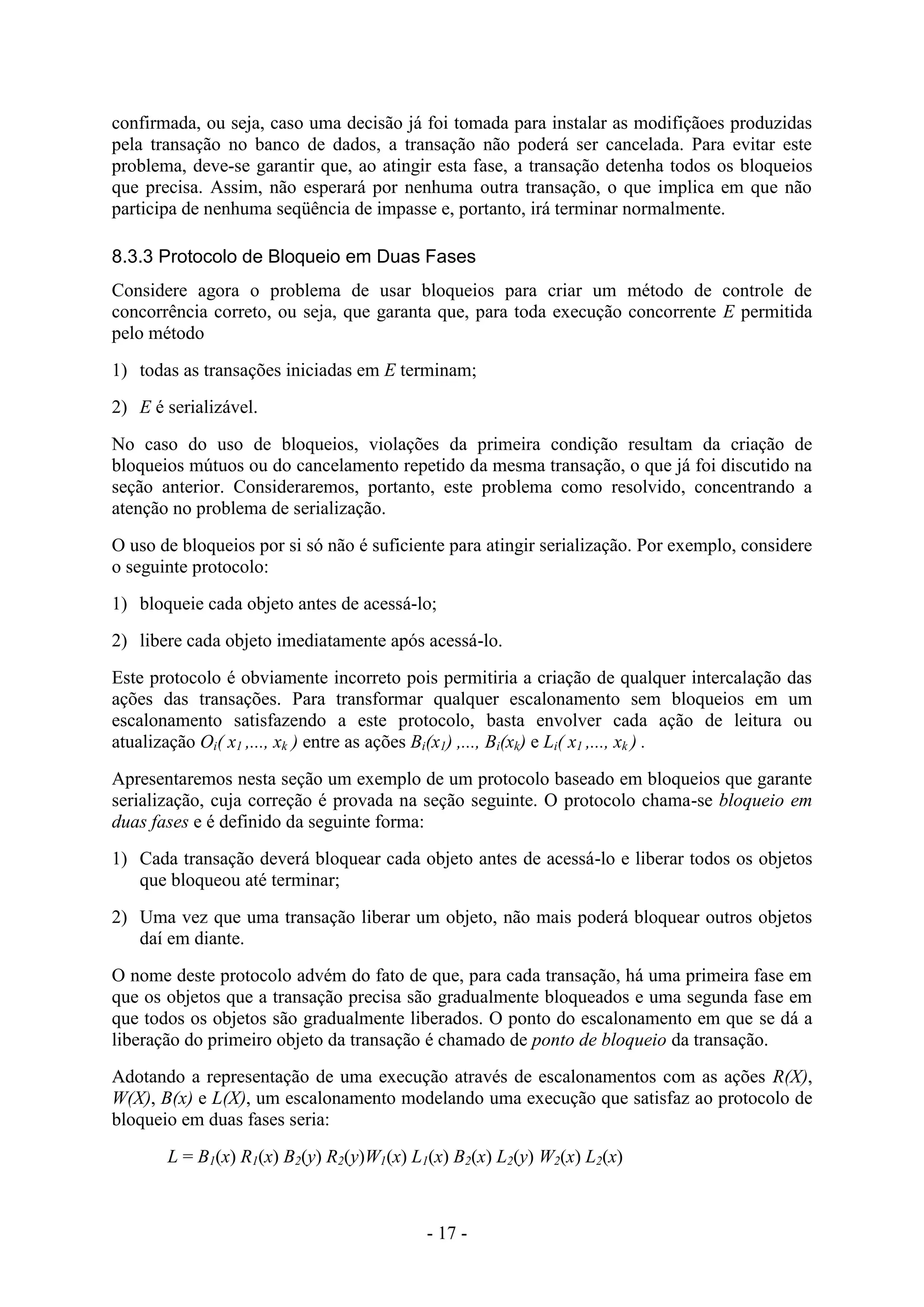 - 17 -
confirmada, ou seja, caso uma decisão já foi tomada para instalar as modifiçãoes produzidas
pela transação no banco de dados, a transação não poderá ser cancelada. Para evitar este
problema, deve-se garantir que, ao atingir esta fase, a transação detenha todos os bloqueios
que precisa. Assim, não esperará por nenhuma outra transação, o que implica em que não
participa de nenhuma seqüência de impasse e, portanto, irá terminar normalmente.
8.3.3 Protocolo de Bloqueio em Duas Fases
Considere agora o problema de usar bloqueios para criar um método de controle de
concorrência correto, ou seja, que garanta que, para toda execução concorrente E permitida
pelo método
1) todas as transações iniciadas em E terminam;
2) E é serializável.
No caso do uso de bloqueios, violações da primeira condição resultam da criação de
bloqueios mútuos ou do cancelamento repetido da mesma transação, o que já foi discutido na
seção anterior. Consideraremos, portanto, este problema como resolvido, concentrando a
atenção no problema de serialização.
O uso de bloqueios por si só não é suficiente para atingir serialização. Por exemplo, considere
o seguinte protocolo:
1) bloqueie cada objeto antes de acessá-lo;
2) libere cada objeto imediatamente após acessá-lo.
Este protocolo é obviamente incorreto pois permitiria a criação de qualquer intercalação das
ações das transações. Para transformar qualquer escalonamento sem bloqueios em um
escalonamento satisfazendo a este protocolo, basta envolver cada ação de leitura ou
atualização Oi( x1 ,..., xk ) entre as ações Bi(x1) ,..., Bi(xk) e Li( x1 ,..., xk ) .
Apresentaremos nesta seção um exemplo de um protocolo baseado em bloqueios que garante
serialização, cuja correção é provada na seção seguinte. O protocolo chama-se bloqueio em
duas fases e é definido da seguinte forma:
1) Cada transação deverá bloquear cada objeto antes de acessá-lo e liberar todos os objetos
que bloqueou até terminar;
2) Uma vez que uma transação liberar um objeto, não mais poderá bloquear outros objetos
daí em diante.
O nome deste protocolo advém do fato de que, para cada transação, há uma primeira fase em
que os objetos que a transação precisa são gradualmente bloqueados e uma segunda fase em
que todos os objetos são gradualmente liberados. O ponto do escalonamento em que se dá a
liberação do primeiro objeto da transação é chamado de ponto de bloqueio da transação.
Adotando a representação de uma execução através de escalonamentos com as ações R(X),
W(X), B(x) e L(X), um escalonamento modelando uma execução que satisfaz ao protocolo de
bloqueio em duas fases seria:
L = B1(x) R1(x) B2(y) R2(y)W1(x) L1(x) B2(x) L2(y) W2(x) L2(x)
 