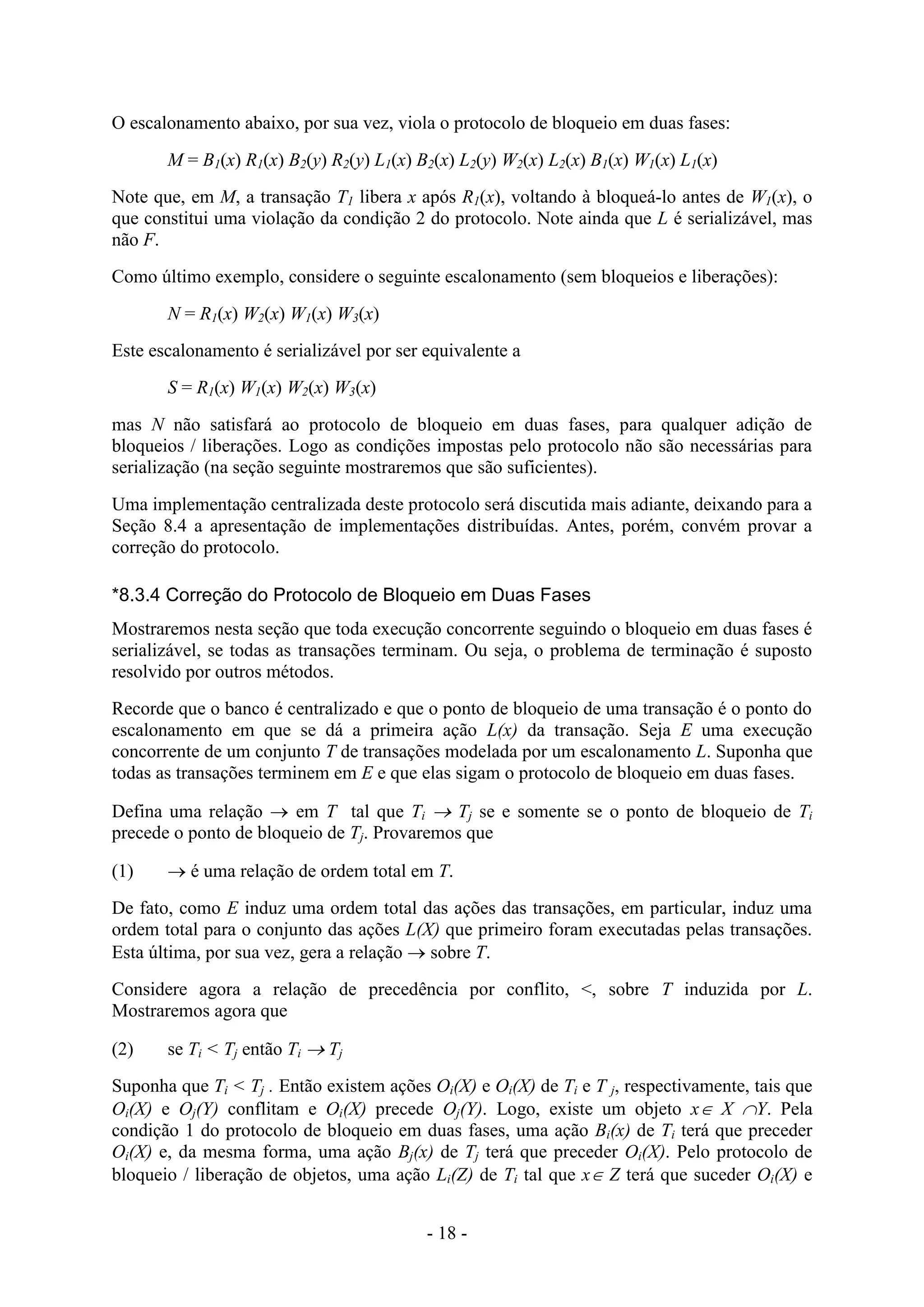 - 18 -
O escalonamento abaixo, por sua vez, viola o protocolo de bloqueio em duas fases:
M = B1(x) R1(x) B2(y) R2(y) L1(x) B2(x) L2(y) W2(x) L2(x) B1(x) W1(x) L1(x)
Note que, em M, a transação T1 libera x após R1(x), voltando à bloqueá-lo antes de W1(x), o
que constitui uma violação da condição 2 do protocolo. Note ainda que L é serializável, mas
não F.
Como último exemplo, considere o seguinte escalonamento (sem bloqueios e liberações):
N = R1(x) W2(x) W1(x) W3(x)
Este escalonamento é serializável por ser equivalente a
S = R1(x) W1(x) W2(x) W3(x)
mas N não satisfará ao protocolo de bloqueio em duas fases, para qualquer adição de
bloqueios / liberações. Logo as condições impostas pelo protocolo não são necessárias para
serialização (na seção seguinte mostraremos que são suficientes).
Uma implementação centralizada deste protocolo será discutida mais adiante, deixando para a
Seção 8.4 a apresentação de implementações distribuídas. Antes, porém, convém provar a
correção do protocolo.
*8.3.4 Correção do Protocolo de Bloqueio em Duas Fases
Mostraremos nesta seção que toda execução concorrente seguindo o bloqueio em duas fases é
serializável, se todas as transações terminam. Ou seja, o problema de terminação é suposto
resolvido por outros métodos.
Recorde que o banco é centralizado e que o ponto de bloqueio de uma transação é o ponto do
escalonamento em que se dá a primeira ação L(x) da transação. Seja E uma execução
concorrente de um conjunto T de transações modelada por um escalonamento L. Suponha que
todas as transações terminem em E e que elas sigam o protocolo de bloqueio em duas fases.
Defina uma relação  em T tal que Ti  Tj se e somente se o ponto de bloqueio de Ti
precede o ponto de bloqueio de Tj. Provaremos que
(1)  é uma relação de ordem total em T.
De fato, como E induz uma ordem total das ações das transações, em particular, induz uma
ordem total para o conjunto das ações L(X) que primeiro foram executadas pelas transações.
Esta última, por sua vez, gera a relação  sobre T.
Considere agora a relação de precedência por conflito, <, sobre T induzida por L.
Mostraremos agora que
(2) se Ti < Tj então Ti  Tj
Suponha que Ti < Tj . Então existem ações Oi(X) e Oi(X) de Ti e T j, respectivamente, tais que
Oi(X) e Oj(Y) conflitam e Oi(X) precede Oj(Y). Logo, existe um objeto x X Y. Pela
condição 1 do protocolo de bloqueio em duas fases, uma ação Bi(x) de Ti terá que preceder
Oi(X) e, da mesma forma, uma ação Bj(x) de Tj terá que preceder Oi(X). Pelo protocolo de
bloqueio / liberação de objetos, uma ação Li(Z) de Ti tal que x Z terá que suceder Oi(X) e
 
