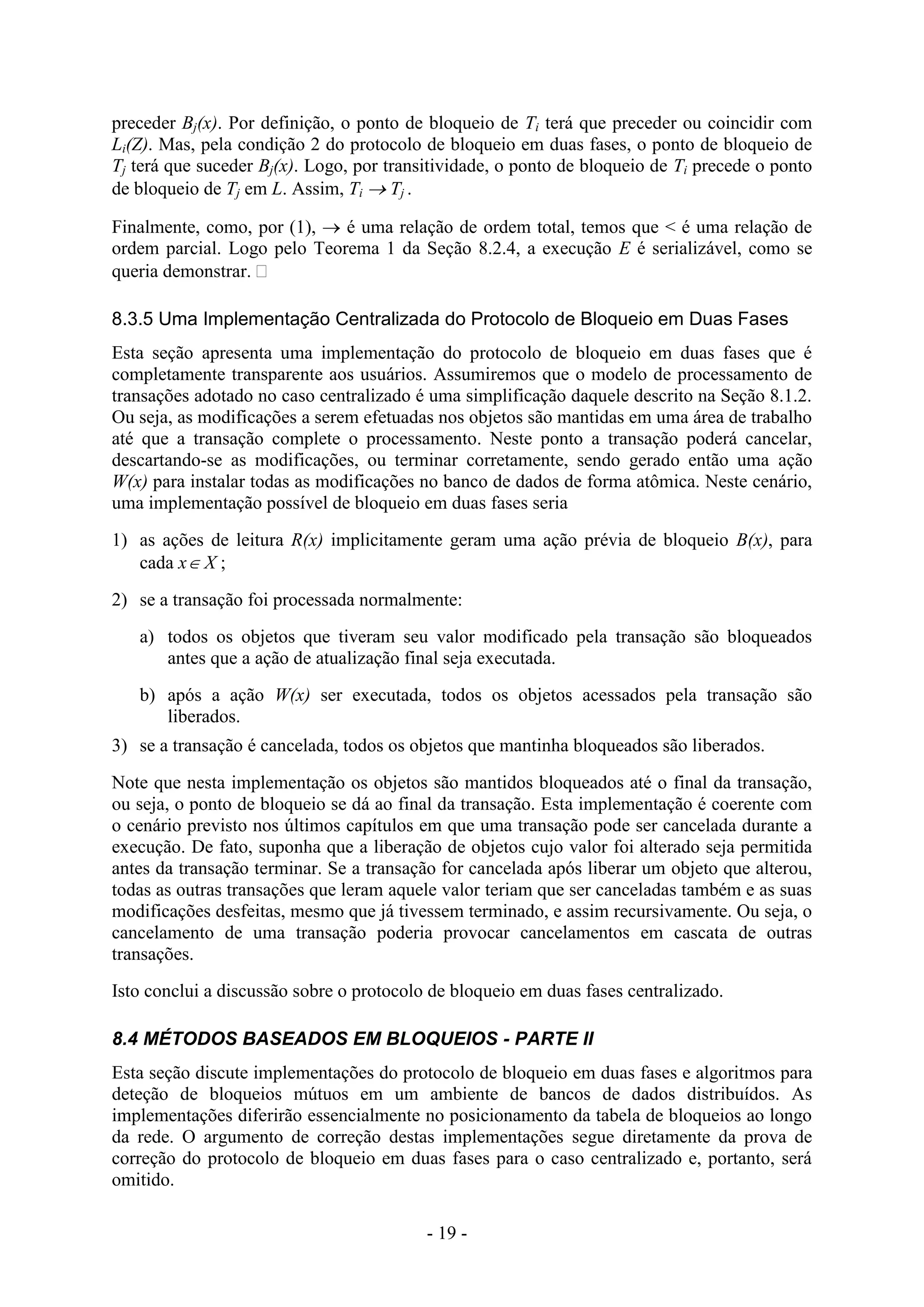 - 19 -
preceder Bj(x). Por definição, o ponto de bloqueio de Ti terá que preceder ou coincidir com
Li(Z). Mas, pela condição 2 do protocolo de bloqueio em duas fases, o ponto de bloqueio de
Tj terá que suceder Bj(x). Logo, por transitividade, o ponto de bloqueio de Ti precede o ponto
de bloqueio de Tj em L. Assim, Ti  Tj .
Finalmente, como, por (1),  é uma relação de ordem total, temos que < é uma relação de
ordem parcial. Logo pelo Teorema 1 da Seção 8.2.4, a execução E é serializável, como se
queria demonstrar. 
8.3.5 Uma Implementação Centralizada do Protocolo de Bloqueio em Duas Fases
Esta seção apresenta uma implementação do protocolo de bloqueio em duas fases que é
completamente transparente aos usuários. Assumiremos que o modelo de processamento de
transações adotado no caso centralizado é uma simplificação daquele descrito na Seção 8.1.2.
Ou seja, as modificações a serem efetuadas nos objetos são mantidas em uma área de trabalho
até que a transação complete o processamento. Neste ponto a transação poderá cancelar,
descartando-se as modificações, ou terminar corretamente, sendo gerado então uma ação
W(x) para instalar todas as modificações no banco de dados de forma atômica. Neste cenário,
uma implementação possível de bloqueio em duas fases seria
1) as ações de leitura R(x) implicitamente geram uma ação prévia de bloqueio B(x), para
cada x X ;
2) se a transação foi processada normalmente:
a) todos os objetos que tiveram seu valor modificado pela transação são bloqueados
antes que a ação de atualização final seja executada.
b) após a ação W(x) ser executada, todos os objetos acessados pela transação são
liberados.
3) se a transação é cancelada, todos os objetos que mantinha bloqueados são liberados.
Note que nesta implementação os objetos são mantidos bloqueados até o final da transação,
ou seja, o ponto de bloqueio se dá ao final da transação. Esta implementação é coerente com
o cenário previsto nos últimos capítulos em que uma transação pode ser cancelada durante a
execução. De fato, suponha que a liberação de objetos cujo valor foi alterado seja permitida
antes da transação terminar. Se a transação for cancelada após liberar um objeto que alterou,
todas as outras transações que leram aquele valor teriam que ser canceladas também e as suas
modificações desfeitas, mesmo que já tivessem terminado, e assim recursivamente. Ou seja, o
cancelamento de uma transação poderia provocar cancelamentos em cascata de outras
transações.
Isto conclui a discussão sobre o protocolo de bloqueio em duas fases centralizado.
8.4 MÉTODOS BASEADOS EM BLOQUEIOS - PARTE II
Esta seção discute implementações do protocolo de bloqueio em duas fases e algoritmos para
deteção de bloqueios mútuos em um ambiente de bancos de dados distribuídos. As
implementações diferirão essencialmente no posicionamento da tabela de bloqueios ao longo
da rede. O argumento de correção destas implementações segue diretamente da prova de
correção do protocolo de bloqueio em duas fases para o caso centralizado e, portanto, será
omitido.
 
