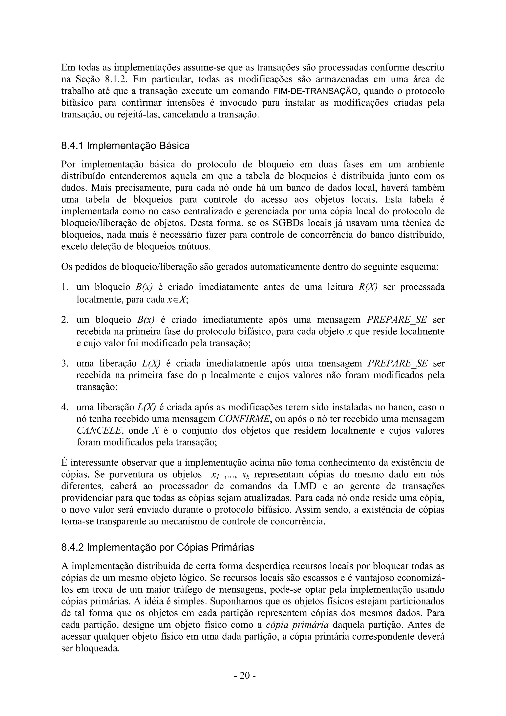 - 20 -
Em todas as implementações assume-se que as transações são processadas conforme descrito
na Seção 8.1.2. Em particular, todas as modificações são armazenadas em uma área de
trabalho até que a transação execute um comando FIM-DE-TRANSAÇÃO, quando o protocolo
bifásico para confirmar intensões é invocado para instalar as modificações criadas pela
transação, ou rejeitá-las, cancelando a transação.
8.4.1 Implementação Básica
Por implementação básica do protocolo de bloqueio em duas fases em um ambiente
distribuído entenderemos aquela em que a tabela de bloqueios é distribuída junto com os
dados. Mais precisamente, para cada nó onde há um banco de dados local, haverá também
uma tabela de bloqueios para controle do acesso aos objetos locais. Esta tabela é
implementada como no caso centralizado e gerenciada por uma cópia local do protocolo de
bloqueio/liberação de objetos. Desta forma, se os SGBDs locais já usavam uma técnica de
bloqueios, nada mais é necessário fazer para controle de concorrência do banco distribuído,
exceto deteção de bloqueios mútuos.
Os pedidos de bloqueio/liberação são gerados automaticamente dentro do seguinte esquema:
1. um bloqueio B(x) é criado imediatamente antes de uma leitura R(X) ser processada
localmente, para cada xX;
2. um bloqueio B(x) é criado imediatamente após uma mensagem PREPARE_SE ser
recebida na primeira fase do protocolo bifásico, para cada objeto x que reside localmente
e cujo valor foi modificado pela transação;
3. uma liberação L(X) é criada imediatamente após uma mensagem PREPARE_SE ser
recebida na primeira fase do p localmente e cujos valores não foram modificados pela
transação;
4. uma liberação L(X) é criada após as modificações terem sido instaladas no banco, caso o
nó tenha recebido uma mensagem CONFIRME, ou após o nó ter recebido uma mensagem
CANCELE, onde X é o conjunto dos objetos que residem localmente e cujos valores
foram modificados pela transação;
É interessante observar que a implementação acima não toma conhecimento da existência de
cópias. Se porventura os objetos x1 ,..., xk representam cópias do mesmo dado em nós
diferentes, caberá ao processador de comandos da LMD e ao gerente de transações
providenciar para que todas as cópias sejam atualizadas. Para cada nó onde reside uma cópia,
o novo valor será enviado durante o protocolo bifásico. Assim sendo, a existência de cópias
torna-se transparente ao mecanismo de controle de concorrência.
8.4.2 Implementação por Cópias Primárias
A implementação distribuída de certa forma desperdiça recursos locais por bloquear todas as
cópias de um mesmo objeto lógico. Se recursos locais são escassos e é vantajoso economizá-
los em troca de um maior tráfego de mensagens, pode-se optar pela implementação usando
cópias primárias. A idéia é simples. Suponhamos que os objetos físicos estejam particionados
de tal forma que os objetos em cada partição representem cópias dos mesmos dados. Para
cada partição, designe um objeto físico como a cópia primária daquela partição. Antes de
acessar qualquer objeto físico em uma dada partição, a cópia primária correspondente deverá
ser bloqueada.
 