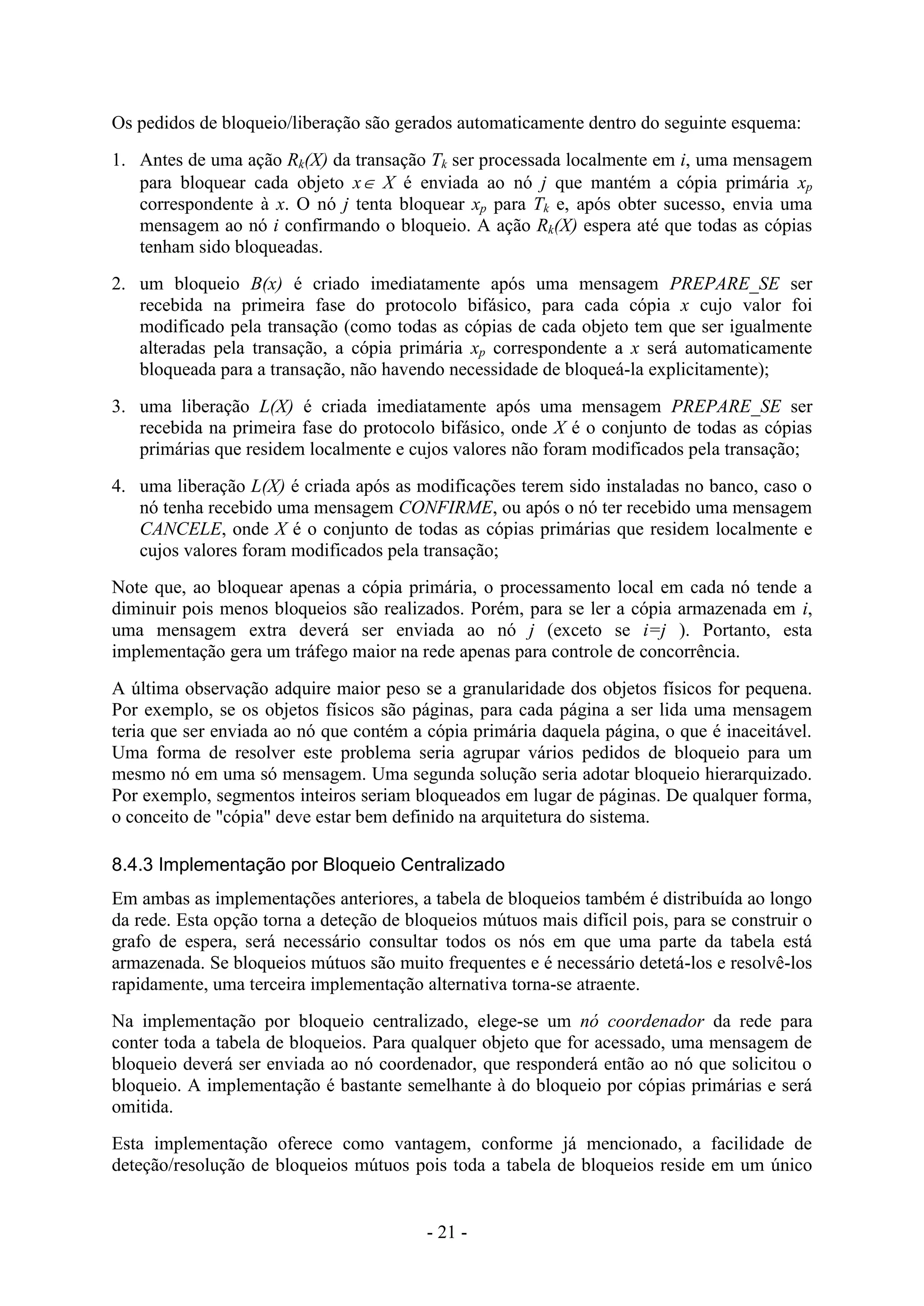 - 21 -
Os pedidos de bloqueio/liberação são gerados automaticamente dentro do seguinte esquema:
1. Antes de uma ação Rk(X) da transação Tk ser processada localmente em i, uma mensagem
para bloquear cada objeto x X é enviada ao nó j que mantém a cópia primária xp
correspondente à x. O nó j tenta bloquear xp para Tk e, após obter sucesso, envia uma
mensagem ao nó i confirmando o bloqueio. A ação Rk(X) espera até que todas as cópias
tenham sido bloqueadas.
2. um bloqueio B(x) é criado imediatamente após uma mensagem PREPARE_SE ser
recebida na primeira fase do protocolo bifásico, para cada cópia x cujo valor foi
modificado pela transação (como todas as cópias de cada objeto tem que ser igualmente
alteradas pela transação, a cópia primária xp correspondente a x será automaticamente
bloqueada para a transação, não havendo necessidade de bloqueá-la explicitamente);
3. uma liberação L(X) é criada imediatamente após uma mensagem PREPARE_SE ser
recebida na primeira fase do protocolo bifásico, onde X é o conjunto de todas as cópias
primárias que residem localmente e cujos valores não foram modificados pela transação;
4. uma liberação L(X) é criada após as modificações terem sido instaladas no banco, caso o
nó tenha recebido uma mensagem CONFIRME, ou após o nó ter recebido uma mensagem
CANCELE, onde X é o conjunto de todas as cópias primárias que residem localmente e
cujos valores foram modificados pela transação;
Note que, ao bloquear apenas a cópia primária, o processamento local em cada nó tende a
diminuir pois menos bloqueios são realizados. Porém, para se ler a cópia armazenada em i,
uma mensagem extra deverá ser enviada ao nó j (exceto se i=j ). Portanto, esta
implementação gera um tráfego maior na rede apenas para controle de concorrência.
A última observação adquire maior peso se a granularidade dos objetos físicos for pequena.
Por exemplo, se os objetos físicos são páginas, para cada página a ser lida uma mensagem
teria que ser enviada ao nó que contém a cópia primária daquela página, o que é inaceitável.
Uma forma de resolver este problema seria agrupar vários pedidos de bloqueio para um
mesmo nó em uma só mensagem. Uma segunda solução seria adotar bloqueio hierarquizado.
Por exemplo, segmentos inteiros seriam bloqueados em lugar de páginas. De qualquer forma,
o conceito de "cópia" deve estar bem definido na arquitetura do sistema.
8.4.3 Implementação por Bloqueio Centralizado
Em ambas as implementações anteriores, a tabela de bloqueios também é distribuída ao longo
da rede. Esta opção torna a deteção de bloqueios mútuos mais difícil pois, para se construir o
grafo de espera, será necessário consultar todos os nós em que uma parte da tabela está
armazenada. Se bloqueios mútuos são muito frequentes e é necessário detetá-los e resolvê-los
rapidamente, uma terceira implementação alternativa torna-se atraente.
Na implementação por bloqueio centralizado, elege-se um nó coordenador da rede para
conter toda a tabela de bloqueios. Para qualquer objeto que for acessado, uma mensagem de
bloqueio deverá ser enviada ao nó coordenador, que responderá então ao nó que solicitou o
bloqueio. A implementação é bastante semelhante à do bloqueio por cópias primárias e será
omitida.
Esta implementação oferece como vantagem, conforme já mencionado, a facilidade de
deteção/resolução de bloqueios mútuos pois toda a tabela de bloqueios reside em um único
 
