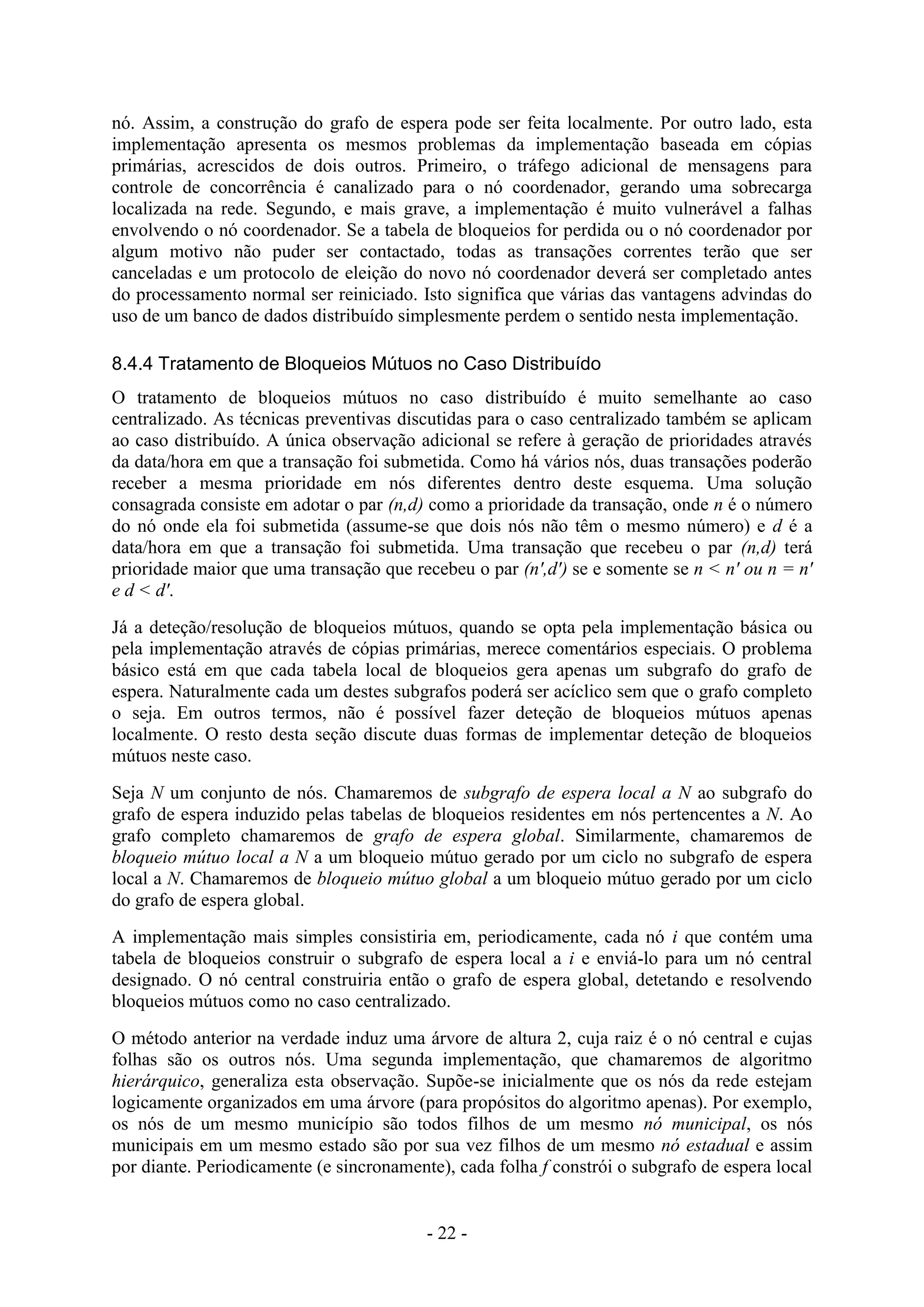 - 22 -
nó. Assim, a construção do grafo de espera pode ser feita localmente. Por outro lado, esta
implementação apresenta os mesmos problemas da implementação baseada em cópias
primárias, acrescidos de dois outros. Primeiro, o tráfego adicional de mensagens para
controle de concorrência é canalizado para o nó coordenador, gerando uma sobrecarga
localizada na rede. Segundo, e mais grave, a implementação é muito vulnerável a falhas
envolvendo o nó coordenador. Se a tabela de bloqueios for perdida ou o nó coordenador por
algum motivo não puder ser contactado, todas as transações correntes terão que ser
canceladas e um protocolo de eleição do novo nó coordenador deverá ser completado antes
do processamento normal ser reiniciado. Isto significa que várias das vantagens advindas do
uso de um banco de dados distribuído simplesmente perdem o sentido nesta implementação.
8.4.4 Tratamento de Bloqueios Mútuos no Caso Distribuído
O tratamento de bloqueios mútuos no caso distribuído é muito semelhante ao caso
centralizado. As técnicas preventivas discutidas para o caso centralizado também se aplicam
ao caso distribuído. A única observação adicional se refere à geração de prioridades através
da data/hora em que a transação foi submetida. Como há vários nós, duas transações poderão
receber a mesma prioridade em nós diferentes dentro deste esquema. Uma solução
consagrada consiste em adotar o par (n,d) como a prioridade da transação, onde n é o número
do nó onde ela foi submetida (assume-se que dois nós não têm o mesmo número) e d é a
data/hora em que a transação foi submetida. Uma transação que recebeu o par (n,d) terá
prioridade maior que uma transação que recebeu o par (n',d') se e somente se n < n' ou n = n'
e d < d'.
Já a deteção/resolução de bloqueios mútuos, quando se opta pela implementação básica ou
pela implementação através de cópias primárias, merece comentários especiais. O problema
básico está em que cada tabela local de bloqueios gera apenas um subgrafo do grafo de
espera. Naturalmente cada um destes subgrafos poderá ser acíclico sem que o grafo completo
o seja. Em outros termos, não é possível fazer deteção de bloqueios mútuos apenas
localmente. O resto desta seção discute duas formas de implementar deteção de bloqueios
mútuos neste caso.
Seja N um conjunto de nós. Chamaremos de subgrafo de espera local a N ao subgrafo do
grafo de espera induzido pelas tabelas de bloqueios residentes em nós pertencentes a N. Ao
grafo completo chamaremos de grafo de espera global. Similarmente, chamaremos de
bloqueio mútuo local a N a um bloqueio mútuo gerado por um ciclo no subgrafo de espera
local a N. Chamaremos de bloqueio mútuo global a um bloqueio mútuo gerado por um ciclo
do grafo de espera global.
A implementação mais simples consistiria em, periodicamente, cada nó i que contém uma
tabela de bloqueios construir o subgrafo de espera local a i e enviá-lo para um nó central
designado. O nó central construiria então o grafo de espera global, detetando e resolvendo
bloqueios mútuos como no caso centralizado.
O método anterior na verdade induz uma árvore de altura 2, cuja raiz é o nó central e cujas
folhas são os outros nós. Uma segunda implementação, que chamaremos de algoritmo
hierárquico, generaliza esta observação. Supõe-se inicialmente que os nós da rede estejam
logicamente organizados em uma árvore (para propósitos do algoritmo apenas). Por exemplo,
os nós de um mesmo município são todos filhos de um mesmo nó municipal, os nós
municipais em um mesmo estado são por sua vez filhos de um mesmo nó estadual e assim
por diante. Periodicamente (e sincronamente), cada folha f constrói o subgrafo de espera local
 