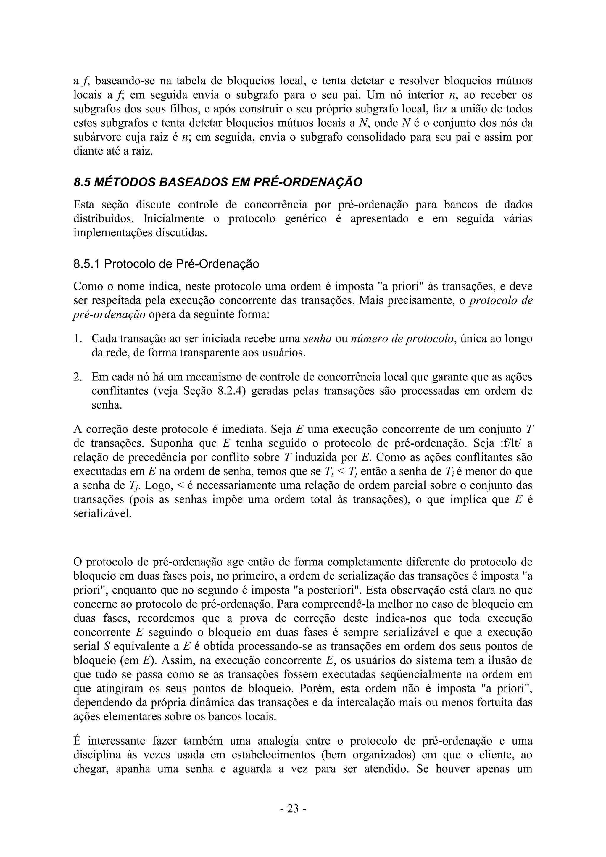 - 23 -
a f, baseando-se na tabela de bloqueios local, e tenta detetar e resolver bloqueios mútuos
locais a f; em seguida envia o subgrafo para o seu pai. Um nó interior n, ao receber os
subgrafos dos seus filhos, e após construir o seu próprio subgrafo local, faz a união de todos
estes subgrafos e tenta detetar bloqueios mútuos locais a N, onde N é o conjunto dos nós da
subárvore cuja raiz é n; em seguida, envia o subgrafo consolidado para seu pai e assim por
diante até a raiz.
8.5 MÉTODOS BASEADOS EM PRÉ-ORDENAÇÃO
Esta seção discute controle de concorrência por pré-ordenação para bancos de dados
distribuídos. Inicialmente o protocolo genérico é apresentado e em seguida várias
implementações discutidas.
8.5.1 Protocolo de Pré-Ordenação
Como o nome indica, neste protocolo uma ordem é imposta "a priori" às transações, e deve
ser respeitada pela execução concorrente das transações. Mais precisamente, o protocolo de
pré-ordenação opera da seguinte forma:
1. Cada transação ao ser iniciada recebe uma senha ou número de protocolo, única ao longo
da rede, de forma transparente aos usuários.
2. Em cada nó há um mecanismo de controle de concorrência local que garante que as ações
conflitantes (veja Seção 8.2.4) geradas pelas transações são processadas em ordem de
senha.
A correção deste protocolo é imediata. Seja E uma execução concorrente de um conjunto T
de transações. Suponha que E tenha seguido o protocolo de pré-ordenação. Seja :f/lt/ a
relação de precedência por conflito sobre T induzida por E. Como as ações conflitantes são
executadas em E na ordem de senha, temos que se Ti < Tj então a senha de Ti é menor do que
a senha de Tj. Logo, < é necessariamente uma relação de ordem parcial sobre o conjunto das
transações (pois as senhas impõe uma ordem total às transações), o que implica que E é
serializável.
O protocolo de pré-ordenação age então de forma completamente diferente do protocolo de
bloqueio em duas fases pois, no primeiro, a ordem de serialização das transações é imposta "a
priori", enquanto que no segundo é imposta "a posteriori". Esta observação está clara no que
concerne ao protocolo de pré-ordenação. Para compreendê-la melhor no caso de bloqueio em
duas fases, recordemos que a prova de correção deste indica-nos que toda execução
concorrente E seguindo o bloqueio em duas fases é sempre serializável e que a execução
serial S equivalente a E é obtida processando-se as transações em ordem dos seus pontos de
bloqueio (em E). Assim, na execução concorrente E, os usuários do sistema tem a ilusão de
que tudo se passa como se as transações fossem executadas seqüencialmente na ordem em
que atingiram os seus pontos de bloqueio. Porém, esta ordem não é imposta "a priori",
dependendo da própria dinâmica das transações e da intercalação mais ou menos fortuita das
ações elementares sobre os bancos locais.
É interessante fazer também uma analogia entre o protocolo de pré-ordenação e uma
disciplina às vezes usada em estabelecimentos (bem organizados) em que o cliente, ao
chegar, apanha uma senha e aguarda a vez para ser atendido. Se houver apenas um
 