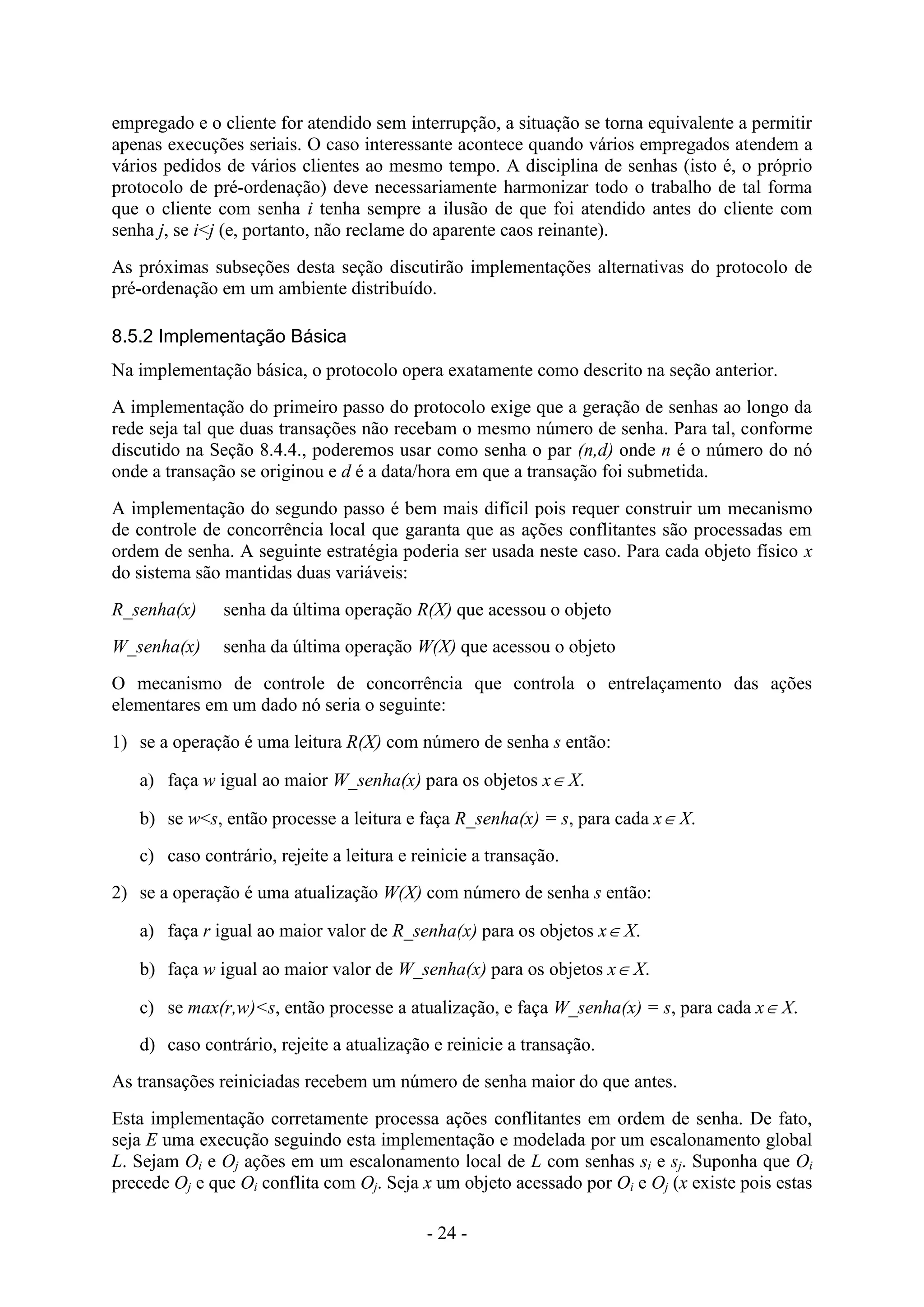 - 24 -
empregado e o cliente for atendido sem interrupção, a situação se torna equivalente a permitir
apenas execuções seriais. O caso interessante acontece quando vários empregados atendem a
vários pedidos de vários clientes ao mesmo tempo. A disciplina de senhas (isto é, o próprio
protocolo de pré-ordenação) deve necessariamente harmonizar todo o trabalho de tal forma
que o cliente com senha i tenha sempre a ilusão de que foi atendido antes do cliente com
senha j, se i<j (e, portanto, não reclame do aparente caos reinante).
As próximas subseções desta seção discutirão implementações alternativas do protocolo de
pré-ordenação em um ambiente distribuído.
8.5.2 Implementação Básica
Na implementação básica, o protocolo opera exatamente como descrito na seção anterior.
A implementação do primeiro passo do protocolo exige que a geração de senhas ao longo da
rede seja tal que duas transações não recebam o mesmo número de senha. Para tal, conforme
discutido na Seção 8.4.4., poderemos usar como senha o par (n,d) onde n é o número do nó
onde a transação se originou e d é a data/hora em que a transação foi submetida.
A implementação do segundo passo é bem mais difícil pois requer construir um mecanismo
de controle de concorrência local que garanta que as ações conflitantes são processadas em
ordem de senha. A seguinte estratégia poderia ser usada neste caso. Para cada objeto físico x
do sistema são mantidas duas variáveis:
R_senha(x) senha da última operação R(X) que acessou o objeto
W_senha(x) senha da última operação W(X) que acessou o objeto
O mecanismo de controle de concorrência que controla o entrelaçamento das ações
elementares em um dado nó seria o seguinte:
1) se a operação é uma leitura R(X) com número de senha s então:
a) faça w igual ao maior W_senha(x) para os objetos x X.
b) se w<s, então processe a leitura e faça R_senha(x) = s, para cada x X.
c) caso contrário, rejeite a leitura e reinicie a transação.
2) se a operação é uma atualização W(X) com número de senha s então:
a) faça r igual ao maior valor de R_senha(x) para os objetos x X.
b) faça w igual ao maior valor de W_senha(x) para os objetos x X.
c) se max(r,w)<s, então processe a atualização, e faça W_senha(x) = s, para cada x X.
d) caso contrário, rejeite a atualização e reinicie a transação.
As transações reiniciadas recebem um número de senha maior do que antes.
Esta implementação corretamente processa ações conflitantes em ordem de senha. De fato,
seja E uma execução seguindo esta implementação e modelada por um escalonamento global
L. Sejam Oi e Oj ações em um escalonamento local de L com senhas si e sj. Suponha que Oi
precede Oj e que Oi conflita com Oj. Seja x um objeto acessado por Oi e Oj (x existe pois estas
 