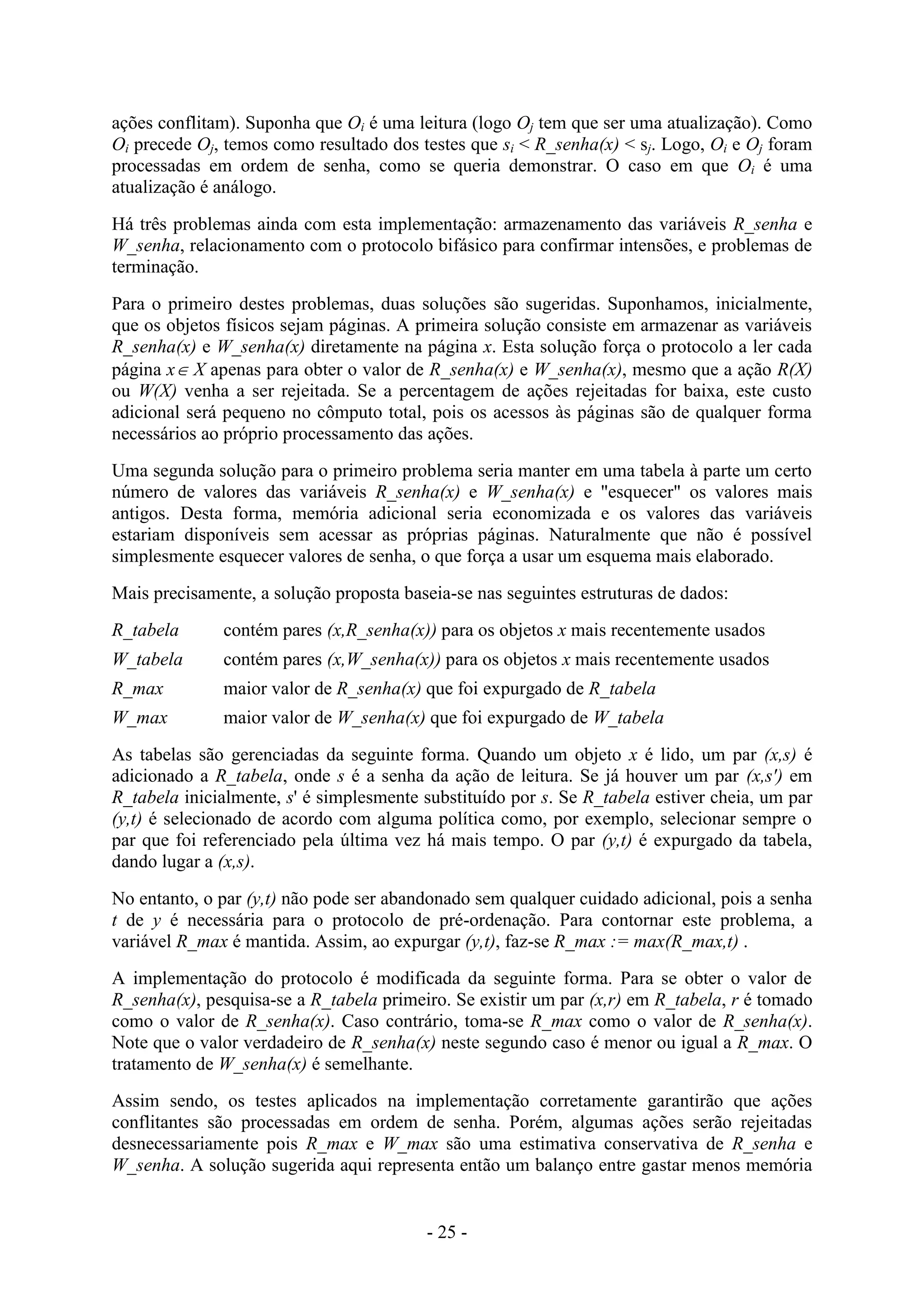 - 25 -
ações conflitam). Suponha que Oi é uma leitura (logo Oj tem que ser uma atualização). Como
Oi precede Oj, temos como resultado dos testes que si < R_senha(x) < sj. Logo, Oi e Oj foram
processadas em ordem de senha, como se queria demonstrar. O caso em que Oi é uma
atualização é análogo.
Há três problemas ainda com esta implementação: armazenamento das variáveis R_senha e
W_senha, relacionamento com o protocolo bifásico para confirmar intensões, e problemas de
terminação.
Para o primeiro destes problemas, duas soluções são sugeridas. Suponhamos, inicialmente,
que os objetos físicos sejam páginas. A primeira solução consiste em armazenar as variáveis
R_senha(x) e W_senha(x) diretamente na página x. Esta solução força o protocolo a ler cada
página x X apenas para obter o valor de R_senha(x) e W_senha(x), mesmo que a ação R(X)
ou W(X) venha a ser rejeitada. Se a percentagem de ações rejeitadas for baixa, este custo
adicional será pequeno no cômputo total, pois os acessos às páginas são de qualquer forma
necessários ao próprio processamento das ações.
Uma segunda solução para o primeiro problema seria manter em uma tabela à parte um certo
número de valores das variáveis R_senha(x) e W_senha(x) e "esquecer" os valores mais
antigos. Desta forma, memória adicional seria economizada e os valores das variáveis
estariam disponíveis sem acessar as próprias páginas. Naturalmente que não é possível
simplesmente esquecer valores de senha, o que força a usar um esquema mais elaborado.
Mais precisamente, a solução proposta baseia-se nas seguintes estruturas de dados:
R_tabela contém pares (x,R_senha(x)) para os objetos x mais recentemente usados
W_tabela contém pares (x,W_senha(x)) para os objetos x mais recentemente usados
R_max maior valor de R_senha(x) que foi expurgado de R_tabela
W_max maior valor de W_senha(x) que foi expurgado de W_tabela
As tabelas são gerenciadas da seguinte forma. Quando um objeto x é lido, um par (x,s) é
adicionado a R_tabela, onde s é a senha da ação de leitura. Se já houver um par (x,s') em
R_tabela inicialmente, s' é simplesmente substituído por s. Se R_tabela estiver cheia, um par
(y,t) é selecionado de acordo com alguma política como, por exemplo, selecionar sempre o
par que foi referenciado pela última vez há mais tempo. O par (y,t) é expurgado da tabela,
dando lugar a (x,s).
No entanto, o par (y,t) não pode ser abandonado sem qualquer cuidado adicional, pois a senha
t de y é necessária para o protocolo de pré-ordenação. Para contornar este problema, a
variável R_max é mantida. Assim, ao expurgar (y,t), faz-se R_max := max(R_max,t) .
A implementação do protocolo é modificada da seguinte forma. Para se obter o valor de
R_senha(x), pesquisa-se a R_tabela primeiro. Se existir um par (x,r) em R_tabela, r é tomado
como o valor de R_senha(x). Caso contrário, toma-se R_max como o valor de R_senha(x).
Note que o valor verdadeiro de R_senha(x) neste segundo caso é menor ou igual a R_max. O
tratamento de W_senha(x) é semelhante.
Assim sendo, os testes aplicados na implementação corretamente garantirão que ações
conflitantes são processadas em ordem de senha. Porém, algumas ações serão rejeitadas
desnecessariamente pois R_max e W_max são uma estimativa conservativa de R_senha e
W_senha. A solução sugerida aqui representa então um balanço entre gastar menos memória
 